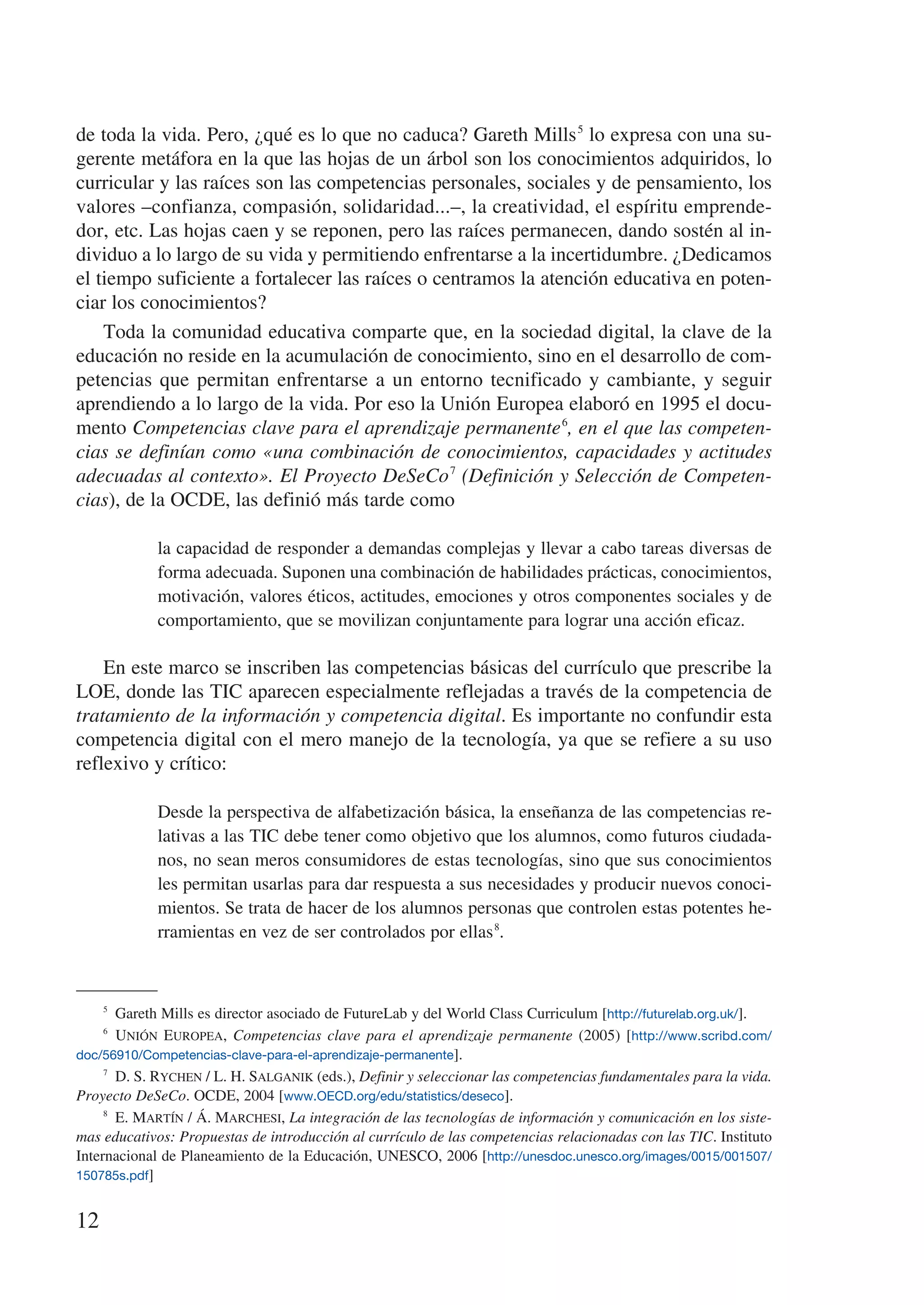 de toda la vida. Pero, ¿qué es lo que no caduca? Gareth Mills 5 lo expresa con una su-
gerente metáfora en la que las hojas de un árbol son los conocimientos adquiridos, lo
curricular y las raíces son las competencias personales, sociales y de pensamiento, los
valores –confianza, compasión, solidaridad...–, la creatividad, el espíritu emprende-
dor, etc. Las hojas caen y se reponen, pero las raíces permanecen, dando sostén al in-
dividuo a lo largo de su vida y permitiendo enfrentarse a la incertidumbre. ¿Dedicamos
el tiempo suficiente a fortalecer las raíces o centramos la atención educativa en poten-
ciar los conocimientos?
    Toda la comunidad educativa comparte que, en la sociedad digital, la clave de la
educación no reside en la acumulación de conocimiento, sino en el desarrollo de com-
petencias que permitan enfrentarse a un entorno tecnificado y cambiante, y seguir
aprendiendo a lo largo de la vida. Por eso la Unión Europea elaboró en 1995 el docu-
mento Competencias clave para el aprendizaje permanente 6, en el que las competen-
cias se definían como «una combinación de conocimientos, capacidades y actitudes
adecuadas al contexto». El Proyecto DeSeCo 7 (Definición y Selección de Competen-
cias), de la OCDE, las definió más tarde como

             la capacidad de responder a demandas complejas y llevar a cabo tareas diversas de
             forma adecuada. Suponen una combinación de habilidades prácticas, conocimientos,
             motivación, valores éticos, actitudes, emociones y otros componentes sociales y de
             comportamiento, que se movilizan conjuntamente para lograr una acción eficaz.

    En este marco se inscriben las competencias básicas del currículo que prescribe la
LOE, donde las TIC aparecen especialmente reflejadas a través de la competencia de
tratamiento de la información y competencia digital. Es importante no confundir esta
competencia digital con el mero manejo de la tecnología, ya que se refiere a su uso
reflexivo y crítico:

             Desde la perspectiva de alfabetización básica, la enseñanza de las competencias re-
             lativas a las TIC debe tener como objetivo que los alumnos, como futuros ciudada-
             nos, no sean meros consumidores de estas tecnologías, sino que sus conocimientos
             les permitan usarlas para dar respuesta a sus necesidades y producir nuevos conoci-
             mientos. Se trata de hacer de los alumnos personas que controlen estas potentes he-
             rramientas en vez de ser controlados por ellas 8.



     5
         Gareth Mills es director asociado de FutureLab y del World Class Curriculum [http://futurelab.org.uk/].
     6
         Unión Europea, Competencias clave para el aprendizaje permanente (2005) [http://www.scribd.com/
doc/56910/Competencias-clave-para-el-aprendizaje-permanente].
     7
         D. S. Rychen / L. H. Salganik (eds.), Definir y seleccionar las competencias fundamentales para la vida.
Proyecto DeSeCo. OCDE, 2004 [www.OECD.org/edu/statistics/deseco].
     8
         E. Martín / Á. Marchesi, La integración de las tecnologías de información y comunicación en los siste-
mas educativos: Propuestas de introducción al currículo de las competencias relacionadas con las TIC. Instituto
Internacional de Planeamiento de la Educación, UNESCO, 2006 [http://unesdoc.unesco.org/images/0015/001507/
150785s.pdf]


12
 