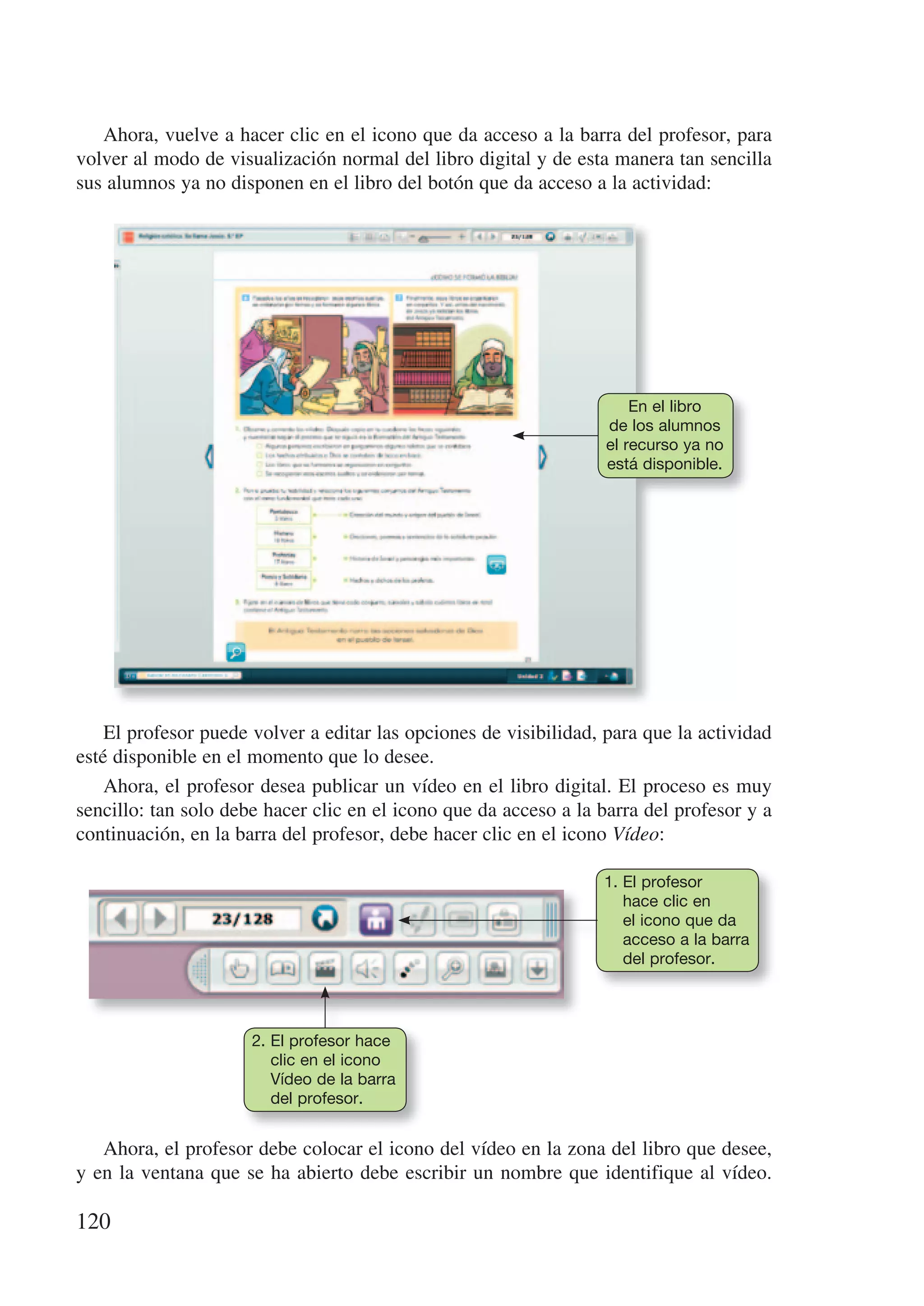 Ahora, vuelve a hacer clic en el icono que da acceso a la barra del profesor, para
volver al modo de visualización normal del libro digital y de esta manera tan sencilla
sus alumnos ya no disponen en el libro del botón que da acceso a la actividad:




                                                                       En el libro
                                                                   de los alumnos
                                                                   el recurso ya no
                                                                   está disponible.




    El profesor puede volver a editar las opciones de visibilidad, para que la actividad
esté disponible en el momento que lo desee.
    Ahora, el profesor desea publicar un vídeo en el libro digital. El proceso es muy
sencillo: tan solo debe hacer clic en el icono que da acceso a la barra del profesor y a
continuación, en la barra del profesor, debe hacer clic en el icono Vídeo:

                                                                  1. El profesor
                                                                     hace clic en
                                                                     el icono que da
                                                                     acceso a la barra
                                                                     del profesor.




                      2. El profesor hace
                         clic en el icono
                         Vídeo de la barra
                         del profesor.


   Ahora, el profesor debe colocar el icono del vídeo en la zona del libro que desee,
y en la ventana que se ha abierto debe escribir un nombre que identifique al vídeo.

120
 