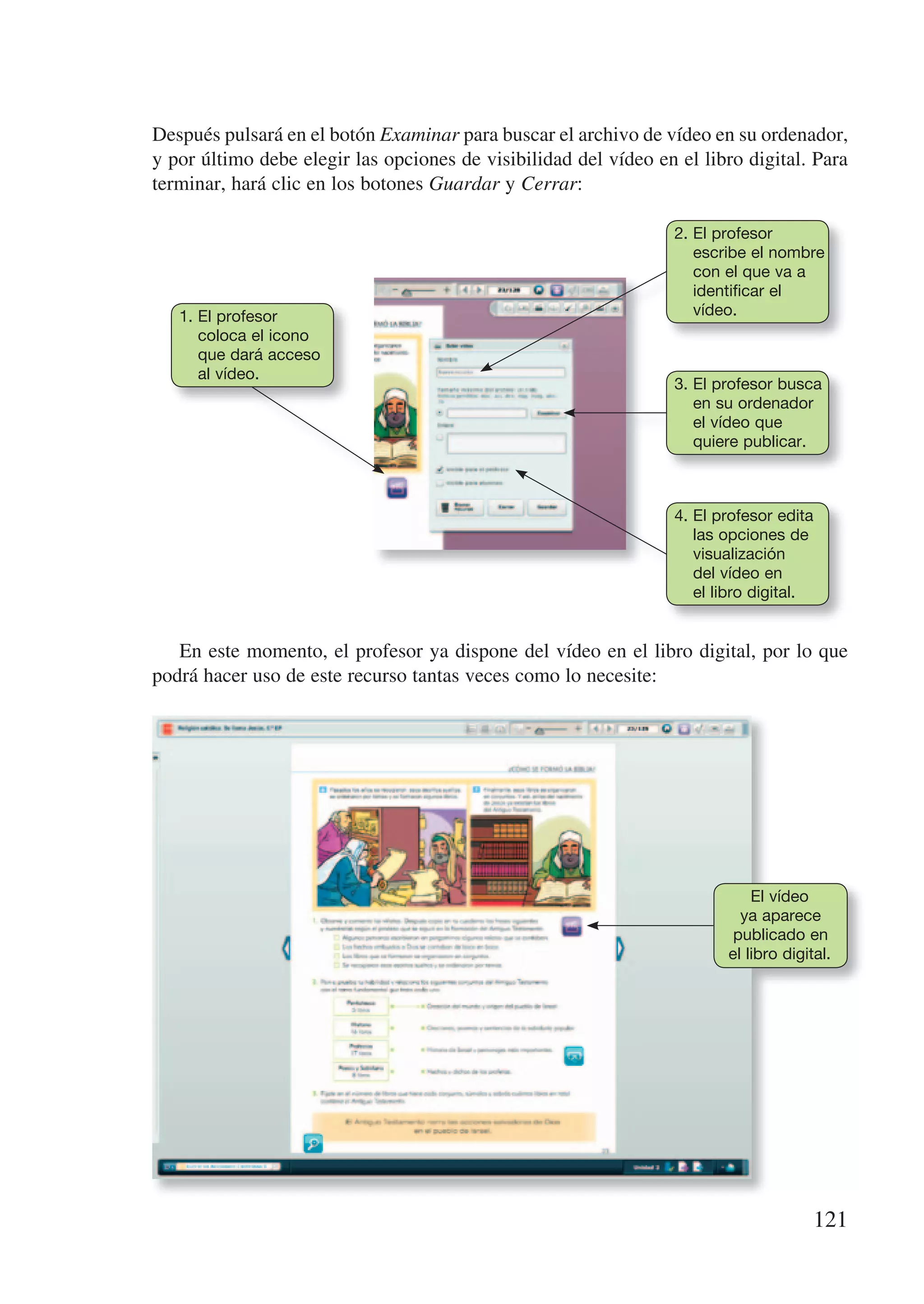 Después pulsará en el botón Examinar para buscar el archivo de vídeo en su ordenador,
y por último debe elegir las opciones de visibilidad del vídeo en el libro digital. Para
terminar, hará clic en los botones Guardar y Cerrar:

                                                                  2. El profesor
                                                                     escribe el nombre
                                                                     con el que va a
                                                                     identificar el
   1. El profesor                                                    vídeo.
      coloca el icono
      que dará acceso
      al vídeo.
                                                                  3. El profesor busca
                                                                     en su ordenador
                                                                     el vídeo que
                                                                     quiere publicar.



                                                                  4. El profesor edita
                                                                     las opciones de
                                                                     visualización
                                                                     del vídeo en
                                                                     el libro digital.


   En este momento, el profesor ya dispone del vídeo en el libro digital, por lo que
podrá hacer uso de este recurso tantas veces como lo necesite:




                                                                             El vídeo
                                                                           ya aparece
                                                                          publicado en
                                                                         el libro digital.




                                                                                       121
 