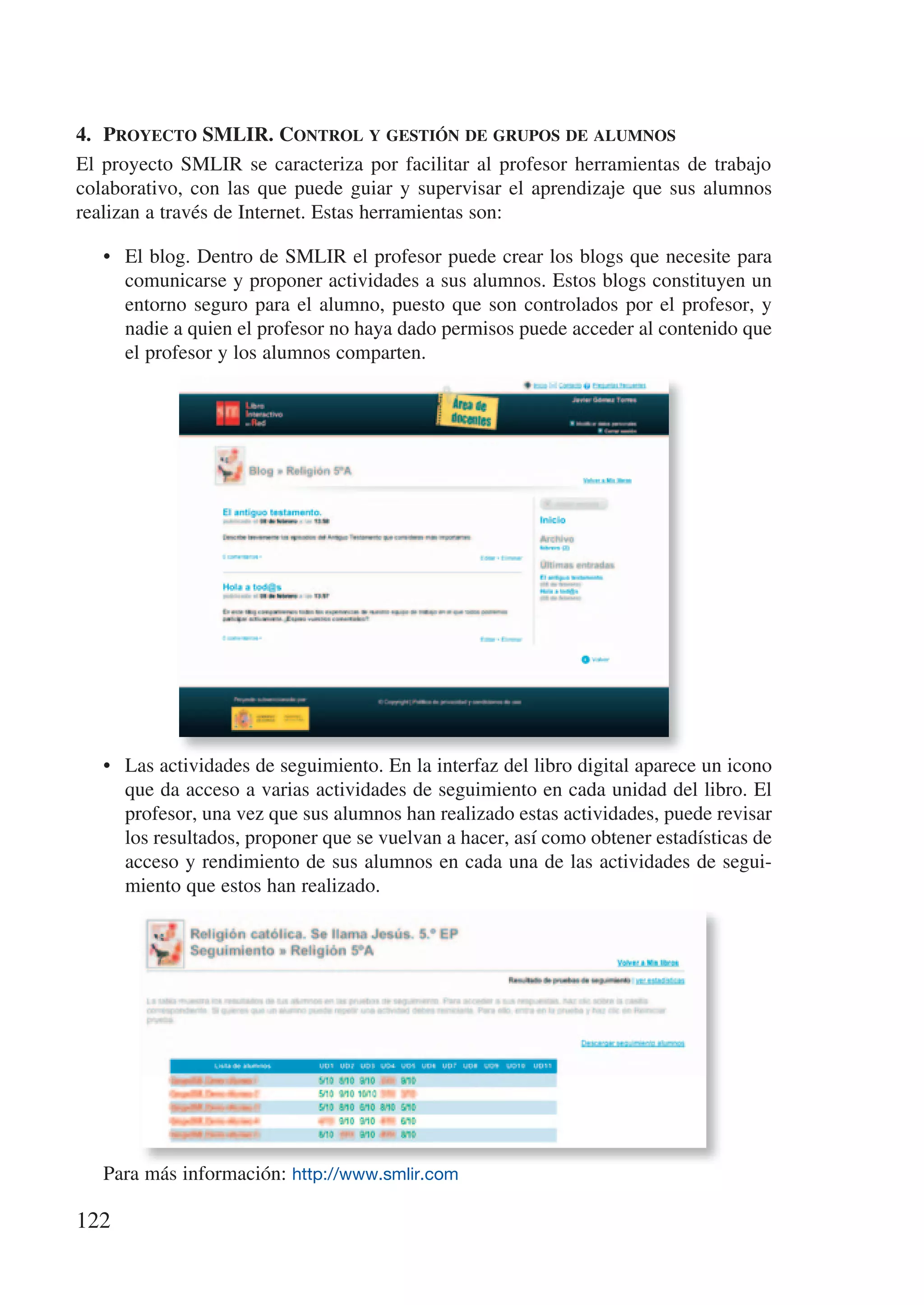 4.	 proyecto	smlir.	control	y	gestión	de	grupos	de	alumnos
El proyecto SMLIR se caracteriza por facilitar al profesor herramientas de trabajo
colaborativo, con las que puede guiar y supervisar el aprendizaje que sus alumnos
realizan a través de Internet. Estas herramientas son:

   • El blog. Dentro de SMLIR el profesor puede crear los blogs que necesite para
     comunicarse y proponer actividades a sus alumnos. Estos blogs constituyen un
     entorno seguro para el alumno, puesto que son controlados por el profesor, y
     nadie a quien el profesor no haya dado permisos puede acceder al contenido que
     el profesor y los alumnos comparten.




   • Las actividades de seguimiento. En la interfaz del libro digital aparece un icono
     que da acceso a varias actividades de seguimiento en cada unidad del libro. El
     profesor, una vez que sus alumnos han realizado estas actividades, puede revisar
     los resultados, proponer que se vuelvan a hacer, así como obtener estadísticas de
     acceso y rendimiento de sus alumnos en cada una de las actividades de segui-
     miento que estos han realizado.




   Para más información: http://www.smlir.com

122
 