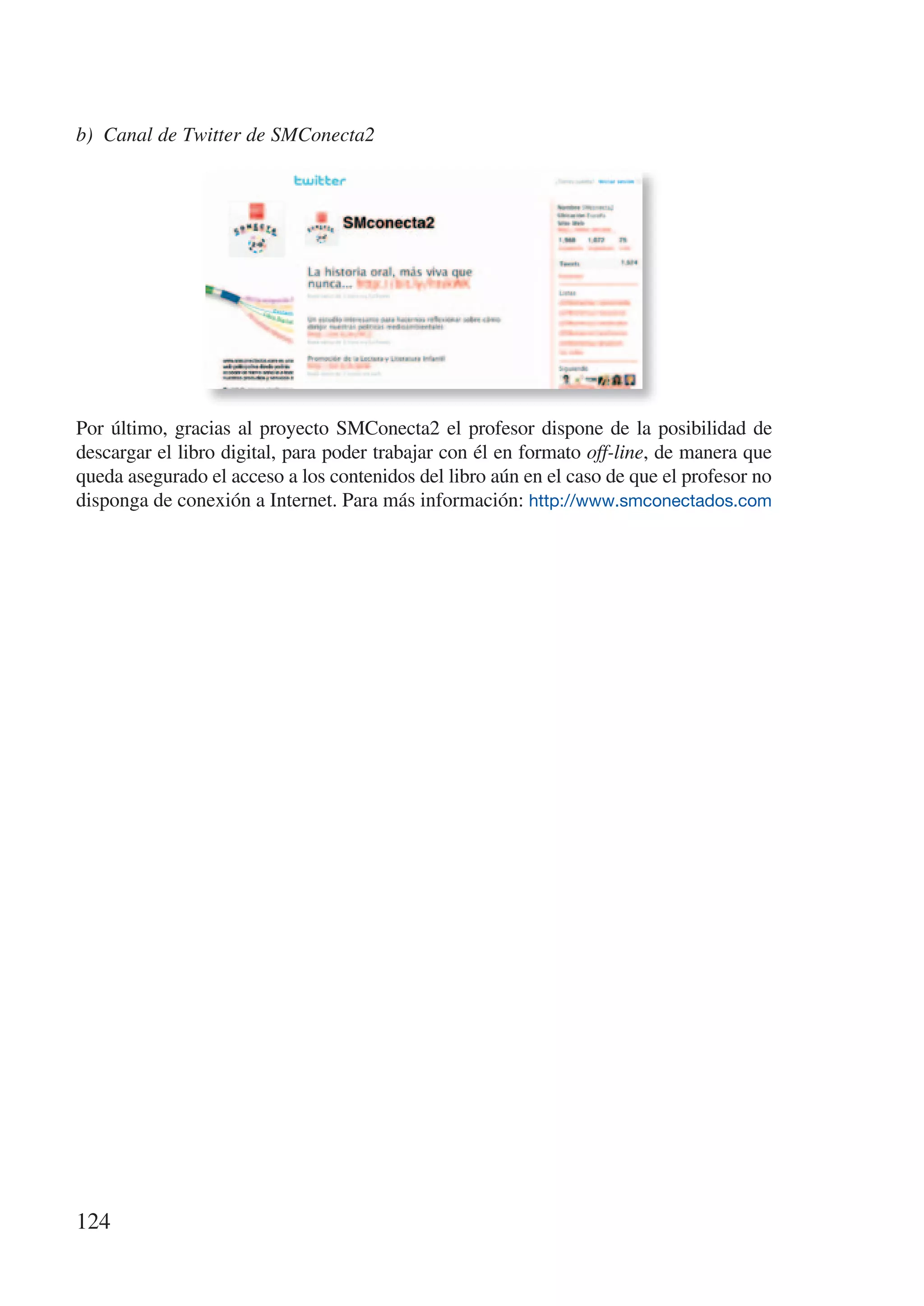 b) Canal de Twitter de SMConecta2




Por último, gracias al proyecto SMConecta2 el profesor dispone de la posibilidad de
descargar el libro digital, para poder trabajar con él en formato off-line, de manera que
queda asegurado el acceso a los contenidos del libro aún en el caso de que el profesor no
disponga de conexión a Internet. Para más información: http://www.smconectados.com




124
 