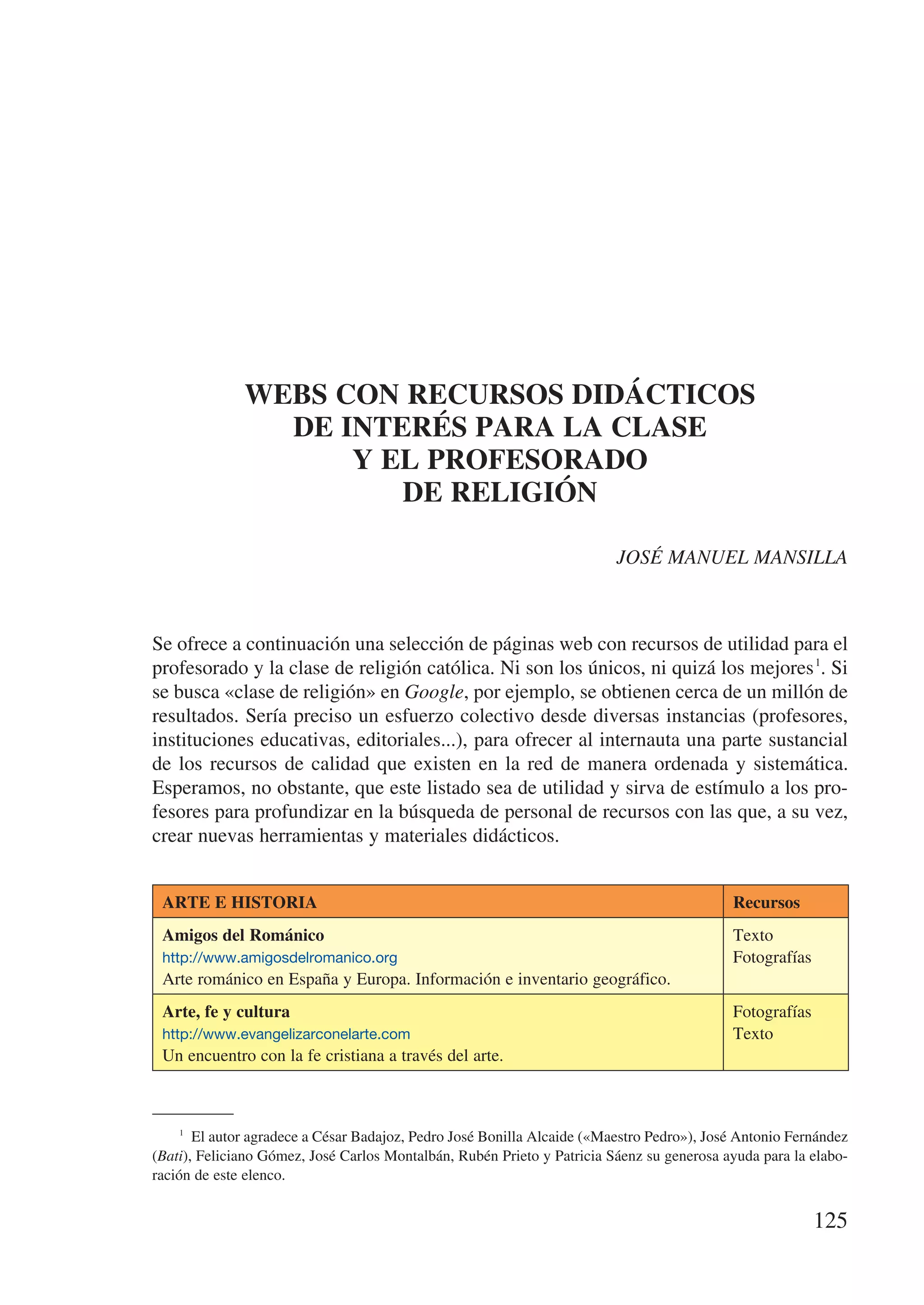 WEBS CON RECURSOS DIDÁCTICOS
                DE INTERÉS PARA LA CLASE
                    Y EL PROFESORADO
                       DE RELIGIÓN

                                                                         JOSÉ MANUEL MANSILLA



Se ofrece a continuación una selección de páginas web con recursos de utilidad para el
profesorado y la clase de religión católica. Ni son los únicos, ni quizá los mejores 1. Si
se busca «clase de religión» en Google, por ejemplo, se obtienen cerca de un millón de
resultados. Sería preciso un esfuerzo colectivo desde diversas instancias (profesores,
instituciones educativas, editoriales...), para ofrecer al internauta una parte sustancial
de los recursos de calidad que existen en la red de manera ordenada y sistemática.
Esperamos, no obstante, que este listado sea de utilidad y sirva de estímulo a los pro-
fesores para profundizar en la búsqueda de personal de recursos con las que, a su vez,
crear nuevas herramientas y materiales didácticos.


 ARTE E HISTORIA                                                                           Recursos
 Amigos del Románico                                                                       Texto
 http://www.amigosdelromanico.org                                                          Fotografías
 Arte románico en España y Europa. Información e inventario geográfico.
 Arte, fe y cultura                                                                        Fotografías
 http://www.evangelizarconelarte.com                                                       Texto
 Un encuentro con la fe cristiana a través del arte.



    1
       El autor agradece a César Badajoz, Pedro José Bonilla Alcaide («Maestro Pedro»), José Antonio Fernández
(Bati), Feliciano Gómez, José Carlos Montalbán, Rubén Prieto y Patricia Sáenz su generosa ayuda para la elabo-
ración de este elenco.


                                                                                                         125
 