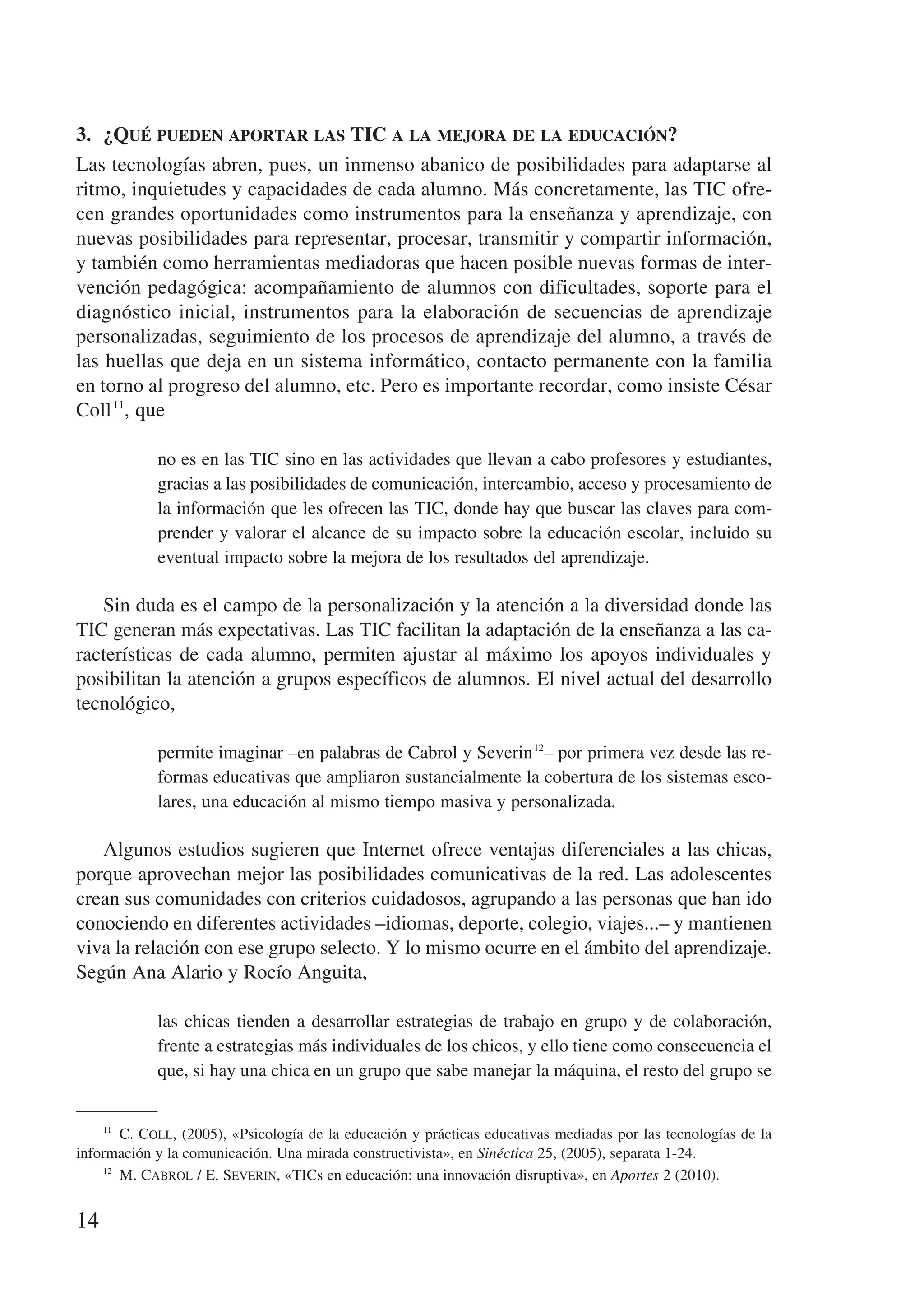 3.	 ¿Qué pueden aportar las TIC a la mejora de la educación?
Las tecnologías abren, pues, un inmenso abanico de posibilidades para adaptarse al
ritmo, inquietudes y capacidades de cada alumno. Más concretamente, las TIC ofre-
cen grandes oportunidades como instrumentos para la enseñanza y aprendizaje, con
nuevas posibilidades para representar, procesar, transmitir y compartir información,
y también como herramientas mediadoras que hacen posible nuevas formas de inter-
vención pedagógica: acompañamiento de alumnos con dificultades, soporte para el
diagnóstico inicial, instrumentos para la elaboración de secuencias de aprendizaje
personalizadas, seguimiento de los procesos de aprendizaje del alumno, a través de
las huellas que deja en un sistema informático, contacto permanente con la familia
en torno al progreso del alumno, etc. Pero es importante recordar, como insiste César
Coll 11, que

             no es en las TIC sino en las actividades que llevan a cabo profesores y estudiantes,
             gracias a las posibilidades de comunicación, intercambio, acceso y procesamiento de
             la información que les ofrecen las TIC, donde hay que buscar las claves para com-
             prender y valorar el alcance de su impacto sobre la educación escolar, incluido su
             eventual impacto sobre la mejora de los resultados del aprendizaje.

   Sin duda es el campo de la personalización y la atención a la diversidad donde las
TIC generan más expectativas. Las TIC facilitan la adaptación de la enseñanza a las ca-
racterísticas de cada alumno, permiten ajustar al máximo los apoyos individuales y
posibilitan la atención a grupos específicos de alumnos. El nivel actual del desarrollo
tecnológico,

             permite imaginar –en palabras de Cabrol y Severin 12– por primera vez desde las re-
             formas educativas que ampliaron sustancialmente la cobertura de los sistemas esco-
             lares, una educación al mismo tiempo masiva y personalizada.

   Algunos estudios sugieren que Internet ofrece ventajas diferenciales a las chicas,
porque aprovechan mejor las posibilidades comunicativas de la red. Las adolescentes
crean sus comunidades con criterios cuidadosos, agrupando a las personas que han ido
conociendo en diferentes actividades –idiomas, deporte, colegio, viajes...– y mantienen
viva la relación con ese grupo selecto. Y lo mismo ocurre en el ámbito del aprendizaje.
Según Ana Alario y Rocío Anguita,

             las chicas tienden a desarrollar estrategias de trabajo en grupo y de colaboración,
             frente a estrategias más individuales de los chicos, y ello tiene como consecuencia el
             que, si hay una chica en un grupo que sabe manejar la máquina, el resto del grupo se


    11
         C. Coll, (2005), «Psicología de la educación y prácticas educativas mediadas por las tecnologías de la
información y la comunicación. Una mirada constructivista», en Sinéctica 25, (2005), separata 1-24.
    12
         M. Cabrol / E. Severin, «TICs en educación: una innovación disruptiva», en Aportes 2 (2010).


14
 