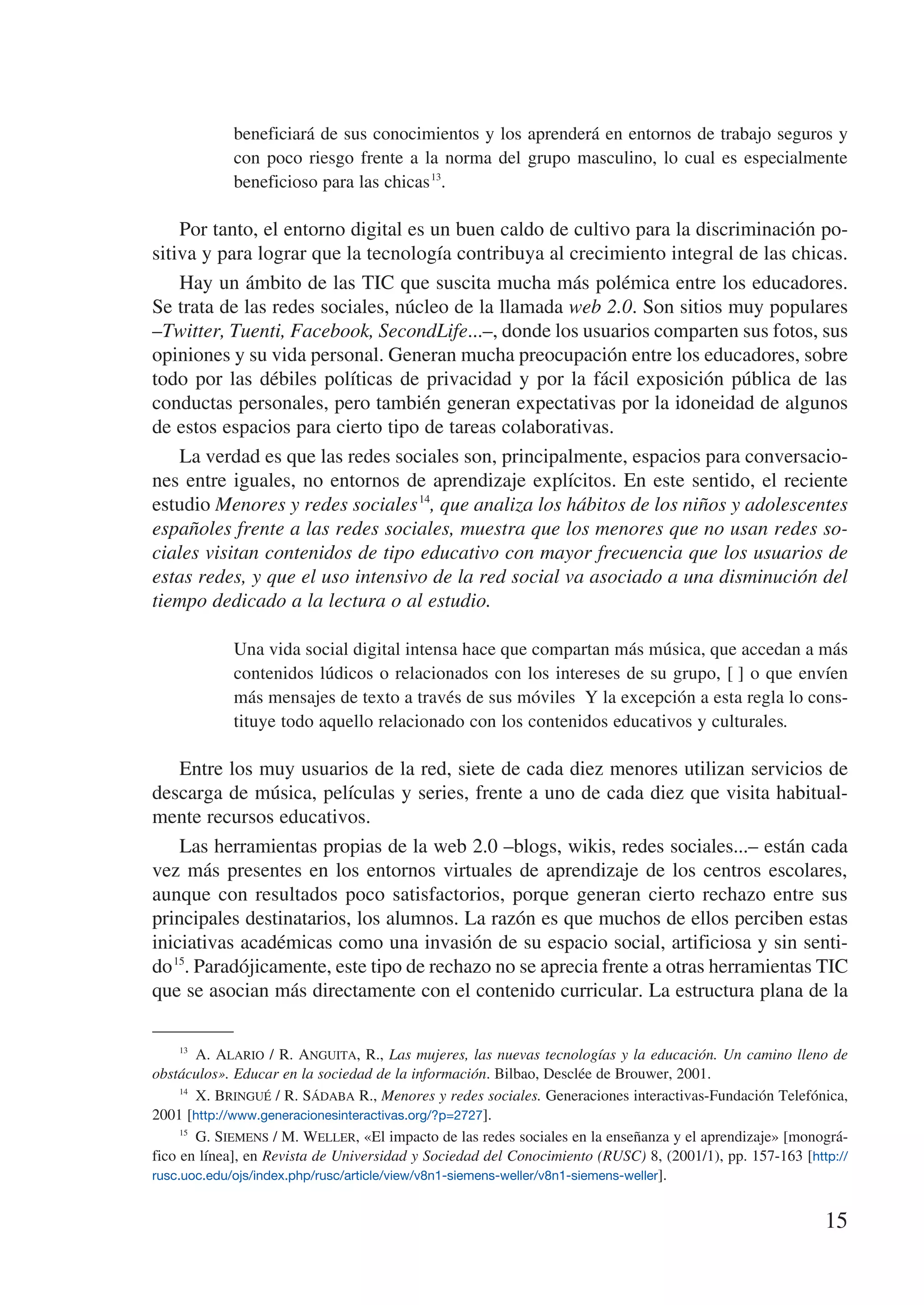 beneficiará de sus conocimientos y los aprenderá en entornos de trabajo seguros y
             con poco riesgo frente a la norma del grupo masculino, lo cual es especialmente
             beneficioso para las chicas 13.

    Por tanto, el entorno digital es un buen caldo de cultivo para la discriminación po-
sitiva y para lograr que la tecnología contribuya al crecimiento integral de las chicas.
    Hay un ámbito de las TIC que suscita mucha más polémica entre los educadores.
Se trata de las redes sociales, núcleo de la llamada web 2.0. Son sitios muy populares
–Twitter, Tuenti, Facebook, SecondLife...–, donde los usuarios comparten sus fotos, sus
opiniones y su vida personal. Generan mucha preocupación entre los educadores, sobre
todo por las débiles políticas de privacidad y por la fácil exposición pública de las
conductas personales, pero también generan expectativas por la idoneidad de algunos
de estos espacios para cierto tipo de tareas colaborativas.
    La verdad es que las redes sociales son, principalmente, espacios para conversacio-
nes entre iguales, no entornos de aprendizaje explícitos. En este sentido, el reciente
estudio Menores y redes sociales 14, que analiza los hábitos de los niños y adolescentes
españoles frente a las redes sociales, muestra que los menores que no usan redes so-
ciales visitan contenidos de tipo educativo con mayor frecuencia que los usuarios de
estas redes, y que el uso intensivo de la red social va asociado a una disminución del
tiempo dedicado a la lectura o al estudio.

             Una vida social digital intensa hace que compartan más música, que accedan a más
             contenidos lúdicos o relacionados con los intereses de su grupo, […] o que envíen
             más mensajes de texto a través de sus móviles… Y la excepción a esta regla lo cons-
             tituye todo aquello relacionado con los contenidos educativos y culturales.

    Entre los muy usuarios de la red, siete de cada diez menores utilizan servicios de
descarga de música, películas y series, frente a uno de cada diez que visita habitual-
mente recursos educativos.
    Las herramientas propias de la web 2.0 –blogs, wikis, redes sociales...– están cada
vez más presentes en los entornos virtuales de aprendizaje de los centros escolares,
aunque con resultados poco satisfactorios, porque generan cierto rechazo entre sus
principales destinatarios, los alumnos. La razón es que muchos de ellos perciben estas
iniciativas académicas como una invasión de su espacio social, artificiosa y sin senti-
do 15. Paradójicamente, este tipo de rechazo no se aprecia frente a otras herramientas TIC
que se asocian más directamente con el contenido curricular. La estructura plana de la

     13
          A. Alario / R. Anguita, R., Las mujeres, las nuevas tecnologías y la educación. Un camino lleno de
obstáculos». Educar en la sociedad de la información. Bilbao, Desclée de Brouwer, 2001.
     14
          X. Bringué / R. Sádaba R., Menores y redes sociales. Generaciones interactivas-Fundación Telefónica,
2001 [http://www.generacionesinteractivas.org/?p=2727].
     15
          G. Siemens / M. Weller, «El impacto de las redes sociales en la enseñanza y el aprendizaje» [monográ-
fico en línea], en Revista de Universidad y Sociedad del Conocimiento (RUSC) 8, (2001/1), pp. 157-163 [http://
rusc.uoc.edu/ojs/index.php/rusc/article/view/v8n1-siemens-weller/v8n1-siemens-weller].


                                                                                                           15
 