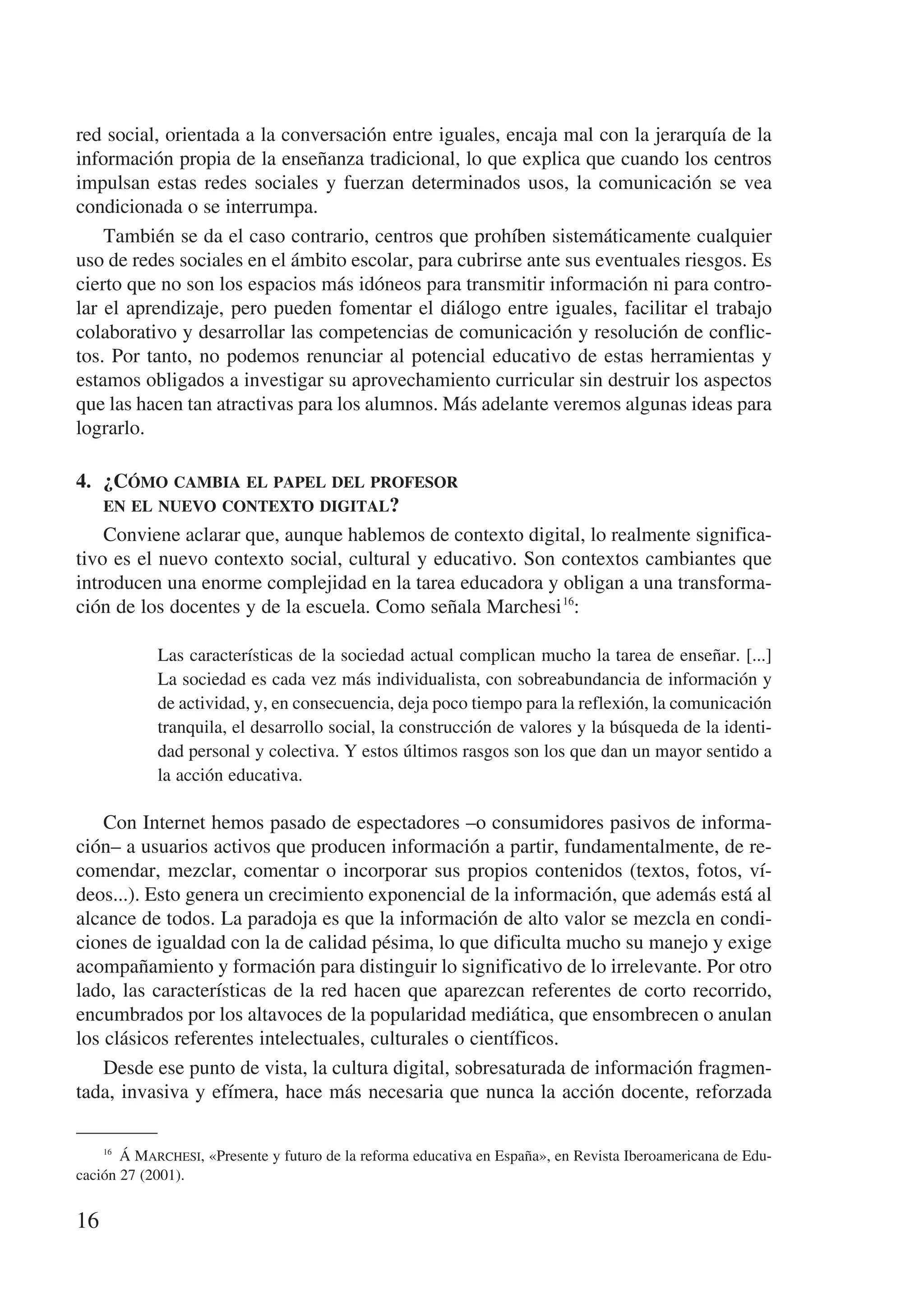 red social, orientada a la conversación entre iguales, encaja mal con la jerarquía de la
información propia de la enseñanza tradicional, lo que explica que cuando los centros
impulsan estas redes sociales y fuerzan determinados usos, la comunicación se vea
condicionada o se interrumpa.
    También se da el caso contrario, centros que prohíben sistemáticamente cualquier
uso de redes sociales en el ámbito escolar, para cubrirse ante sus eventuales riesgos. Es
cierto que no son los espacios más idóneos para transmitir información ni para contro-
lar el aprendizaje, pero pueden fomentar el diálogo entre iguales, facilitar el trabajo
colaborativo y desarrollar las competencias de comunicación y resolución de conflic-
tos. Por tanto, no podemos renunciar al potencial educativo de estas herramientas y
estamos obligados a investigar su aprovechamiento curricular sin destruir los aspectos
que las hacen tan atractivas para los alumnos. Más adelante veremos algunas ideas para
lograrlo.

4.	 ¿Cómo cambia el papel del profesor 	
    en el nuevo contexto digital?
    Conviene aclarar que, aunque hablemos de contexto digital, lo realmente significa-
tivo es el nuevo contexto social, cultural y educativo. Son contextos cambiantes que
introducen una enorme complejidad en la tarea educadora y obligan a una transforma-
ción de los docentes y de la escuela. Como señala Marchesi 16:

            Las características de la sociedad actual complican mucho la tarea de enseñar. [...]
            La sociedad es cada vez más individualista, con sobreabundancia de información y
            de actividad, y, en consecuencia, deja poco tiempo para la reflexión, la comunicación
            tranquila, el desarrollo social, la construcción de valores y la búsqueda de la identi-
            dad personal y colectiva. Y estos últimos rasgos son los que dan un mayor sentido a
            la acción educativa.

    Con Internet hemos pasado de espectadores –o consumidores pasivos de informa-
ción– a usuarios activos que producen información a partir, fundamentalmente, de re-
comendar, mezclar, comentar o incorporar sus propios contenidos (textos, fotos, ví-
deos...). Esto genera un crecimiento exponencial de la información, que además está al
alcance de todos. La paradoja es que la información de alto valor se mezcla en condi-
ciones de igualdad con la de calidad pésima, lo que dificulta mucho su manejo y exige
acompañamiento y formación para distinguir lo significativo de lo irrelevante. Por otro
lado, las características de la red hacen que aparezcan referentes de corto recorrido,
encumbrados por los altavoces de la popularidad mediática, que ensombrecen o anulan
los clásicos referentes intelectuales, culturales o científicos.
    Desde ese punto de vista, la cultura digital, sobresaturada de información fragmen-
tada, invasiva y efímera, hace más necesaria que nunca la acción docente, reforzada

    16
         Á Marchesi, «Presente y futuro de la reforma educativa en España», en Revista Iberoamericana de Edu-
cación 27 (2001).


16
 