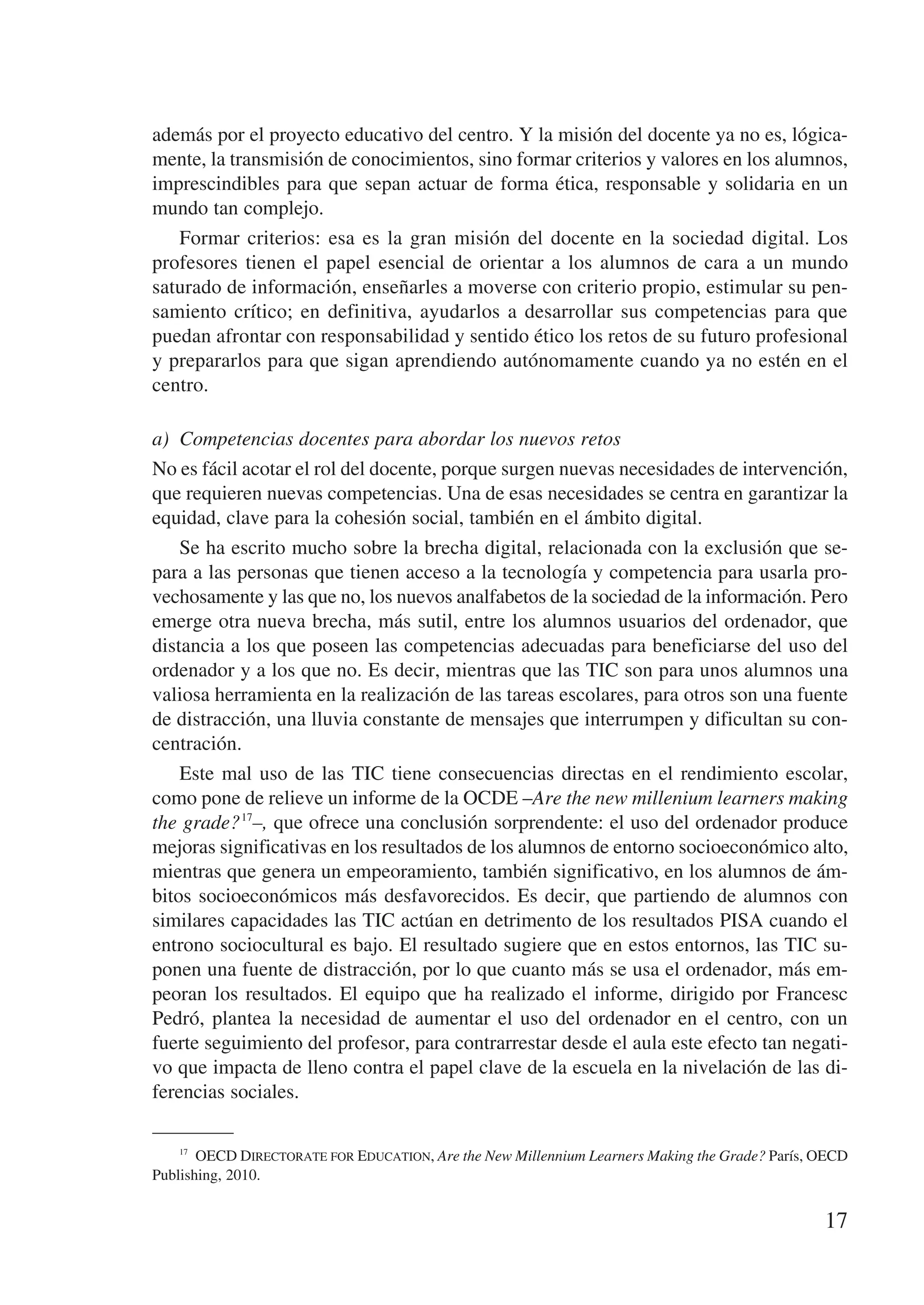 además por el proyecto educativo del centro. Y la misión del docente ya no es, lógica-
mente, la transmisión de conocimientos, sino formar criterios y valores en los alumnos,
imprescindibles para que sepan actuar de forma ética, responsable y solidaria en un
mundo tan complejo.
   Formar criterios: esa es la gran misión del docente en la sociedad digital. Los
profesores tienen el papel esencial de orientar a los alumnos de cara a un mundo
saturado de información, enseñarles a moverse con criterio propio, estimular su pen-
samiento crítico; en definitiva, ayudarlos a desarrollar sus competencias para que
puedan afrontar con responsabilidad y sentido ético los retos de su futuro profesional
y prepararlos para que sigan aprendiendo autónomamente cuando ya no estén en el
centro.

a)	 Competencias docentes para abordar los nuevos retos
No es fácil acotar el rol del docente, porque surgen nuevas necesidades de intervención,
que requieren nuevas competencias. Una de esas necesidades se centra en garantizar la
equidad, clave para la cohesión social, también en el ámbito digital.
    Se ha escrito mucho sobre la brecha digital, relacionada con la exclusión que se-
para a las personas que tienen acceso a la tecnología y competencia para usarla pro-
vechosamente y las que no, los nuevos analfabetos de la sociedad de la información. Pero
emerge otra nueva brecha, más sutil, entre los alumnos usuarios del ordenador, que
distancia a los que poseen las competencias adecuadas para beneficiarse del uso del
ordenador y a los que no. Es decir, mientras que las TIC son para unos alumnos una
valiosa herramienta en la realización de las tareas escolares, para otros son una fuente
de distracción, una lluvia constante de mensajes que interrumpen y dificultan su con-
centración.
    Este mal uso de las TIC tiene consecuencias directas en el rendimiento escolar,
como pone de relieve un informe de la OCDE –Are the new millenium learners making
the grade? 17–, que ofrece una conclusión sorprendente: el uso del ordenador produce
mejoras significativas en los resultados de los alumnos de entorno socioeconómico alto,
mientras que genera un empeoramiento, también significativo, en los alumnos de ám-
bitos socioeconómicos más desfavorecidos. Es decir, que partiendo de alumnos con
similares capacidades las TIC actúan en detrimento de los resultados PISA cuando el
entrono sociocultural es bajo. El resultado sugiere que en estos entornos, las TIC su-
ponen una fuente de distracción, por lo que cuanto más se usa el ordenador, más em-
peoran los resultados. El equipo que ha realizado el informe, dirigido por Francesc
Pedró, plantea la necesidad de aumentar el uso del ordenador en el centro, con un
fuerte seguimiento del profesor, para contrarrestar desde el aula este efecto tan negati-
vo que impacta de lleno contra el papel clave de la escuela en la nivelación de las di-
ferencias sociales.

    17
        OECD Directorate for Education, Are the New Millennium Learners Making the Grade? París, OECD
Publishing, 2010.


                                                                                                 17
 