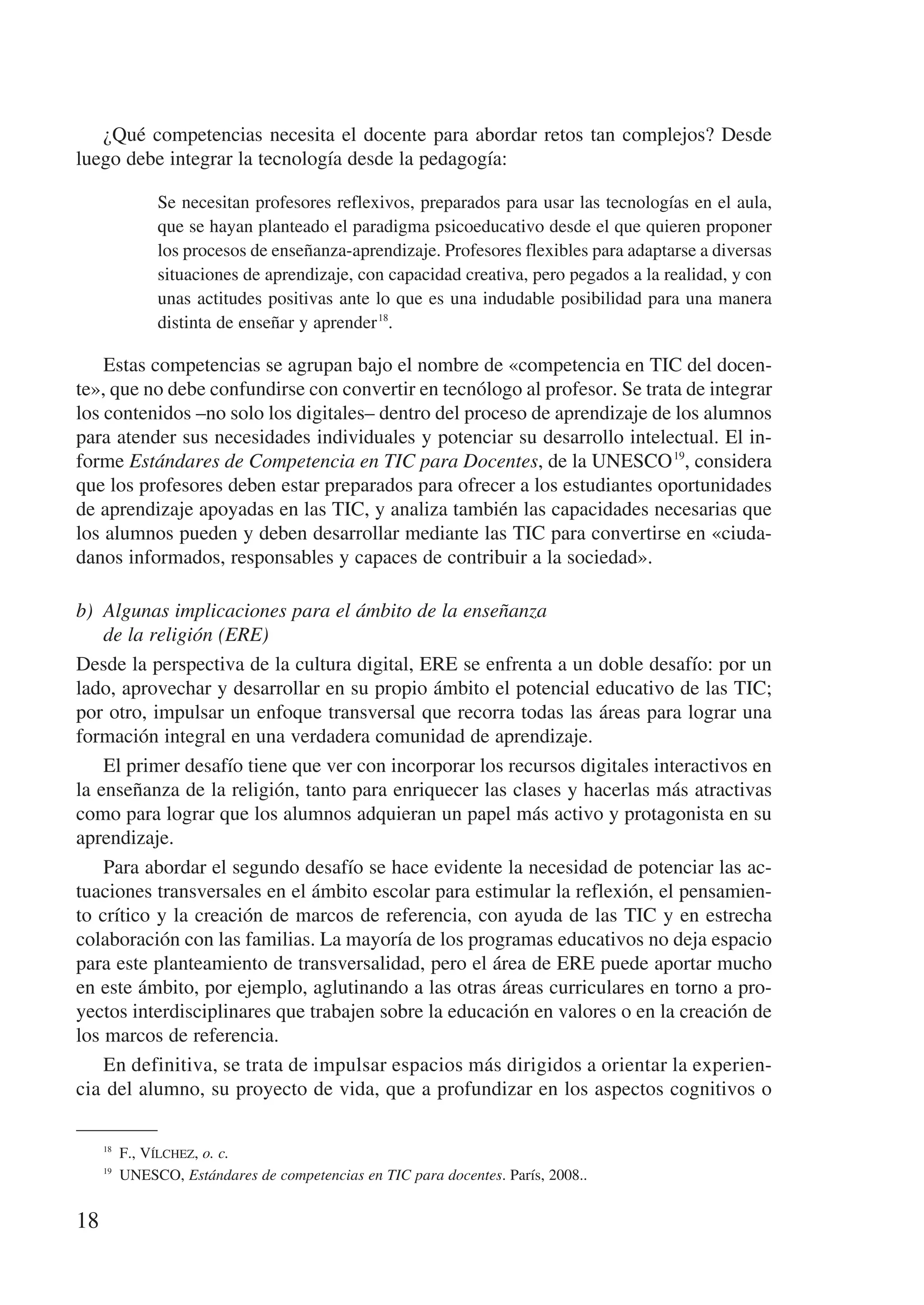 ¿Qué competencias necesita el docente para abordar retos tan complejos? Desde
luego debe integrar la tecnología desde la pedagogía:

             Se necesitan profesores reflexivos, preparados para usar las tecnologías en el aula,
             que se hayan planteado el paradigma psicoeducativo desde el que quieren proponer
             los procesos de enseñanza-aprendizaje. Profesores flexibles para adaptarse a diversas
             situaciones de aprendizaje, con capacidad creativa, pero pegados a la realidad, y con
             unas actitudes positivas ante lo que es una indudable posibilidad para una manera
             distinta de enseñar y aprender 18.

    Estas competencias se agrupan bajo el nombre de «competencia en TIC del docen-
te», que no debe confundirse con convertir en tecnólogo al profesor. Se trata de integrar
los contenidos –no solo los digitales– dentro del proceso de aprendizaje de los alumnos
para atender sus necesidades individuales y potenciar su desarrollo intelectual. El in-
forme Estándares de Competencia en TIC para Docentes, de la UNESCO 19, considera
que los profesores deben estar preparados para ofrecer a los estudiantes oportunidades
de aprendizaje apoyadas en las TIC, y analiza también las capacidades necesarias que
los alumnos pueden y deben desarrollar mediante las TIC para convertirse en «ciuda-
danos informados, responsables y capaces de contribuir a la sociedad».

b)	 Algunas implicaciones para el ámbito de la enseñanza
    de la religión (ERE)
Desde la perspectiva de la cultura digital, ERE se enfrenta a un doble desafío: por un
lado, aprovechar y desarrollar en su propio ámbito el potencial educativo de las TIC;
por otro, impulsar un enfoque transversal que recorra todas las áreas para lograr una
formación integral en una verdadera comunidad de aprendizaje.
    El primer desafío tiene que ver con incorporar los recursos digitales interactivos en
la enseñanza de la religión, tanto para enriquecer las clases y hacerlas más atractivas
como para lograr que los alumnos adquieran un papel más activo y protagonista en su
aprendizaje.
    Para abordar el segundo desafío se hace evidente la necesidad de potenciar las ac-
tuaciones transversales en el ámbito escolar para estimular la reflexión, el pensamien-
to crítico y la creación de marcos de referencia, con ayuda de las TIC y en estrecha
colaboración con las familias. La mayoría de los programas educativos no deja espacio
para este planteamiento de transversalidad, pero el área de ERE puede aportar mucho
en este ámbito, por ejemplo, aglutinando a las otras áreas curriculares en torno a pro-
yectos interdisciplinares que trabajen sobre la educación en valores o en la creación de
los marcos de referencia.
    En definitiva, se trata de impulsar espacios más dirigidos a orientar la experien-
cia del alumno, su proyecto de vida, que a profundizar en los aspectos cognitivos o

     18
         F., Vílchez, o. c.
     19
         UNESCO, Estándares de competencias en TIC para docentes. París, 2008..


18
 