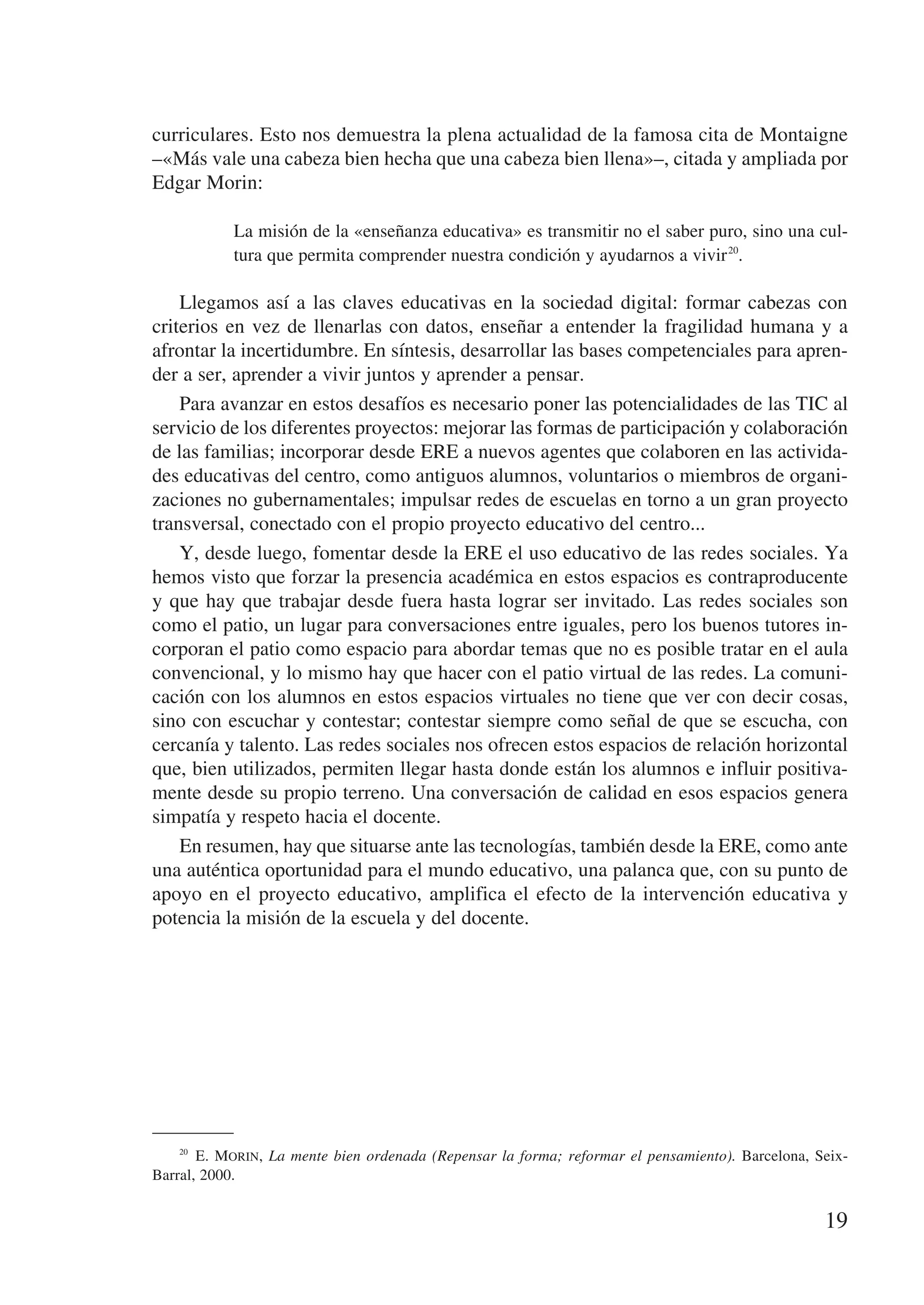 curriculares. Esto nos demuestra la plena actualidad de la famosa cita de Montaigne
–«Más vale una cabeza bien hecha que una cabeza bien llena»–, citada y ampliada por
Edgar Morin:

            La misión de la «enseñanza educativa» es transmitir no el saber puro, sino una cul-
            tura que permita comprender nuestra condición y ayudarnos a vivir 20.

    Llegamos así a las claves educativas en la sociedad digital: formar cabezas con
criterios en vez de llenarlas con datos, enseñar a entender la fragilidad humana y a
afrontar la incertidumbre. En síntesis, desarrollar las bases competenciales para apren-
der a ser, aprender a vivir juntos y aprender a pensar.
    Para avanzar en estos desafíos es necesario poner las potencialidades de las TIC al
servicio de los diferentes proyectos: mejorar las formas de participación y colaboración
de las familias; incorporar desde ERE a nuevos agentes que colaboren en las activida-
des educativas del centro, como antiguos alumnos, voluntarios o miembros de organi-
zaciones no gubernamentales; impulsar redes de escuelas en torno a un gran proyecto
transversal, conectado con el propio proyecto educativo del centro...
    Y, desde luego, fomentar desde la ERE el uso educativo de las redes sociales. Ya
hemos visto que forzar la presencia académica en estos espacios es contraproducente
y que hay que trabajar desde fuera hasta lograr ser invitado. Las redes sociales son
como el patio, un lugar para conversaciones entre iguales, pero los buenos tutores in-
corporan el patio como espacio para abordar temas que no es posible tratar en el aula
convencional, y lo mismo hay que hacer con el patio virtual de las redes. La comuni-
cación con los alumnos en estos espacios virtuales no tiene que ver con decir cosas,
sino con escuchar y contestar; contestar siempre como señal de que se escucha, con
cercanía y talento. Las redes sociales nos ofrecen estos espacios de relación horizontal
que, bien utilizados, permiten llegar hasta donde están los alumnos e influir positiva-
mente desde su propio terreno. Una conversación de calidad en esos espacios genera
simpatía y respeto hacia el docente.
    En resumen, hay que situarse ante las tecnologías, también desde la ERE, como ante
una auténtica oportunidad para el mundo educativo, una palanca que, con su punto de
apoyo en el proyecto educativo, amplifica el efecto de la intervención educativa y
potencia la misión de la escuela y del docente.




    20
         E. Morin, La mente bien ordenada (Repensar la forma; reformar el pensamiento). Barcelona, Seix-
Barral, 2000.


                                                                                                    19
 