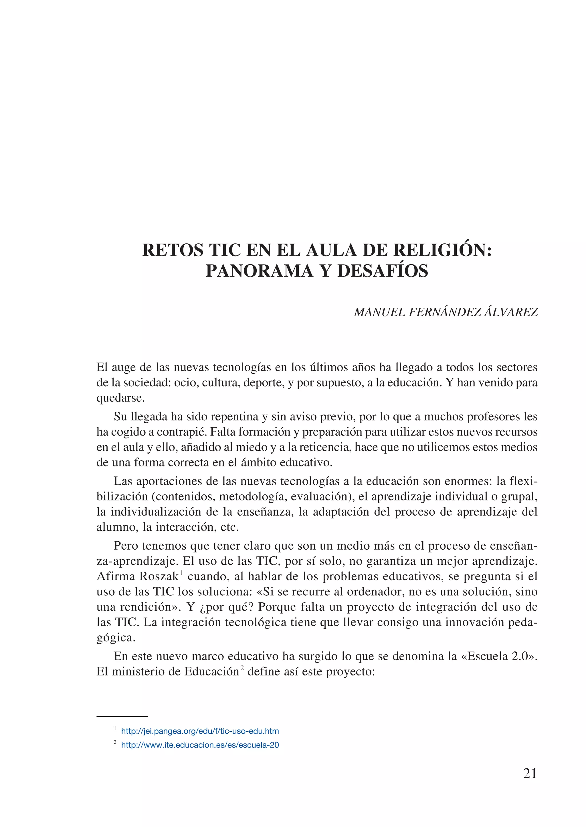 RETOS TIC EN EL AULA DE RELIGIÓN:
                PANORAMA Y DESAFÍOS

                                                    MANUEL FERNÁNDEZ ÁLVAREZ



El auge de las nuevas tecnologías en los últimos años ha llegado a todos los sectores
de la sociedad: ocio, cultura, deporte, y por supuesto, a la educación. Y han venido para
quedarse.
    Su llegada ha sido repentina y sin aviso previo, por lo que a muchos profesores les
ha cogido a contrapié. Falta formación y preparación para utilizar estos nuevos recursos
en el aula y ello, añadido al miedo y a la reticencia, hace que no utilicemos estos medios
de una forma correcta en el ámbito educativo.
    Las aportaciones de las nuevas tecnologías a la educación son enormes: la flexi-
bilización (contenidos, metodología, evaluación), el aprendizaje individual o grupal,
la individualización de la enseñanza, la adaptación del proceso de aprendizaje del
alumno, la interacción, etc.
    Pero tenemos que tener claro que son un medio más en el proceso de enseñan-
za-aprendizaje. El uso de las TIC, por sí solo, no garantiza un mejor aprendizaje.
Afirma Roszak 1 cuando, al hablar de los problemas educativos, se pregunta si el
uso de las TIC los soluciona: «Si se recurre al ordenador, no es una solución, sino
una rendición». Y ¿por qué? Porque falta un proyecto de integración del uso de
las TIC. La integración tecnológica tiene que llevar consigo una innovación peda-
gógica.
    En este nuevo marco educativo ha surgido lo que se denomina la «Escuela 2.0».
El ministerio de Educación 2 define así este proyecto:



   1
      http://jei.pangea.org/edu/f/tic-uso-edu.htm
   2
      http://www.ite.educacion.es/es/escuela-20


                                                                                       21
 