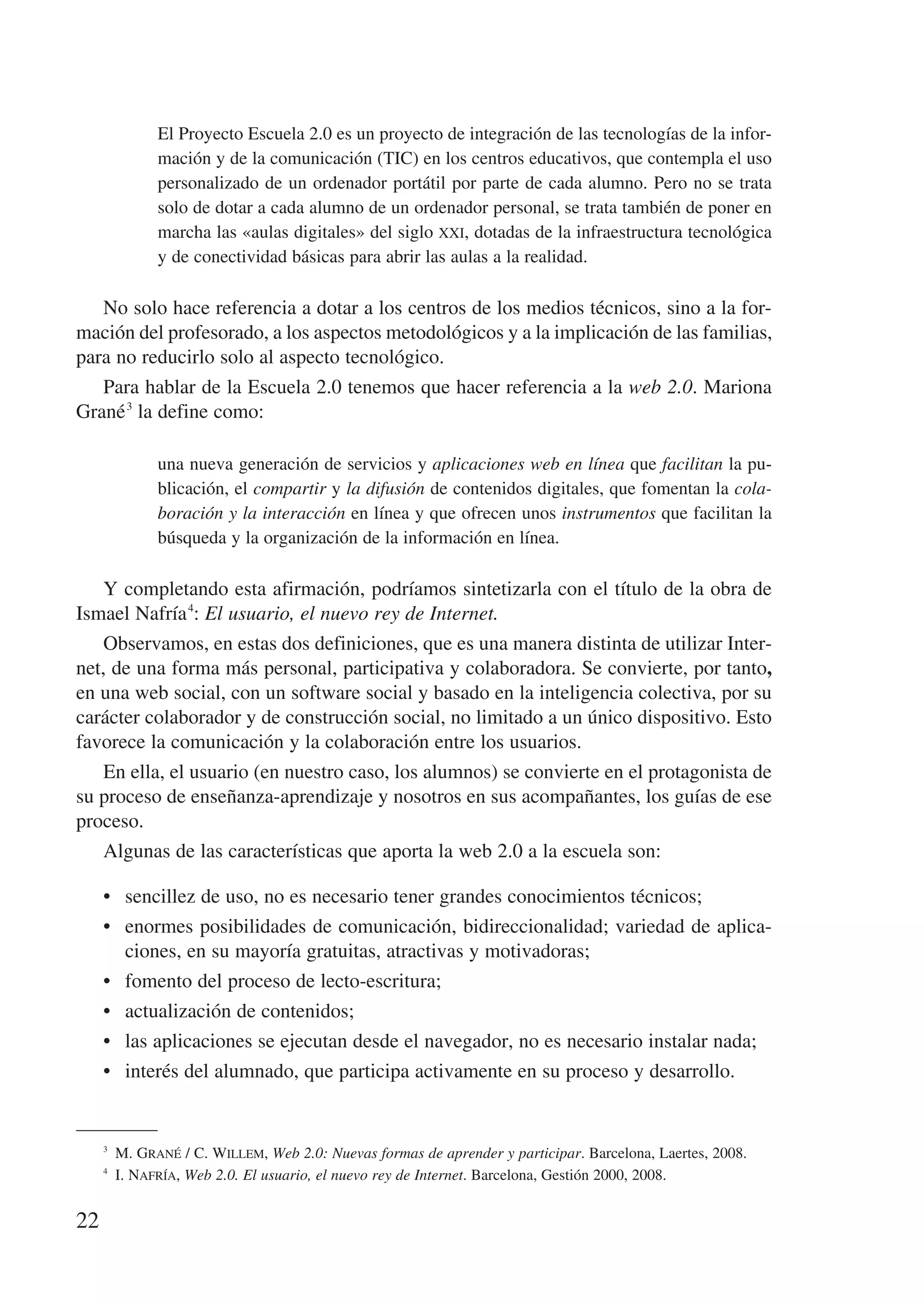El Proyecto Escuela 2.0 es un proyecto de integración de las tecnologías de la infor-
             mación y de la comunicación (TIC) en los centros educativos, que contempla el uso
             personalizado de un ordenador portátil por parte de cada alumno. Pero no se trata
             solo de dotar a cada alumno de un ordenador personal, se trata también de poner en
             marcha las «aulas digitales» del siglo xxi, dotadas de la infraestructura tecnológica
             y de conectividad básicas para abrir las aulas a la realidad.

   No solo hace referencia a dotar a los centros de los medios técnicos, sino a la for-
mación del profesorado, a los aspectos metodológicos y a la implicación de las familias,
para no reducirlo solo al aspecto tecnológico.
   Para hablar de la Escuela 2.0 tenemos que hacer referencia a la web 2.0. Mariona
Grané 3 la define como:

             una nueva generación de servicios y aplicaciones web en línea que facilitan la pu-
             blicación, el compartir y la difusión de contenidos digitales, que fomentan la cola-
             boración y la interacción en línea y que ofrecen unos instrumentos que facilitan la
             búsqueda y la organización de la información en línea.

    Y completando esta afirmación, podríamos sintetizarla con el título de la obra de
Ismael Nafría 4: El usuario, el nuevo rey de Internet.
    Observamos, en estas dos definiciones, que es una manera distinta de utilizar Inter-
net, de una forma más personal, participativa y colaboradora. Se convierte, por tanto,
en una web social, con un software social y basado en la inteligencia colectiva, por su
carácter colaborador y de construcción social, no limitado a un único dispositivo. Esto
favorece la comunicación y la colaboración entre los usuarios.
    En ella, el usuario (en nuestro caso, los alumnos) se convierte en el protagonista de
su proceso de enseñanza-aprendizaje y nosotros en sus acompañantes, los guías de ese
proceso.
    Algunas de las características que aporta la web 2.0 a la escuela son:

     •	 sencillez de uso, no es necesario tener grandes conocimientos técnicos;
     •	 enormes posibilidades de comunicación, bidireccionalidad; variedad de aplica-
        ciones, en su mayoría gratuitas, atractivas y motivadoras;
     •	 fomento del proceso de lecto-escritura;
     •	 actualización de contenidos;
     •	 las aplicaciones se ejecutan desde el navegador, no es necesario instalar nada;
     •	 interés del alumnado, que participa activamente en su proceso y desarrollo.


     3
        M. Grané / C. Willem, Web 2.0: Nuevas formas de aprender y participar. Barcelona, Laertes, 2008.
     4
        I. Nafría, Web 2.0. El usuario, el nuevo rey de Internet. Barcelona, Gestión 2000, 2008.


22
 