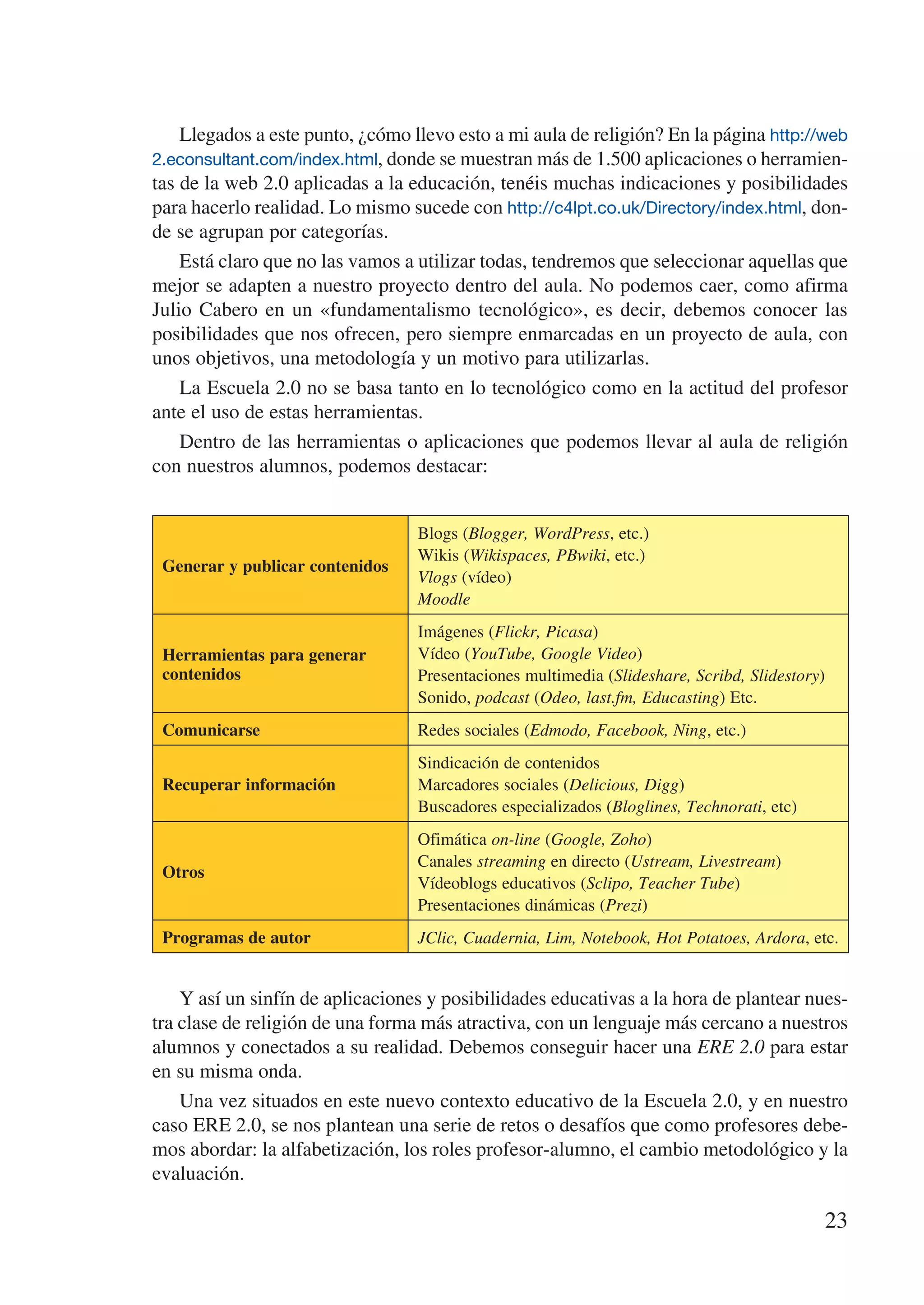 Llegados a este punto, ¿cómo llevo esto a mi aula de religión? En la página http://web
2.econsultant.com/index.html, donde se muestran más de 1.500 aplicaciones o herramien-
tas de la web 2.0 aplicadas a la educación, tenéis muchas indicaciones y posibilidades
para hacerlo realidad. Lo mismo sucede con http://c4lpt.co.uk/Directory/index.html, don-
de se agrupan por categorías.
    Está claro que no las vamos a utilizar todas, tendremos que seleccionar aquellas que
mejor se adapten a nuestro proyecto dentro del aula. No podemos caer, como afirma
Julio Cabero en un «fundamentalismo tecnológico», es decir, debemos conocer las
posibilidades que nos ofrecen, pero siempre enmarcadas en un proyecto de aula, con
unos objetivos, una metodología y un motivo para utilizarlas.
    La Escuela 2.0 no se basa tanto en lo tecnológico como en la actitud del profesor
ante el uso de estas herramientas.
    Dentro de las herramientas o aplicaciones que podemos llevar al aula de religión
con nuestros alumnos, podemos destacar:


                                  Blogs (Blogger, WordPress, etc.)
                                  Wikis (Wikispaces, PBwiki, etc.)
 Generar y publicar contenidos
                                  Vlogs (vídeo)
                                  Moodle
                                  Imágenes (Flickr, Picasa)
 Herramientas para generar        Vídeo (YouTube, Google Video)
 contenidos                       Presentaciones multimedia (Slideshare, Scribd, Slidestory)
                                  Sonido, podcast (Odeo, last.fm, Educasting) Etc.
 Comunicarse                      Redes sociales (Edmodo, Facebook, Ning, etc.)
                                  Sindicación de contenidos
 Recuperar información            Marcadores sociales (Delicious, Digg)
                                  Buscadores especializados (Bloglines, Technorati, etc)
                                  Ofimática on-line (Google, Zoho)
                                  Canales streaming en directo (Ustream, Livestream)
 Otros
                                  Vídeoblogs educativos (Sclipo, Teacher Tube)
                                  Presentaciones dinámicas (Prezi)
 Programas de autor               JClic, Cuadernia, Lim, Notebook, Hot Potatoes, Ardora, etc.


    Y así un sinfín de aplicaciones y posibilidades educativas a la hora de plantear nues-
tra clase de religión de una forma más atractiva, con un lenguaje más cercano a nuestros
alumnos y conectados a su realidad. Debemos conseguir hacer una ERE 2.0 para estar
en su misma onda.
    Una vez situados en este nuevo contexto educativo de la Escuela 2.0, y en nuestro
caso ERE 2.0, se nos plantean una serie de retos o desafíos que como profesores debe-
mos abordar: la alfabetización, los roles profesor-alumno, el cambio metodológico y la
evaluación.

                                                                                           23
 