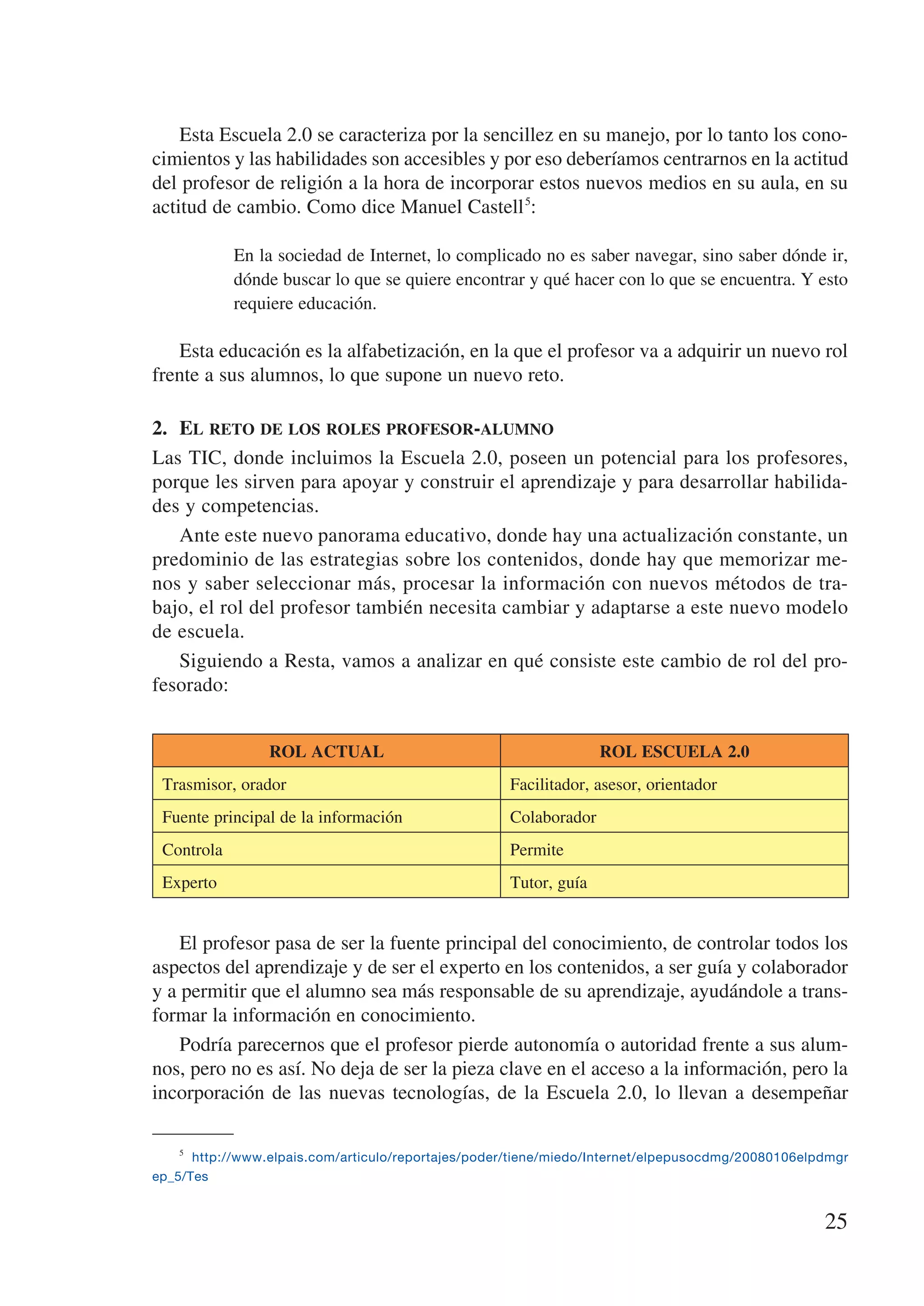 Esta Escuela 2.0 se caracteriza por la sencillez en su manejo, por lo tanto los cono-
cimientos y las habilidades son accesibles y por eso deberíamos centrarnos en la actitud
del profesor de religión a la hora de incorporar estos nuevos medios en su aula, en su
actitud de cambio. Como dice Manuel Castell 5:

            En la sociedad de Internet, lo complicado no es saber navegar, sino saber dónde ir,
            dónde buscar lo que se quiere encontrar y qué hacer con lo que se encuentra. Y esto
            requiere educación.

   Esta educación es la alfabetización, en la que el profesor va a adquirir un nuevo rol
frente a sus alumnos, lo que supone un nuevo reto.

2.	 El reto de los roles profesor-alumno
Las TIC, donde incluimos la Escuela 2.0, poseen un potencial para los profesores,
porque les sirven para apoyar y construir el aprendizaje y para desarrollar habilida-
des y competencias.
    Ante este nuevo panorama educativo, donde hay una actualización constante, un
predominio de las estrategias sobre los contenidos, donde hay que memorizar me-
nos y saber seleccionar más, procesar la información con nuevos métodos de tra-
bajo, el rol del profesor también necesita cambiar y adaptarse a este nuevo modelo
de escuela.
    Siguiendo a Resta, vamos a analizar en qué consiste este cambio de rol del pro-
fesorado:


                 ROL ACTUAL                                        ROL ESCUELA 2.0
 Trasmisor, orador                                   Facilitador, asesor, orientador
 Fuente principal de la información                  Colaborador
 Controla                                            Permite
 Experto                                             Tutor, guía


    El profesor pasa de ser la fuente principal del conocimiento, de controlar todos los
aspectos del aprendizaje y de ser el experto en los contenidos, a ser guía y colaborador
y a permitir que el alumno sea más responsable de su aprendizaje, ayudándole a trans-
formar la información en conocimiento.
    Podría parecernos que el profesor pierde autonomía o autoridad frente a sus alum-
nos, pero no es así. No deja de ser la pieza clave en el acceso a la información, pero la
incorporación de las nuevas tecnologías, de la Escuela 2.0, lo llevan a desempeñar

    5
        http://www.elpais.com/articulo/reportajes/poder/tiene/miedo/Internet/elpepusocdmg/20080106elpdmgr
ep_5/Tes


                                                                                                     25
 
