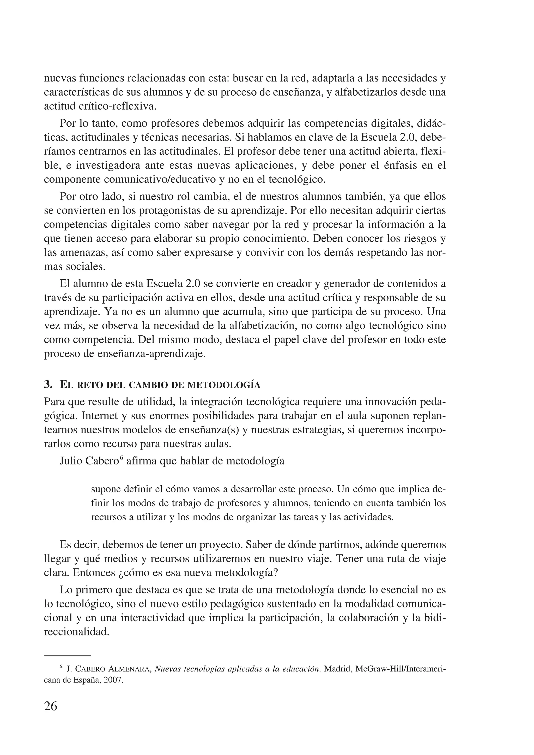 nuevas funciones relacionadas con esta: buscar en la red, adaptarla a las necesidades y
características de sus alumnos y de su proceso de enseñanza, y alfabetizarlos desde una
actitud crítico-reflexiva.
    Por lo tanto, como profesores debemos adquirir las competencias digitales, didác-
ticas, actitudinales y técnicas necesarias. Si hablamos en clave de la Escuela 2.0, debe-
ríamos centrarnos en las actitudinales. El profesor debe tener una actitud abierta, flexi-
ble, e investigadora ante estas nuevas aplicaciones, y debe poner el énfasis en el
componente comunicativo/educativo y no en el tecnológico.
    Por otro lado, si nuestro rol cambia, el de nuestros alumnos también, ya que ellos
se convierten en los protagonistas de su aprendizaje. Por ello necesitan adquirir ciertas
competencias digitales como saber navegar por la red y procesar la información a la
que tienen acceso para elaborar su propio conocimiento. Deben conocer los riesgos y
las amenazas, así como saber expresarse y convivir con los demás respetando las nor-
mas sociales.
    El alumno de esta Escuela 2.0 se convierte en creador y generador de contenidos a
través de su participación activa en ellos, desde una actitud crítica y responsable de su
aprendizaje. Ya no es un alumno que acumula, sino que participa de su proceso. Una
vez más, se observa la necesidad de la alfabetización, no como algo tecnológico sino
como competencia. Del mismo modo, destaca el papel clave del profesor en todo este
proceso de enseñanza-aprendizaje.

3.	 El reto del cambio de metodología
Para que resulte de utilidad, la integración tecnológica requiere una innovación peda-
gógica. Internet y sus enormes posibilidades para trabajar en el aula suponen replan-
tearnos nuestros modelos de enseñanza(s) y nuestras estrategias, si queremos incorpo-
rarlos como recurso para nuestras aulas.
    Julio Cabero 6 afirma que hablar de metodología

            supone definir el cómo vamos a desarrollar este proceso. Un cómo que implica de-
            finir los modos de trabajo de profesores y alumnos, teniendo en cuenta también los
            recursos a utilizar y los modos de organizar las tareas y las actividades.

    Es decir, debemos de tener un proyecto. Saber de dónde partimos, adónde queremos
llegar y qué medios y recursos utilizaremos en nuestro viaje. Tener una ruta de viaje
clara. Entonces ¿cómo es esa nueva metodología?
    Lo primero que destaca es que se trata de una metodología donde lo esencial no es
lo tecnológico, sino el nuevo estilo pedagógico sustentado en la modalidad comunica-
cional y en una interactividad que implica la participación, la colaboración y la bidi-
reccionalidad.

    6
        J. Cabero Almenara, Nuevas tecnologías aplicadas a la educación. Madrid, McGraw-Hill/Interameri-
cana de España, 2007.


26
 