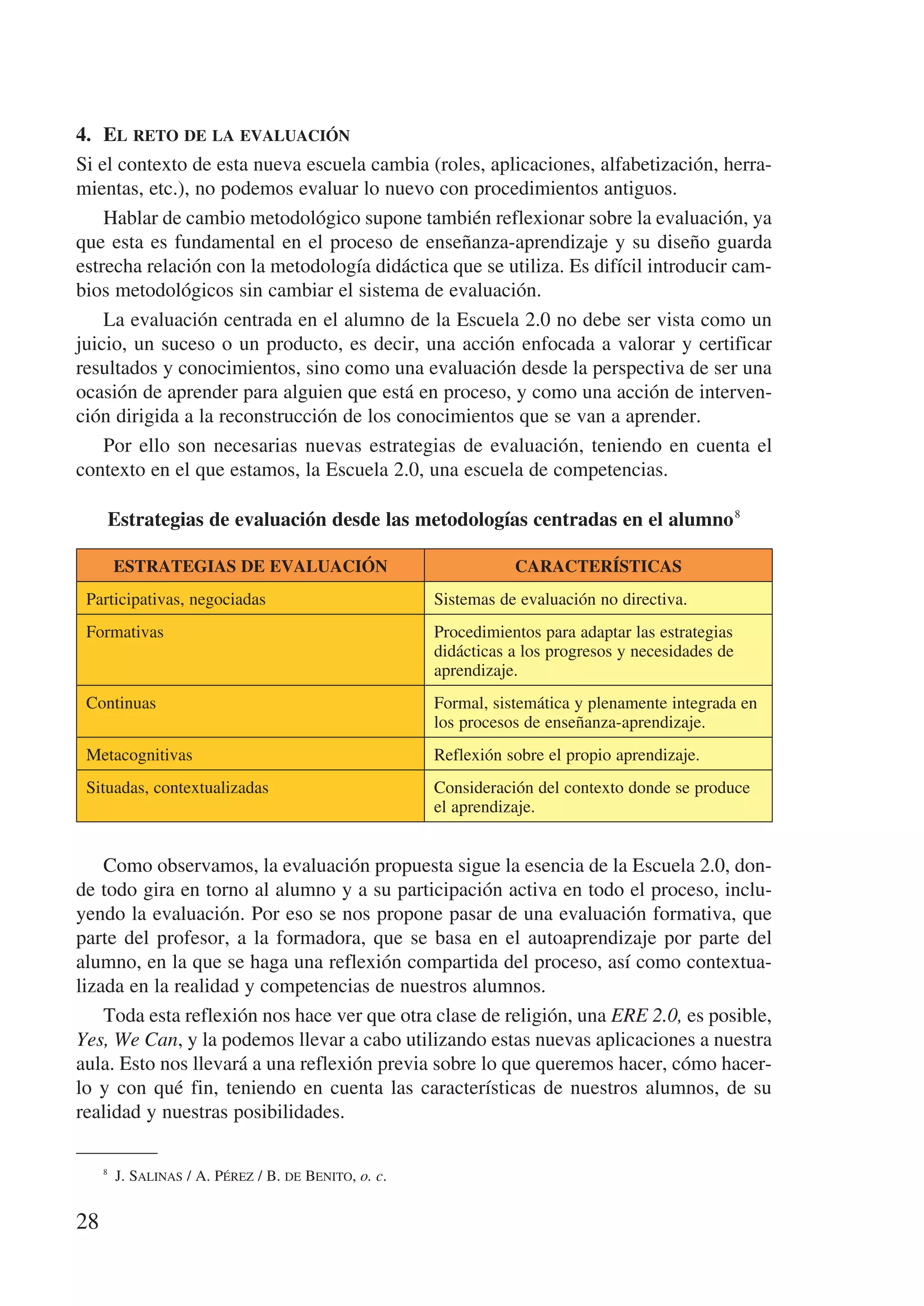 4.	 El reto de la evaluación
Si el contexto de esta nueva escuela cambia (roles, aplicaciones, alfabetización, herra-
mientas, etc.), no podemos evaluar lo nuevo con procedimientos antiguos.
    Hablar de cambio metodológico supone también reflexionar sobre la evaluación, ya
que esta es fundamental en el proceso de enseñanza-aprendizaje y su diseño guarda
estrecha relación con la metodología didáctica que se utiliza. Es difícil introducir cam-
bios metodológicos sin cambiar el sistema de evaluación.
    La evaluación centrada en el alumno de la Escuela 2.0 no debe ser vista como un
juicio, un suceso o un producto, es decir, una acción enfocada a valorar y certificar
resultados y conocimientos, sino como una evaluación desde la perspectiva de ser una
ocasión de aprender para alguien que está en proceso, y como una acción de interven-
ción dirigida a la reconstrucción de los conocimientos que se van a aprender.
    Por ello son necesarias nuevas estrategias de evaluación, teniendo en cuenta el
contexto en el que estamos, la Escuela 2.0, una escuela de competencias.

         Estrategias de evaluación desde las metodologías centradas en el alumno 8

         ESTRATEGIAS DE EVALUACIÓN                               CARACTERÍSTICAS
 Participativas, negociadas                           Sistemas de evaluación no directiva.
 Formativas                                           Procedimientos para adaptar las estrategias
                                                      didácticas a los progresos y necesidades de
                                                      aprendizaje.
 Continuas                                            Formal, sistemática y plenamente integrada en
                                                      los procesos de enseñanza-aprendizaje.
 Metacognitivas                                       Reflexión sobre el propio aprendizaje.
 Situadas, contextualizadas                           Consideración del contexto donde se produce
                                                      el aprendizaje.


    Como observamos, la evaluación propuesta sigue la esencia de la Escuela 2.0, don-
de todo gira en torno al alumno y a su participación activa en todo el proceso, inclu-
yendo la evaluación. Por eso se nos propone pasar de una evaluación formativa, que
parte del profesor, a la formadora, que se basa en el autoaprendizaje por parte del
alumno, en la que se haga una reflexión compartida del proceso, así como contextua-
lizada en la realidad y competencias de nuestros alumnos.
    Toda esta reflexión nos hace ver que otra clase de religión, una ERE 2.0, es posible,
Yes, We Can, y la podemos llevar a cabo utilizando estas nuevas aplicaciones a nuestra
aula. Esto nos llevará a una reflexión previa sobre lo que queremos hacer, cómo hacer-
lo y con qué fin, teniendo en cuenta las características de nuestros alumnos, de su
realidad y nuestras posibilidades.

     8
        J. Salinas / A. Pérez / B. de Benito, o. c.


28
 