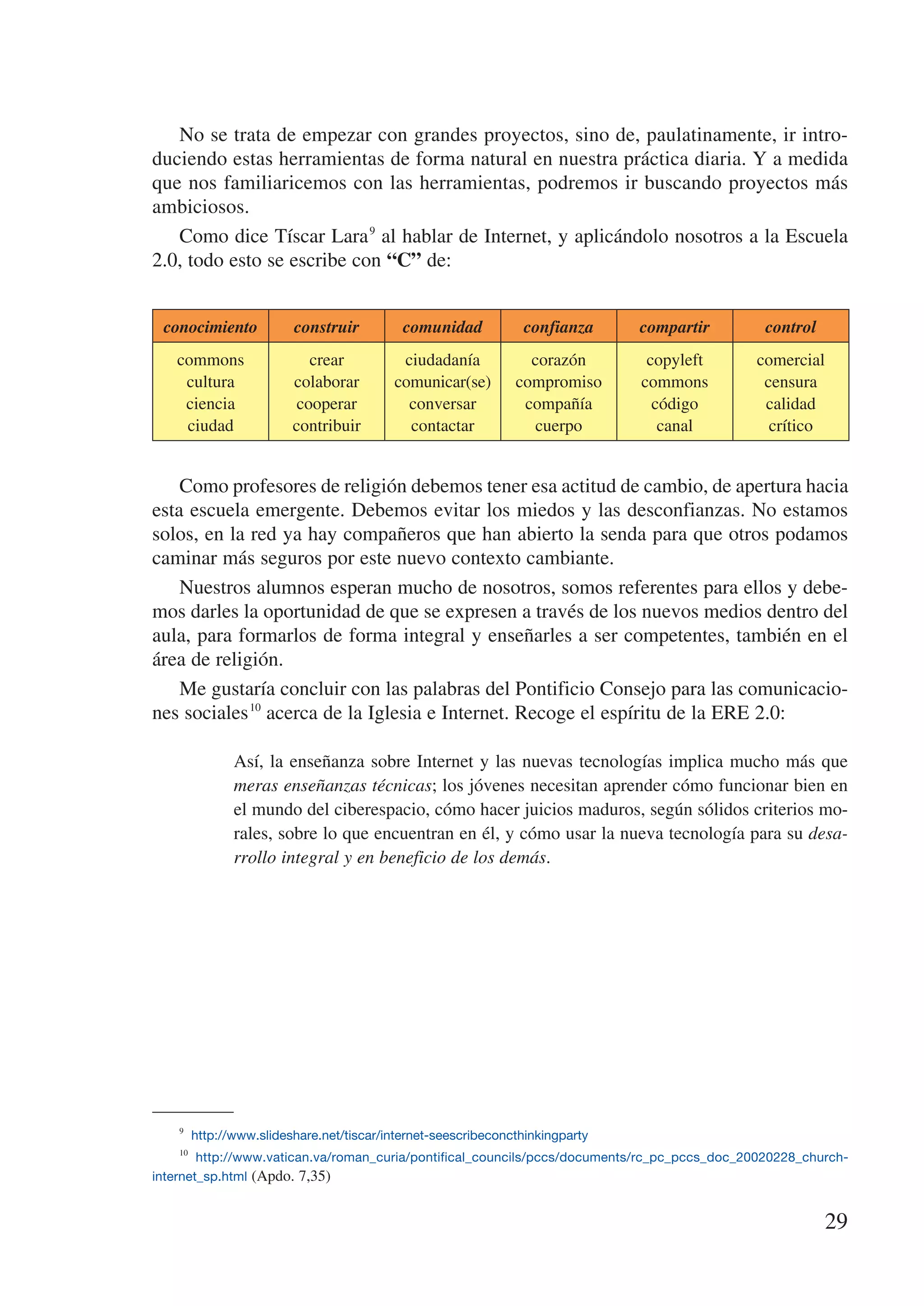 No se trata de empezar con grandes proyectos, sino de, paulatinamente, ir intro-
duciendo estas herramientas de forma natural en nuestra práctica diaria. Y a medida
que nos familiaricemos con las herramientas, podremos ir buscando proyectos más
ambiciosos.
   Como dice Tíscar Lara 9 al hablar de Internet, y aplicándolo nosotros a la Escuela
2.0, todo esto se escribe con “C” de:


 conocimiento         construir        comunidad          confianza         compartir           control
   commons              crear         ciudadanía          corazón            copyleft         comercial
    cultura          colaborar       comunicar(se)      compromiso          commons            censura
    ciencia           cooperar         conversar         compañía             código           calidad
    ciudad           contribuir        contactar          cuerpo               canal            crítico


    Como profesores de religión debemos tener esa actitud de cambio, de apertura hacia
esta escuela emergente. Debemos evitar los miedos y las desconfianzas. No estamos
solos, en la red ya hay compañeros que han abierto la senda para que otros podamos
caminar más seguros por este nuevo contexto cambiante.
    Nuestros alumnos esperan mucho de nosotros, somos referentes para ellos y debe-
mos darles la oportunidad de que se expresen a través de los nuevos medios dentro del
aula, para formarlos de forma integral y enseñarles a ser competentes, también en el
área de religión.
    Me gustaría concluir con las palabras del Pontificio Consejo para las comunicacio-
nes sociales 10 acerca de la Iglesia e Internet. Recoge el espíritu de la ERE 2.0:

            Así, la enseñanza sobre Internet y las nuevas tecnologías implica mucho más que
            meras enseñanzas técnicas; los jóvenes necesitan aprender cómo funcionar bien en
            el mundo del ciberespacio, cómo hacer juicios maduros, según sólidos criterios mo-
            rales, sobre lo que encuentran en él, y cómo usar la nueva tecnología para su desa-
            rrollo integral y en beneficio de los demás.




    9
        http://www.slideshare.net/tiscar/internet-seescribeconcthinkingparty
    10
         http://www.vatican.va/roman_curia/pontifical_councils/pccs/documents/rc_pc_pccs_doc_20020228_church-
internet_sp.html (Apdo. 7,35)


                                                                                                          29
 