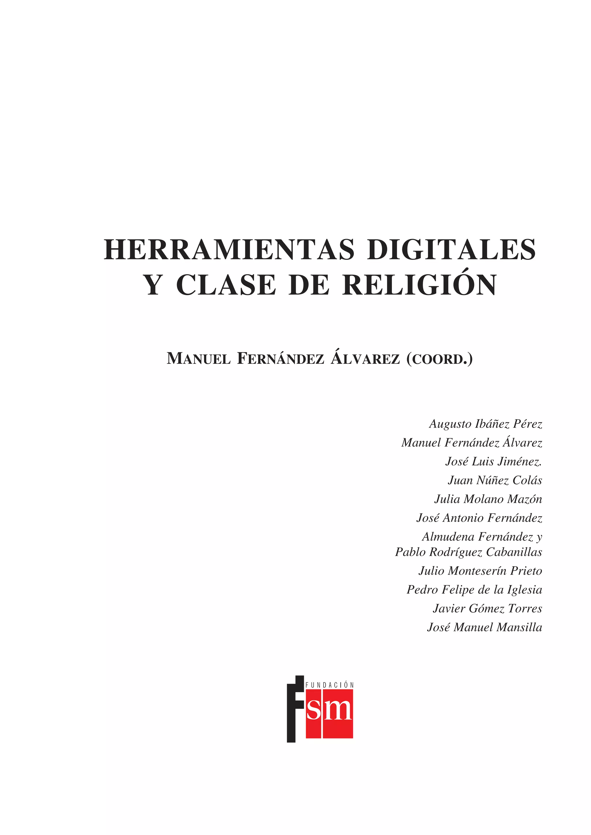 HERRAMIENTAS DIGITALES
  Y CLASE DE RELIGIÓN

   Manuel Fernández Álvarez (coord.)


                                 Augusto Ibáñez Pérez
                            Manuel Fernández Álvarez
                                    José Luis Jiménez.
                                     Juan Núñez Colás
                                  Julia Molano Mazón
                              José Antonio Fernández
                                Almudena Fernández y
                           Pablo Rodríguez Cabanillas
                               Julio Monteserín Prieto
                             Pedro Felipe de la Iglesia
                                  Javier Gómez Torres
                                 José Manuel Mansilla
 