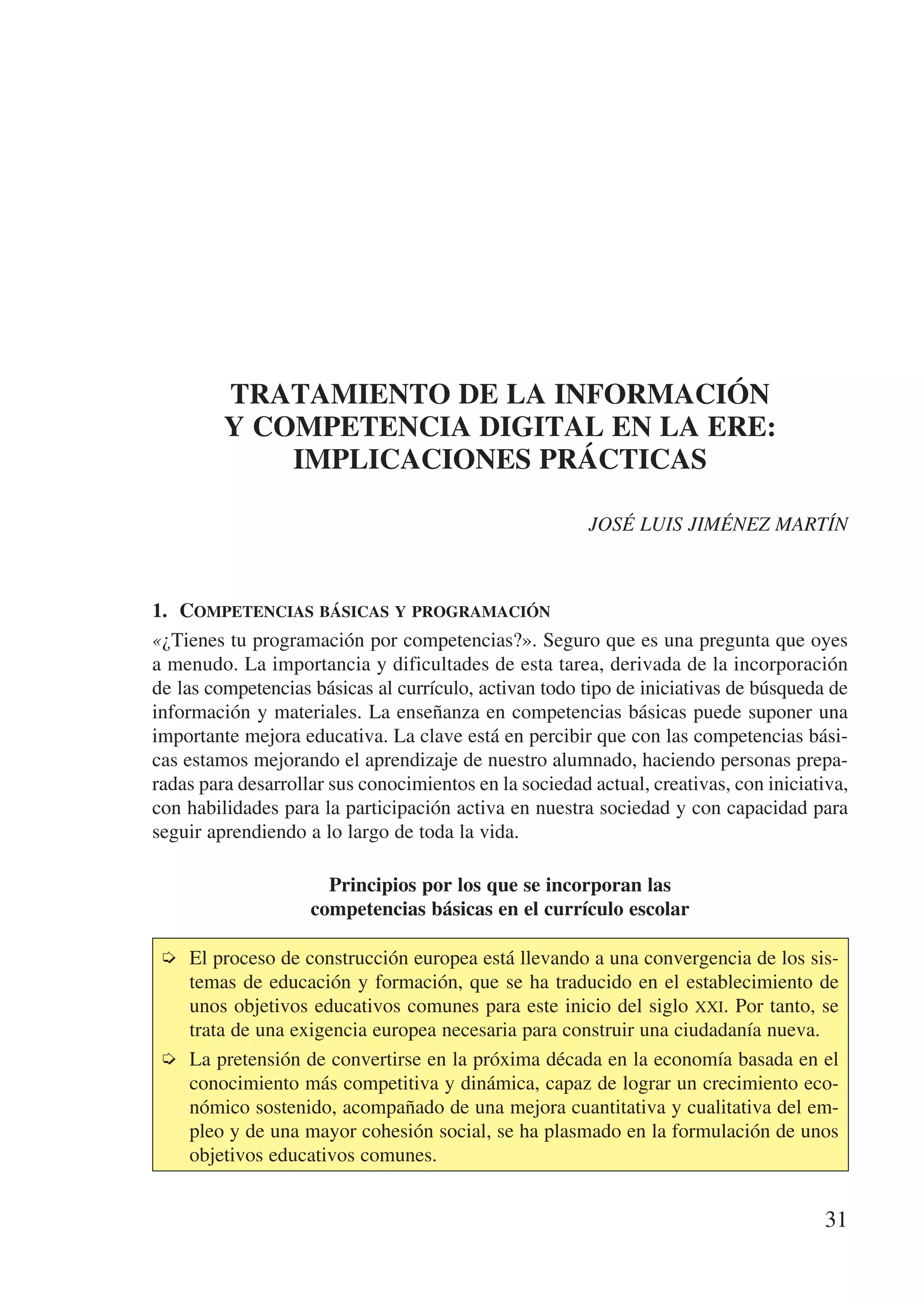 TRATAMIENTO DE LA INFORMACIÓN
         Y COMPETENCIA DIGITAL EN LA ERE:
             IMPLICACIONES PRÁCTICAS

                                                        JOSÉ LUIS JIMÉNEZ MARTÍN



1.	 Competencias básicas y programación
«¿Tienes tu programación por competencias?». Seguro que es una pregunta que oyes
a menudo. La importancia y dificultades de esta tarea, derivada de la incorporación
de las competencias básicas al currículo, activan todo tipo de iniciativas de búsqueda de
información y materiales. La enseñanza en competencias básicas puede suponer una
importante mejora educativa. La clave está en percibir que con las competencias bási-
cas estamos mejorando el aprendizaje de nuestro alumnado, haciendo personas prepa-
radas para desarrollar sus conocimientos en la sociedad actual, creativas, con iniciativa,
con habilidades para la participación activa en nuestra sociedad y con capacidad para
seguir aprendiendo a lo largo de toda la vida.

                      Principios por los que se incorporan las
                    competencias básicas en el currículo escolar

 ➭	 El proceso de construcción europea está llevando a una convergencia de los sis-
    temas de educación y formación, que se ha traducido en el establecimiento de
    unos objetivos educativos comunes para este inicio del siglo xxi. Por tanto, se
    trata de una exigencia europea necesaria para construir una ciudadanía nueva.
 ➭	 La pretensión de convertirse en la próxima década en la economía basada en el
    conocimiento más competitiva y dinámica, capaz de lograr un crecimiento eco-
    nómico sostenido, acompañado de una mejora cuantitativa y cualitativa del em-
    pleo y de una mayor cohesión social, se ha plasmado en la formulación de unos
    objetivos educativos comunes.


                                                                                      31
 