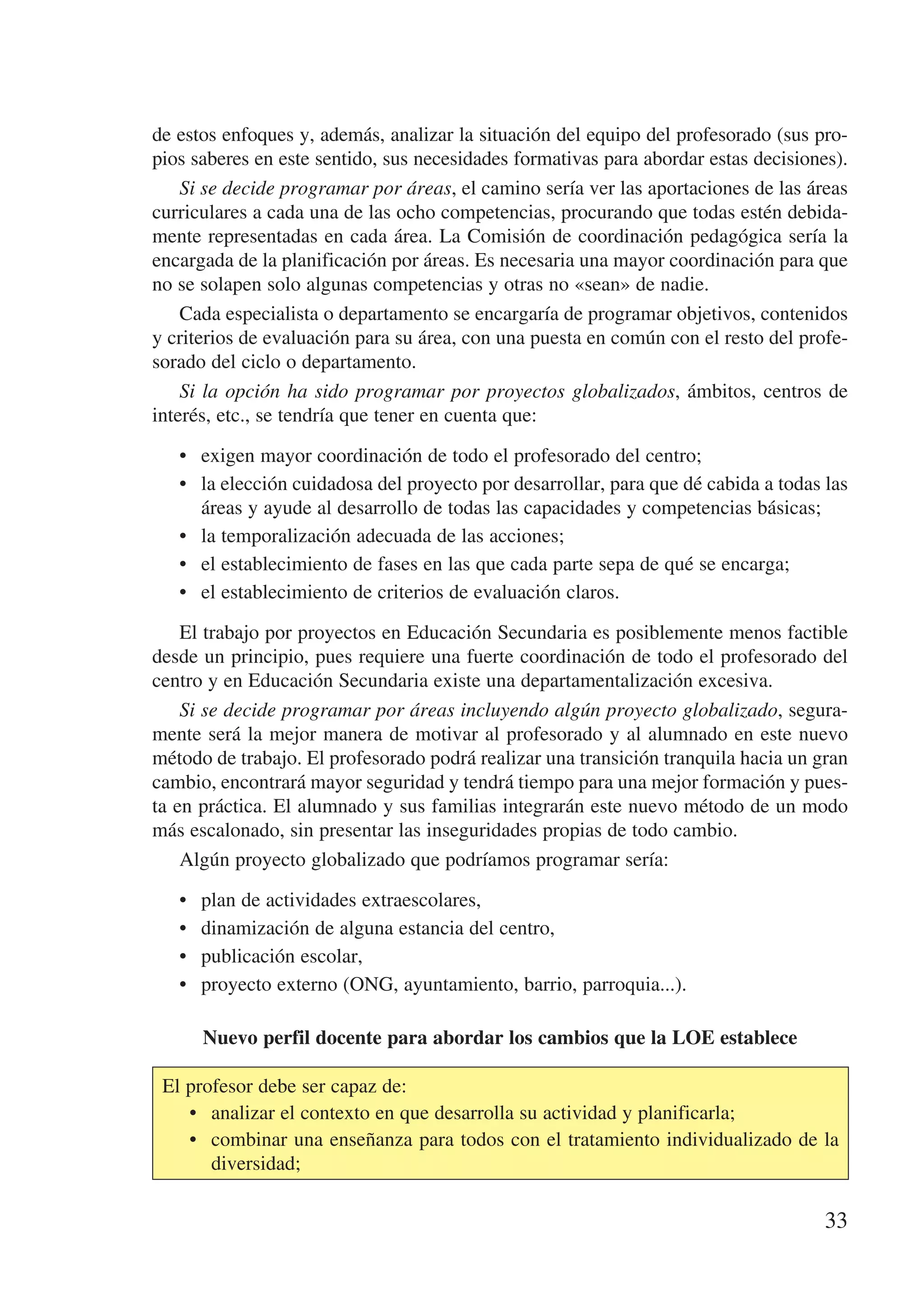 de estos enfoques y, además, analizar la situación del equipo del profesorado (sus pro-
pios saberes en este sentido, sus necesidades formativas para abordar estas decisiones).
    Si se decide programar por áreas, el camino sería ver las aportaciones de las áreas
curriculares a cada una de las ocho competencias, procurando que todas estén debida-
mente representadas en cada área. La Comisión de coordinación pedagógica sería la
encargada de la planificación por áreas. Es necesaria una mayor coordinación para que
no se solapen solo algunas competencias y otras no «sean» de nadie.
    Cada especialista o departamento se encargaría de programar objetivos, contenidos
y criterios de evaluación para su área, con una puesta en común con el resto del profe-
sorado del ciclo o departamento.
    Si la opción ha sido programar por proyectos globalizados, ámbitos, centros de
interés, etc., se tendría que tener en cuenta que:

   •	 exigen mayor coordinación de todo el profesorado del centro;
   •	 la elección cuidadosa del proyecto por desarrollar, para que dé cabida a todas las
      áreas y ayude al desarrollo de todas las capacidades y competencias básicas;
   •	 la temporalización adecuada de las acciones;
   •	 el establecimiento de fases en las que cada parte sepa de qué se encarga;
   •	 el establecimiento de criterios de evaluación claros.

    El trabajo por proyectos en Educación Secundaria es posiblemente menos factible
desde un principio, pues requiere una fuerte coordinación de todo el profesorado del
centro y en Educación Secundaria existe una departamentalización excesiva.
    Si se decide programar por áreas incluyendo algún proyecto globalizado, segura-
mente será la mejor manera de motivar al profesorado y al alumnado en este nuevo
método de trabajo. El profesorado podrá realizar una transición tranquila hacia un gran
cambio, encontrará mayor seguridad y tendrá tiempo para una mejor formación y pues-
ta en práctica. El alumnado y sus familias integrarán este nuevo método de un modo
más escalonado, sin presentar las inseguridades propias de todo cambio.
    Algún proyecto globalizado que podríamos programar sería:

   •	   plan de actividades extraescolares,
   •	   dinamización de alguna estancia del centro,
   •	   publicación escolar,
   •	   proyecto externo (ONG, ayuntamiento, barrio, parroquia...).

        Nuevo perfil docente para abordar los cambios que la LOE establece

 El profesor debe ser capaz de:
    •	 analizar el contexto en que desarrolla su actividad y planificarla;
    •	 combinar una enseñanza para todos con el tratamiento individualizado de la
       diversidad;

                                                                                     33
 