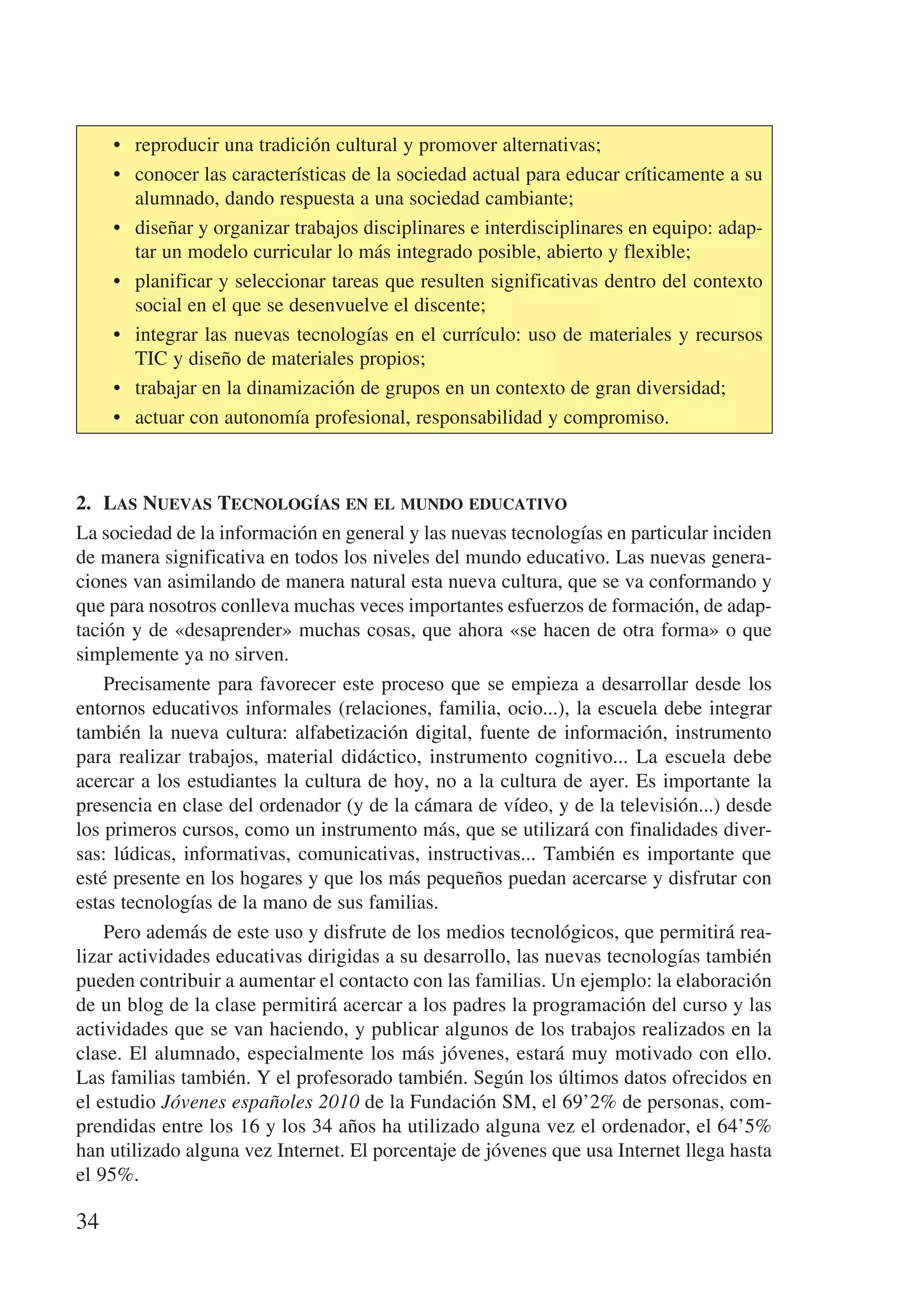 •	 reproducir una tradición cultural y promover alternativas;
     •	 conocer las características de la sociedad actual para educar críticamente a su
        alumnado, dando respuesta a una sociedad cambiante;
     •	 diseñar y organizar trabajos disciplinares e interdisciplinares en equipo: adap-
        tar un modelo curricular lo más integrado posible, abierto y flexible;
     •	 planificar y seleccionar tareas que resulten significativas dentro del contexto
        social en el que se desenvuelve el discente;
     •	 integrar las nuevas tecnologías en el currículo: uso de materiales y recursos
        TIC y diseño de materiales propios;
     •	 trabajar en la dinamización de grupos en un contexto de gran diversidad;
     •	 actuar con autonomía profesional, responsabilidad y compromiso.



2.	 Las Nuevas Tecnologías en el mundo educativo
La sociedad de la información en general y las nuevas tecnologías en particular inciden
de manera significativa en todos los niveles del mundo educativo. Las nuevas genera-
ciones van asimilando de manera natural esta nueva cultura, que se va conformando y
que para nosotros conlleva muchas veces importantes esfuerzos de formación, de adap-
tación y de «desaprender» muchas cosas, que ahora «se hacen de otra forma» o que
simplemente ya no sirven.
    Precisamente para favorecer este proceso que se empieza a desarrollar desde los
entornos educativos informales (relaciones, familia, ocio...), la escuela debe integrar
también la nueva cultura: alfabetización digital, fuente de información, instrumento
para realizar trabajos, material didáctico, instrumento cognitivo... La escuela debe
acercar a los estudiantes la cultura de hoy, no a la cultura de ayer. Es importante la
presencia en clase del ordenador (y de la cámara de vídeo, y de la televisión...) desde
los primeros cursos, como un instrumento más, que se utilizará con finalidades diver-
sas: lúdicas, informativas, comunicativas, instructivas... También es importante que
esté presente en los hogares y que los más pequeños puedan acercarse y disfrutar con
estas tecnologías de la mano de sus familias.
    Pero además de este uso y disfrute de los medios tecnológicos, que permitirá rea-
lizar actividades educativas dirigidas a su desarrollo, las nuevas tecnologías también
pueden contribuir a aumentar el contacto con las familias. Un ejemplo: la elaboración
de un blog de la clase permitirá acercar a los padres la programación del curso y las
actividades que se van haciendo, y publicar algunos de los trabajos realizados en la
clase. El alumnado, especialmente los más jóvenes, estará muy motivado con ello.
Las familias también. Y el profesorado también. Según los últimos datos ofrecidos en
el estudio Jóvenes españoles 2010 de la Fundación SM, el 69’2% de personas, com-
prendidas entre los 16 y los 34 años ha utilizado alguna vez el ordenador, el 64’5%
han utilizado alguna vez Internet. El porcentaje de jóvenes que usa Internet llega hasta
el 95%.

34
 