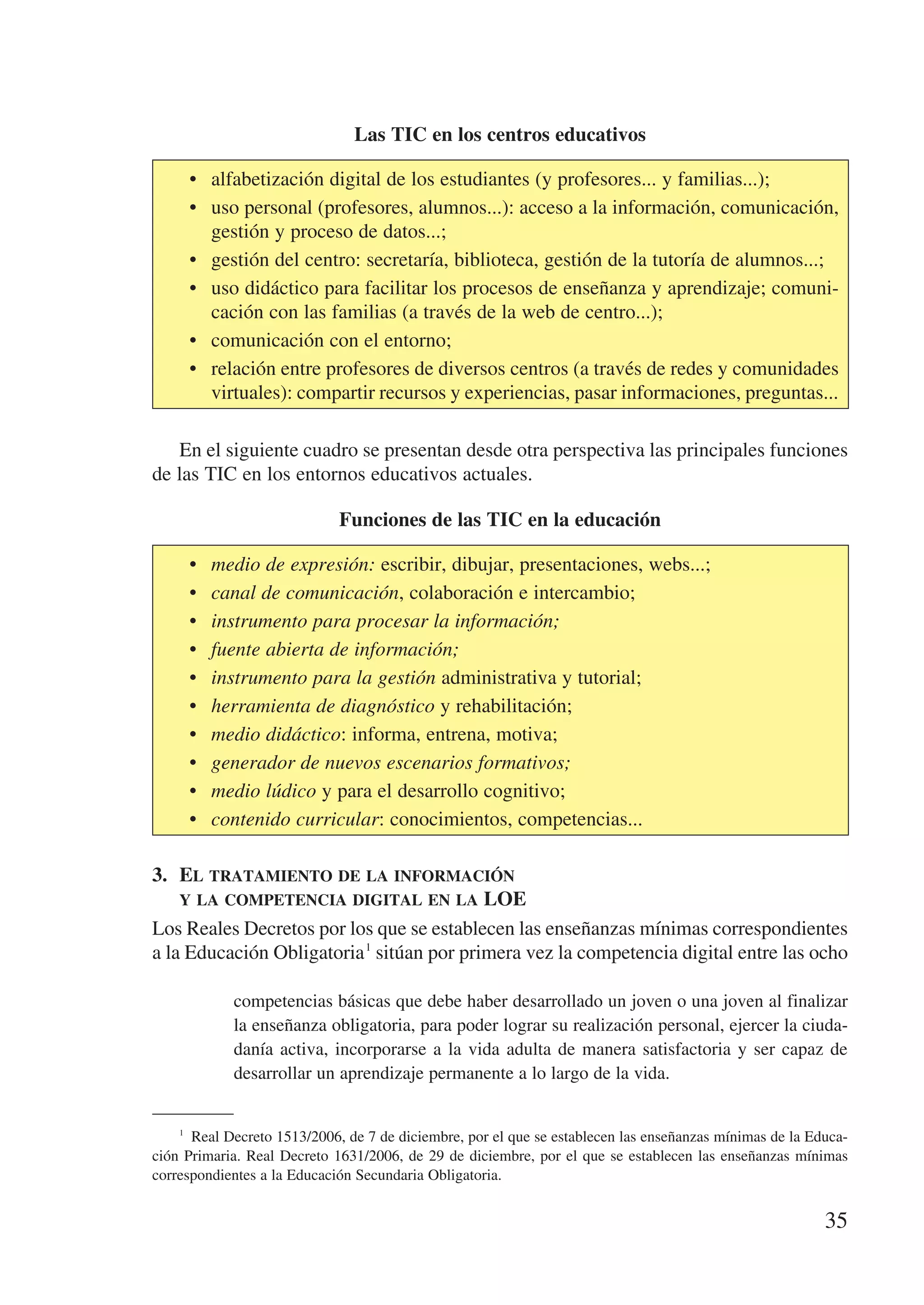 Las TIC en los centros educativos

        •	 alfabetización digital de los estudiantes (y profesores... y familias...);
        •	 uso personal (profesores, alumnos...): acceso a la información, comunicación,
           gestión y proceso de datos...;
        •	 gestión del centro: secretaría, biblioteca, gestión de la tutoría de alumnos...;
        •	 uso didáctico para facilitar los procesos de enseñanza y aprendizaje; comuni-
           cación con las familias (a través de la web de centro...);
        •	 comunicación con el entorno;
        •	 relación entre profesores de diversos centros (a través de redes y comunidades
           virtuales): compartir recursos y experiencias, pasar informaciones, preguntas...

   En el siguiente cuadro se presentan desde otra perspectiva las principales funciones
de las TIC en los entornos educativos actuales.

                             Funciones de las TIC en la educación

        •	   medio de expresión: escribir, dibujar, presentaciones, webs...;
        •	   canal de comunicación, colaboración e intercambio;
        •	   instrumento para procesar la información;
        •	   fuente abierta de información;
        •	   instrumento para la gestión administrativa y tutorial;
        •	   herramienta de diagnóstico y rehabilitación;
        •	   medio didáctico: informa, entrena, motiva;
        •	   generador de nuevos escenarios formativos;
        •	   medio lúdico y para el desarrollo cognitivo;
        •	   contenido curricular: conocimientos, competencias...

3.	 El tratamiento de la información 	
    y la competencia digital en la LOE
Los Reales Decretos por los que se establecen las enseñanzas mínimas correspondientes
a la Educación Obligatoria 1 sitúan por primera vez la competencia digital entre las ocho

               competencias básicas que debe haber desarrollado un joven o una joven al finalizar
               la enseñanza obligatoria, para poder lograr su realización personal, ejercer la ciuda-
               danía activa, incorporarse a la vida adulta de manera satisfactoria y ser capaz de
               desarrollar un aprendizaje permanente a lo largo de la vida.


    1
       Real Decreto 1513/2006, de 7 de diciembre, por el que se establecen las enseñanzas mínimas de la Educa-
ción Primaria. Real Decreto 1631/2006, de 29 de diciembre, por el que se establecen las enseñanzas mínimas
correspondientes a la Educación Secundaria Obligatoria.


                                                                                                          35
 
