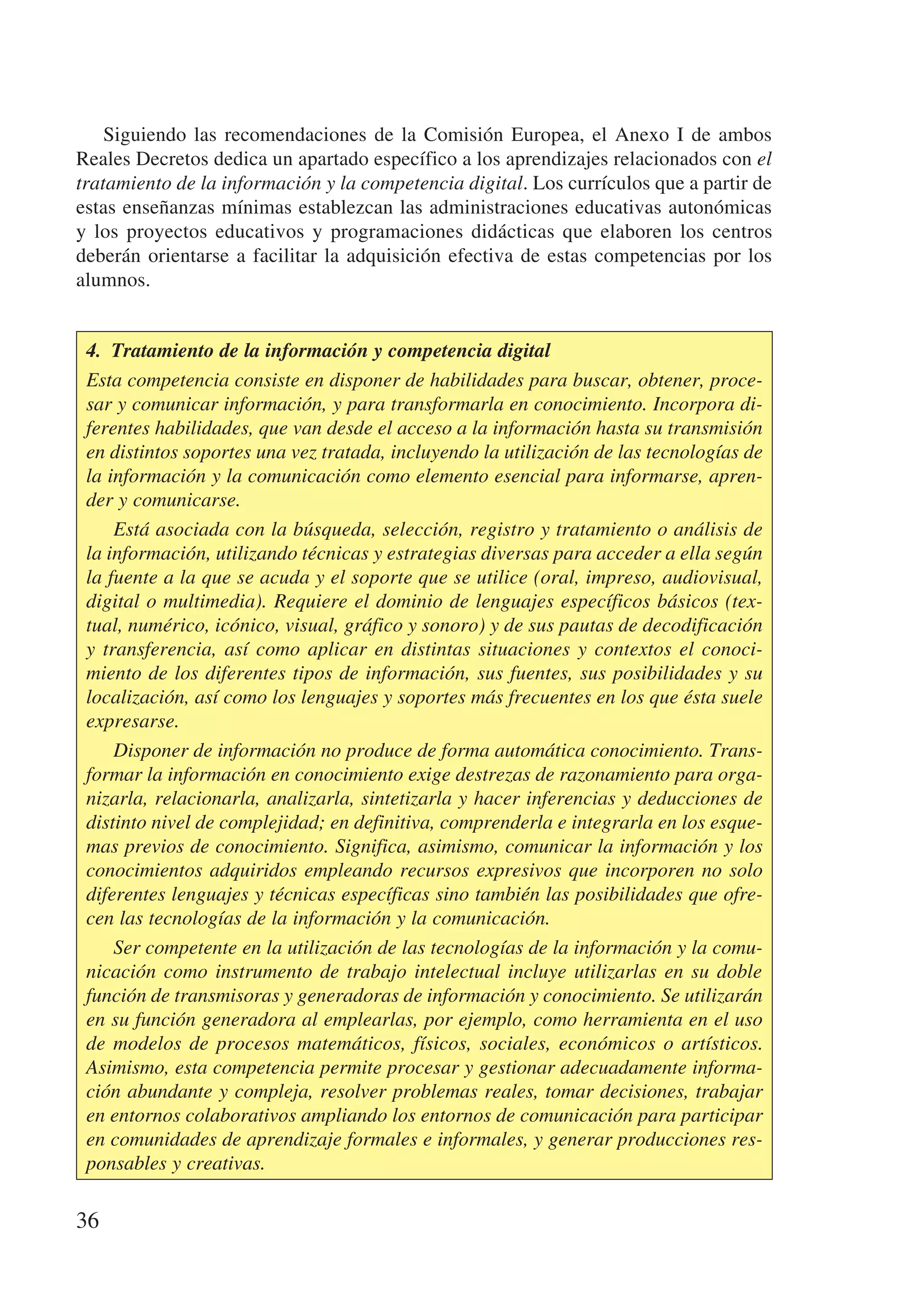 Siguiendo las recomendaciones de la Comisión Europea, el Anexo I de ambos
Reales Decretos dedica un apartado específico a los aprendizajes relacionados con el
tratamiento de la información y la competencia digital. Los currículos que a partir de
estas enseñanzas mínimas establezcan las administraciones educativas autonómicas
y los proyectos educativos y programaciones didácticas que elaboren los centros
deberán orientarse a facilitar la adquisición efectiva de estas competencias por los
alumnos.


 4.  Tratamiento de la información y competencia digital
 Esta competencia consiste en disponer de habilidades para buscar, obtener, proce-
 sar y comunicar información, y para transformarla en conocimiento. Incorpora di-
 ferentes habilidades, que van desde el acceso a la información hasta su transmisión
 en distintos soportes una vez tratada, incluyendo la utilización de las tecnologías de
 la información y la comunicación como elemento esencial para informarse, apren-
 der y comunicarse.
     Está asociada con la búsqueda, selección, registro y tratamiento o análisis de
 la información, utilizando técnicas y estrategias diversas para acceder a ella según
 la fuente a la que se acuda y el soporte que se utilice (oral, impreso, audiovisual,
 digital o multimedia). Requiere el dominio de lenguajes específicos básicos (tex-
 tual, numérico, icónico, visual, gráfico y sonoro) y de sus pautas de decodificación
 y transferencia, así como aplicar en distintas situaciones y contextos el conoci-
 miento de los diferentes tipos de información, sus fuentes, sus posibilidades y su
 localización, así como los lenguajes y soportes más frecuentes en los que ésta suele
 expresarse.
     Disponer de información no produce de forma automática conocimiento. Trans-
 formar la información en conocimiento exige destrezas de razonamiento para orga-
 nizarla, relacionarla, analizarla, sintetizarla y hacer inferencias y deducciones de
 distinto nivel de complejidad; en definitiva, comprenderla e integrarla en los esque-
 mas previos de conocimiento. Significa, asimismo, comunicar la información y los
 conocimientos adquiridos empleando recursos expresivos que incorporen no solo
 diferentes lenguajes y técnicas específicas sino también las posibilidades que ofre-
 cen las tecnologías de la información y la comunicación.
     Ser competente en la utilización de las tecnologías de la información y la comu-
 nicación como instrumento de trabajo intelectual incluye utilizarlas en su doble
 función de transmisoras y generadoras de información y conocimiento. Se utilizarán
 en su función generadora al emplearlas, por ejemplo, como herramienta en el uso
 de modelos de procesos matemáticos, físicos, sociales, económicos o artísticos.
 Asimismo, esta competencia permite procesar y gestionar adecuadamente informa-
 ción abundante y compleja, resolver problemas reales, tomar decisiones, trabajar
 en entornos colaborativos ampliando los entornos de comunicación para participar
 en comunidades de aprendizaje formales e informales, y generar producciones res-
 ponsables y creativas.

36
 