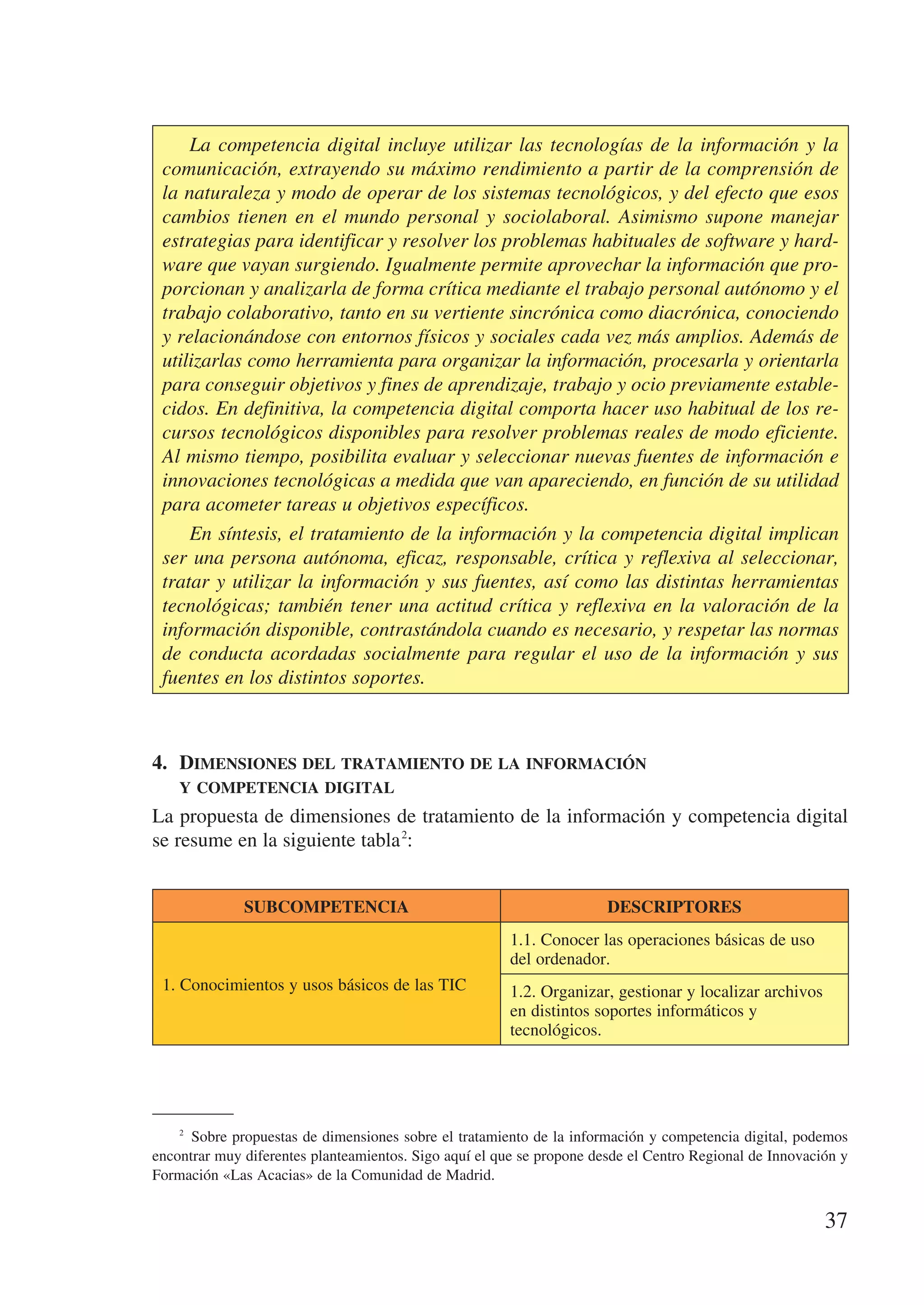 La competencia digital incluye utilizar las tecnologías de la información y la
 comunicación, extrayendo su máximo rendimiento a partir de la comprensión de
 la naturaleza y modo de operar de los sistemas tecnológicos, y del efecto que esos
 cambios tienen en el mundo personal y sociolaboral. Asimismo supone manejar
 estrategias para identificar y resolver los problemas habituales de software y hard-
 ware que vayan surgiendo. Igualmente permite aprovechar la información que pro-
 porcionan y analizarla de forma crítica mediante el trabajo personal autónomo y el
 trabajo colaborativo, tanto en su vertiente sincrónica como diacrónica, conociendo
 y relacionándose con entornos físicos y sociales cada vez más amplios. Además de
 utilizarlas como herramienta para organizar la información, procesarla y orientarla
 para conseguir objetivos y fines de aprendizaje, trabajo y ocio previamente estable-
 cidos. En definitiva, la competencia digital comporta hacer uso habitual de los re-
 cursos tecnológicos disponibles para resolver problemas reales de modo eficiente.
 Al mismo tiempo, posibilita evaluar y seleccionar nuevas fuentes de información e
 innovaciones tecnológicas a medida que van apareciendo, en función de su utilidad
 para acometer tareas u objetivos específicos.
     En síntesis, el tratamiento de la información y la competencia digital implican
 ser una persona autónoma, eficaz, responsable, crítica y reflexiva al seleccionar,
 tratar y utilizar la información y sus fuentes, así como las distintas herramientas
 tecnológicas; también tener una actitud crítica y reflexiva en la valoración de la
 información disponible, contrastándola cuando es necesario, y respetar las normas
 de conducta acordadas socialmente para regular el uso de la información y sus
 fuentes en los distintos soportes.



4.	 Dimensiones del tratamiento de la información 	
    y competencia digital
La propuesta de dimensiones de tratamiento de la información y competencia digital
se resume en la siguiente tabla 2:


              SUBCOMPETENCIA                                           DESCRIPTORES
                                                        1.1. Conocer las operaciones básicas de uso
                                                        del ordenador.
 1. Conocimientos y usos básicos de las TIC             1.2. Organizar, gestionar y localizar archivos
                                                        en distintos soportes informáticos y
                                                        tecnológicos.




      Sobre propuestas de dimensiones sobre el tratamiento de la información y competencia digital, podemos
    2


encontrar muy diferentes planteamientos. Sigo aquí el que se propone desde el Centro Regional de Innovación y
Formación «Las Acacias» de la Comunidad de Madrid.


                                                                                                         37
 