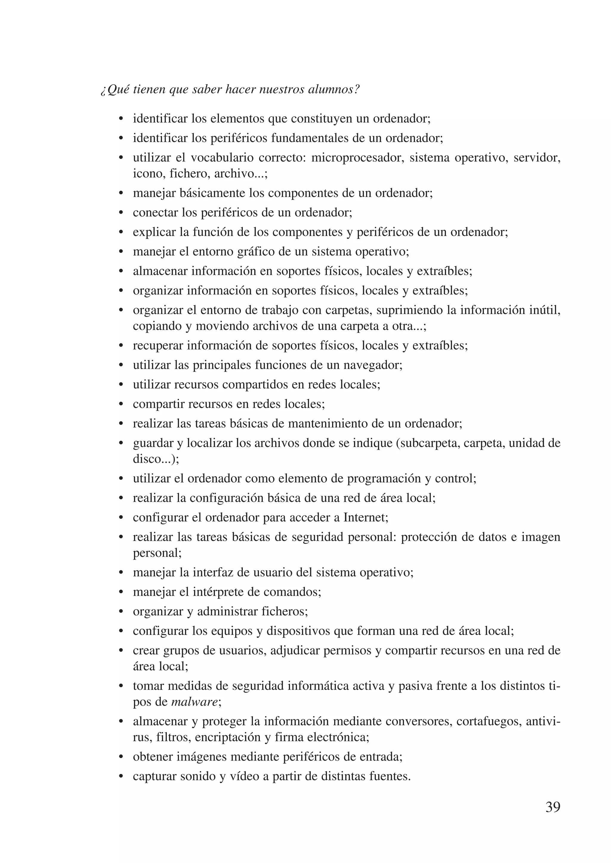 ¿Qué tienen que saber hacer nuestros alumnos?

   •	 identificar los elementos que constituyen un ordenador;
   •	 identificar los periféricos fundamentales de un ordenador;
   •	 utilizar el vocabulario correcto: microprocesador, sistema operativo, servidor,
      icono, fichero, archivo...;
   •	 manejar básicamente los componentes de un ordenador;
   •	 conectar los periféricos de un ordenador;
   •	 explicar la función de los componentes y periféricos de un ordenador;
   •	 manejar el entorno gráfico de un sistema operativo;
   •	 almacenar información en soportes físicos, locales y extraíbles;
   •	 organizar información en soportes físicos, locales y extraíbles;
   •	 organizar el entorno de trabajo con carpetas, suprimiendo la información inútil,
      copiando y moviendo archivos de una carpeta a otra...;
   •	 recuperar información de soportes físicos, locales y extraíbles;
   •	 utilizar las principales funciones de un navegador;
   •	 utilizar recursos compartidos en redes locales;
   •	 compartir recursos en redes locales;
   •	 realizar las tareas básicas de mantenimiento de un ordenador;
   •	 guardar y localizar los archivos donde se indique (subcarpeta, carpeta, unidad de
      disco...);
   •	 utilizar el ordenador como elemento de programación y control;
   •	 realizar la configuración básica de una red de área local;
   •	 configurar el ordenador para acceder a Internet;
   •	 realizar las tareas básicas de seguridad personal: protección de datos e imagen
      personal;
   •	 manejar la interfaz de usuario del sistema operativo;
   •	 manejar el intérprete de comandos;
   •	 organizar y administrar ficheros;
   •	 configurar los equipos y dispositivos que forman una red de área local;
   •	 crear grupos de usuarios, adjudicar permisos y compartir recursos en una red de
      área local;
   •	 tomar medidas de seguridad informática activa y pasiva frente a los distintos ti-
      pos de malware;
   •	 almacenar y proteger la información mediante conversores, cortafuegos, antivi-
      rus, filtros, encriptación y firma electrónica;
   •	 obtener imágenes mediante periféricos de entrada;
   •	 capturar sonido y vídeo a partir de distintas fuentes.

                                                                                    39
 