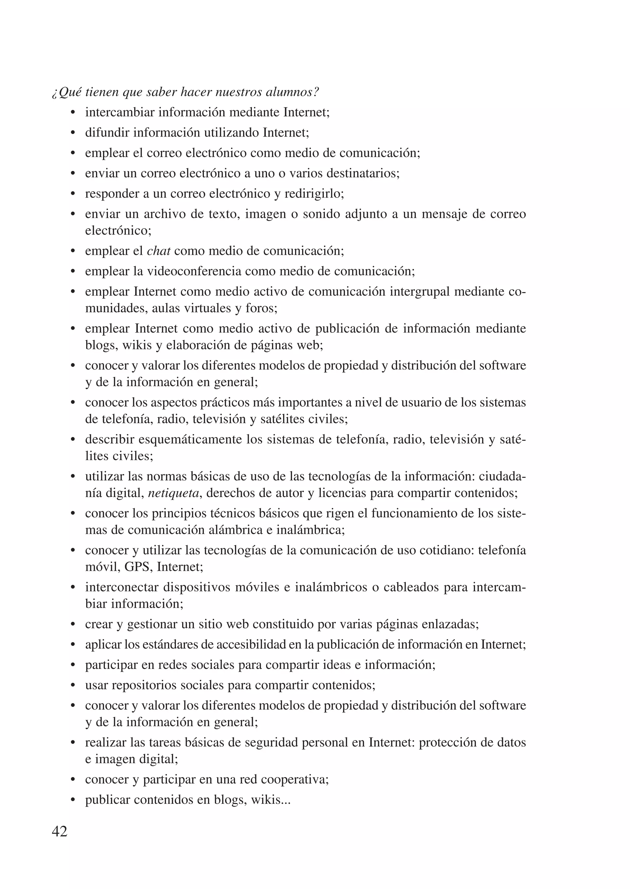 ¿Qué tienen que saber hacer nuestros alumnos?
  •	 intercambiar información mediante Internet;
  •	 difundir información utilizando Internet;
  •	 emplear el correo electrónico como medio de comunicación;
  •	 enviar un correo electrónico a uno o varios destinatarios;
  •	 responder a un correo electrónico y redirigirlo;
  •	 enviar un archivo de texto, imagen o sonido adjunto a un mensaje de correo
     electrónico;
  •	 emplear el chat como medio de comunicación;
  •	 emplear la videoconferencia como medio de comunicación;
  •	 emplear Internet como medio activo de comunicación intergrupal mediante co-
     munidades, aulas virtuales y foros;
  •	 emplear Internet como medio activo de publicación de información mediante
     blogs, wikis y elaboración de páginas web;
  •	 conocer y valorar los diferentes modelos de propiedad y distribución del software
     y de la información en general;
  •	 conocer los aspectos prácticos más importantes a nivel de usuario de los sistemas
     de telefonía, radio, televisión y satélites civiles;
  •	 describir esquemáticamente los sistemas de telefonía, radio, televisión y saté-
     lites civiles;
  •	 utilizar las normas básicas de uso de las tecnologías de la información: ciudada-
     nía digital, netiqueta, derechos de autor y licencias para compartir contenidos;
  •	 conocer los principios técnicos básicos que rigen el funcionamiento de los siste-
     mas de comunicación alámbrica e inalámbrica;
  •	 conocer y utilizar las tecnologías de la comunicación de uso cotidiano: telefonía
     móvil, GPS, Internet;
  •	 interconectar dispositivos móviles e inalámbricos o cableados para intercam-
     biar información;
  •	 crear y gestionar un sitio web constituido por varias páginas enlazadas;
  •	 aplicar los estándares de accesibilidad en la publicación de información en Internet;
  •	 participar en redes sociales para compartir ideas e información;
  •	 usar repositorios sociales para compartir contenidos;
  •	 conocer y valorar los diferentes modelos de propiedad y distribución del software
     y de la información en general;
  •	 realizar las tareas básicas de seguridad personal en Internet: protección de datos
     e imagen digital;
  •	 conocer y participar en una red cooperativa;
  •	 publicar contenidos en blogs, wikis...

42
 