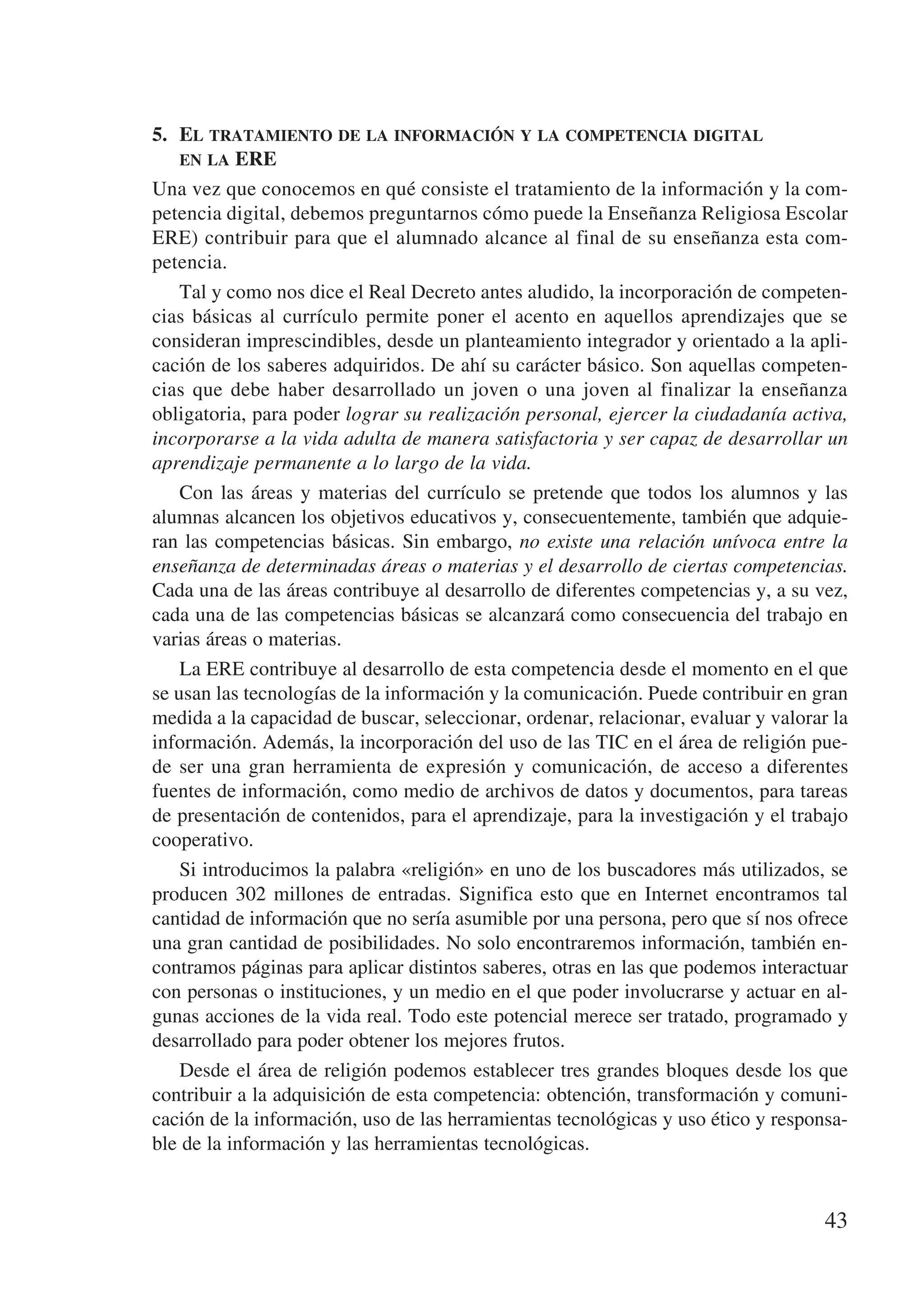 5.	 El tratamiento de la información y la competencia digital 	
    en la ERE
Una vez que conocemos en qué consiste el tratamiento de la información y la com-
petencia digital, debemos preguntarnos cómo puede la Enseñanza Religiosa Escolar
ERE) contribuir para que el alumnado alcance al final de su enseñanza esta com-
petencia.
    Tal y como nos dice el Real Decreto antes aludido, la incorporación de competen-
cias básicas al currículo permite poner el acento en aquellos aprendizajes que se
consideran imprescindibles, desde un planteamiento integrador y orientado a la apli-
cación de los saberes adquiridos. De ahí su carácter básico. Son aquellas competen-
cias que debe haber desarrollado un joven o una joven al finalizar la enseñanza
obligatoria, para poder lograr su realización personal, ejercer la ciudadanía activa,
incorporarse a la vida adulta de manera satisfactoria y ser capaz de desarrollar un
aprendizaje permanente a lo largo de la vida.
    Con las áreas y materias del currículo se pretende que todos los alumnos y las
alumnas alcancen los objetivos educativos y, consecuentemente, también que adquie-
ran las competencias básicas. Sin embargo, no existe una relación unívoca entre la
enseñanza de determinadas áreas o materias y el desarrollo de ciertas competencias.
Cada una de las áreas contribuye al desarrollo de diferentes competencias y, a su vez,
cada una de las competencias básicas se alcanzará como consecuencia del trabajo en
varias áreas o materias.
    La ERE contribuye al desarrollo de esta competencia desde el momento en el que
se usan las tecnologías de la información y la comunicación. Puede contribuir en gran
medida a la capacidad de buscar, seleccionar, ordenar, relacionar, evaluar y valorar la
información. Además, la incorporación del uso de las TIC en el área de religión pue-
de ser una gran herramienta de expresión y comunicación, de acceso a diferentes
fuentes de información, como medio de archivos de datos y documentos, para tareas
de presentación de contenidos, para el aprendizaje, para la investigación y el trabajo
cooperativo.
    Si introducimos la palabra «religión» en uno de los buscadores más utilizados, se
producen 302 millones de entradas. Significa esto que en Internet encontramos tal
cantidad de información que no sería asumible por una persona, pero que sí nos ofrece
una gran cantidad de posibilidades. No solo encontraremos información, también en-
contramos páginas para aplicar distintos saberes, otras en las que podemos interactuar
con personas o instituciones, y un medio en el que poder involucrarse y actuar en al-
gunas acciones de la vida real. Todo este potencial merece ser tratado, programado y
desarrollado para poder obtener los mejores frutos.
    Desde el área de religión podemos establecer tres grandes bloques desde los que
contribuir a la adquisición de esta competencia: obtención, transformación y comuni-
cación de la información, uso de las herramientas tecnológicas y uso ético y responsa-
ble de la información y las herramientas tecnológicas.


                                                                                    43
 