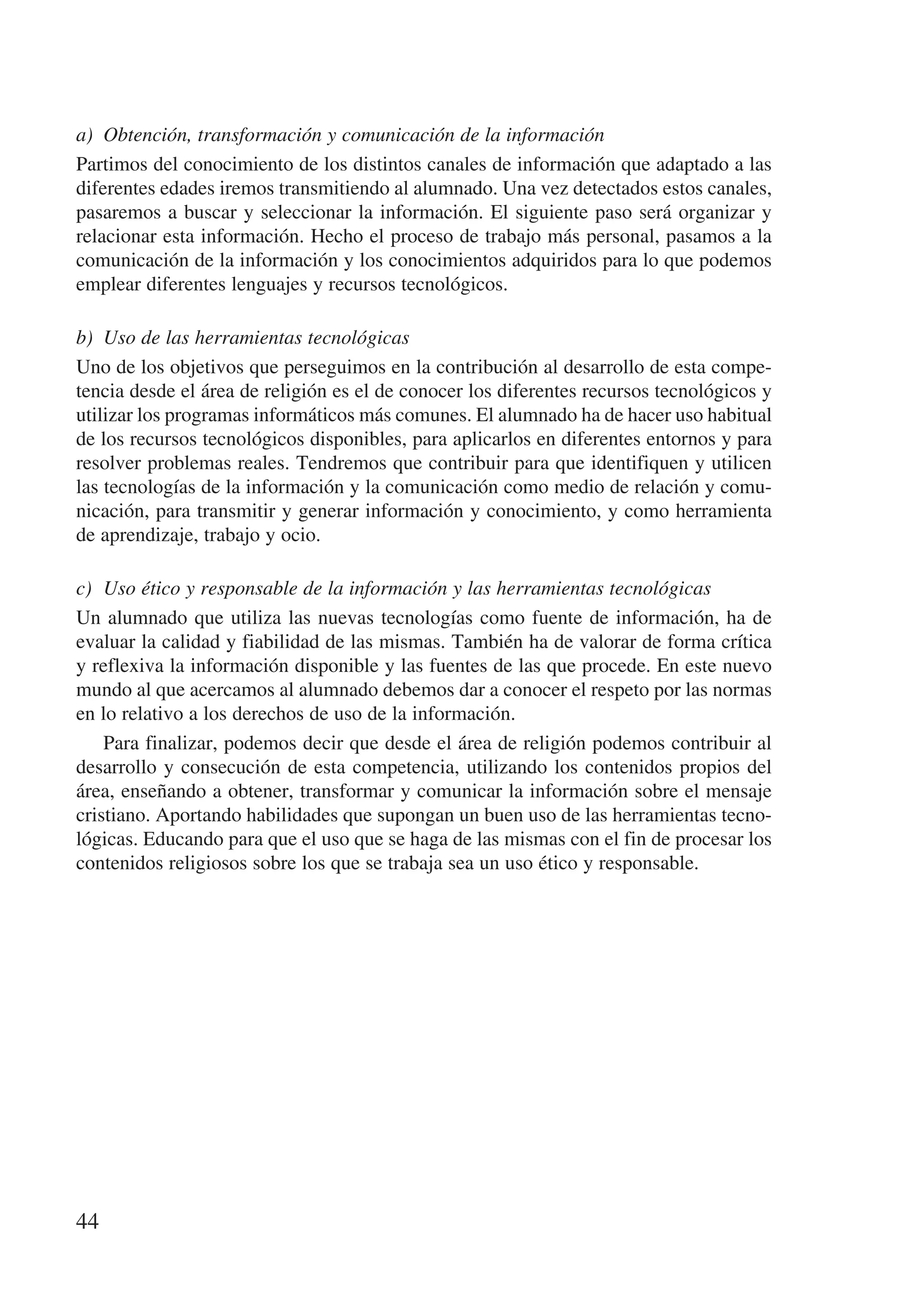 a)	 Obtención, transformación y comunicación de la información
Partimos del conocimiento de los distintos canales de información que adaptado a las
diferentes edades iremos transmitiendo al alumnado. Una vez detectados estos canales,
pasaremos a buscar y seleccionar la información. El siguiente paso será organizar y
relacionar esta información. Hecho el proceso de trabajo más personal, pasamos a la
comunicación de la información y los conocimientos adquiridos para lo que podemos
emplear diferentes lenguajes y recursos tecnológicos.

b)	 Uso de las herramientas tecnológicas
Uno de los objetivos que perseguimos en la contribución al desarrollo de esta compe-
tencia desde el área de religión es el de conocer los diferentes recursos tecnológicos y
utilizar los programas informáticos más comunes. El alumnado ha de hacer uso habitual
de los recursos tecnológicos disponibles, para aplicarlos en diferentes entornos y para
resolver problemas reales. Tendremos que contribuir para que identifiquen y utilicen
las tecnologías de la información y la comunicación como medio de relación y comu-
nicación, para transmitir y generar información y conocimiento, y como herramienta
de aprendizaje, trabajo y ocio.

c)	 Uso ético y responsable de la información y las herramientas tecnológicas
Un alumnado que utiliza las nuevas tecnologías como fuente de información, ha de
evaluar la calidad y fiabilidad de las mismas. También ha de valorar de forma crítica
y reflexiva la información disponible y las fuentes de las que procede. En este nuevo
mundo al que acercamos al alumnado debemos dar a conocer el respeto por las normas
en lo relativo a los derechos de uso de la información.
    Para finalizar, podemos decir que desde el área de religión podemos contribuir al
desarrollo y consecución de esta competencia, utilizando los contenidos propios del
área, enseñando a obtener, transformar y comunicar la información sobre el mensaje
cristiano. Aportando habilidades que supongan un buen uso de las herramientas tecno-
lógicas. Educando para que el uso que se haga de las mismas con el fin de procesar los
contenidos religiosos sobre los que se trabaja sea un uso ético y responsable.




44
 
