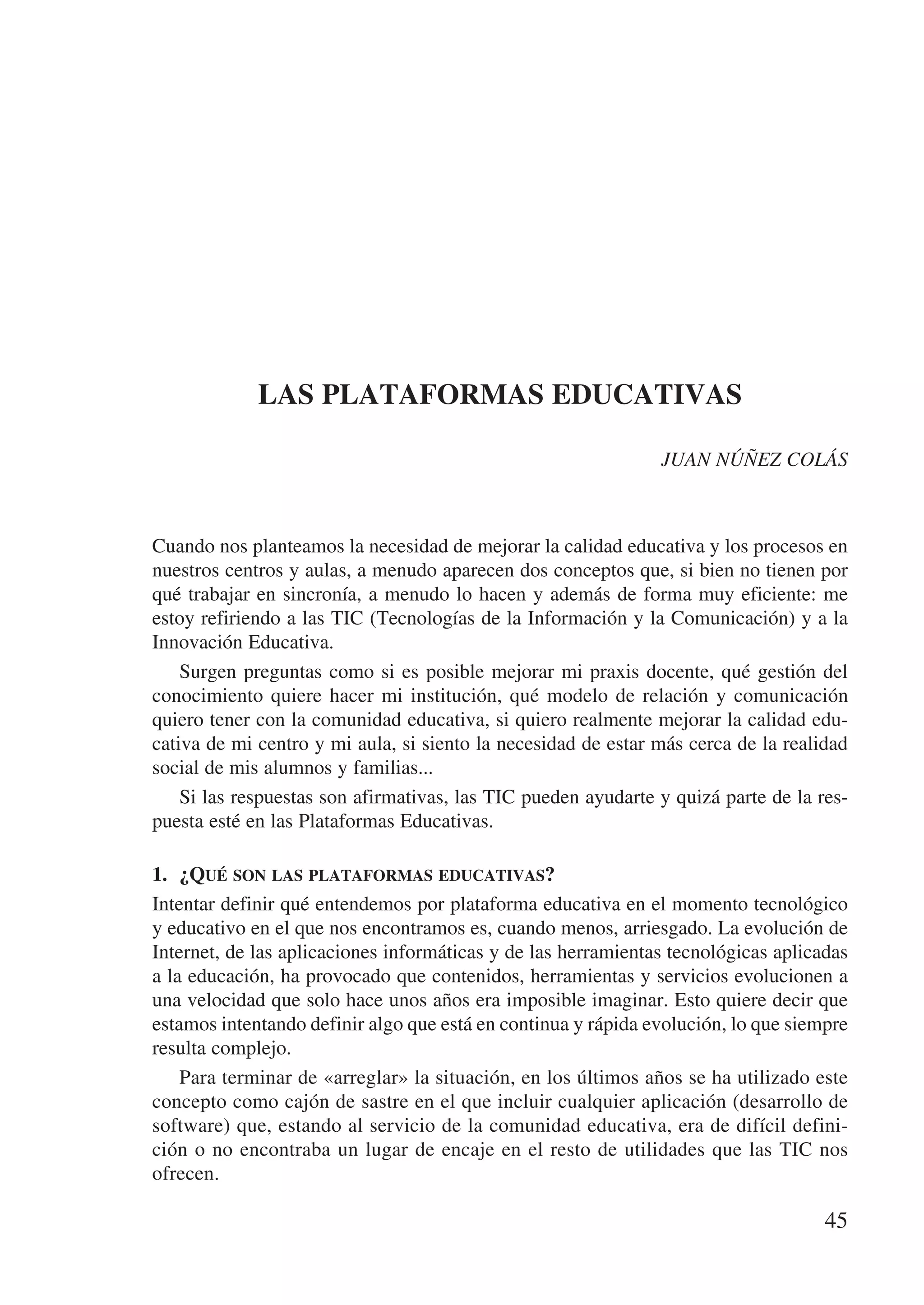 LAS PLATAFORMAS EDUCATIVAS

                                                               JUAN NÚÑEZ COLÁS



Cuando nos planteamos la necesidad de mejorar la calidad educativa y los procesos en
nuestros centros y aulas, a menudo aparecen dos conceptos que, si bien no tienen por
qué trabajar en sincronía, a menudo lo hacen y además de forma muy eficiente: me
estoy refiriendo a las TIC (Tecnologías de la Información y la Comunicación) y a la
Innovación Educativa.
    Surgen preguntas como si es posible mejorar mi praxis docente, qué gestión del
conocimiento quiere hacer mi institución, qué modelo de relación y comunicación
quiero tener con la comunidad educativa, si quiero realmente mejorar la calidad edu-
cativa de mi centro y mi aula, si siento la necesidad de estar más cerca de la realidad
social de mis alumnos y familias...
    Si las respuestas son afirmativas, las TIC pueden ayudarte y quizá parte de la res-
puesta esté en las Plataformas Educativas.

1.	 ¿Qué son las plataformas educativas?
Intentar definir qué entendemos por plataforma educativa en el momento tecnológico
y educativo en el que nos encontramos es, cuando menos, arriesgado. La evolución de
Internet, de las aplicaciones informáticas y de las herramientas tecnológicas aplicadas
a la educación, ha provocado que contenidos, herramientas y servicios evolucionen a
una velocidad que solo hace unos años era imposible imaginar. Esto quiere decir que
estamos intentando definir algo que está en continua y rápida evolución, lo que siempre
resulta complejo.
    Para terminar de «arreglar» la situación, en los últimos años se ha utilizado este
concepto como cajón de sastre en el que incluir cualquier aplicación (desarrollo de
software) que, estando al servicio de la comunidad educativa, era de difícil defini-
ción o no encontraba un lugar de encaje en el resto de utilidades que las TIC nos
ofrecen.

                                                                                    45
 