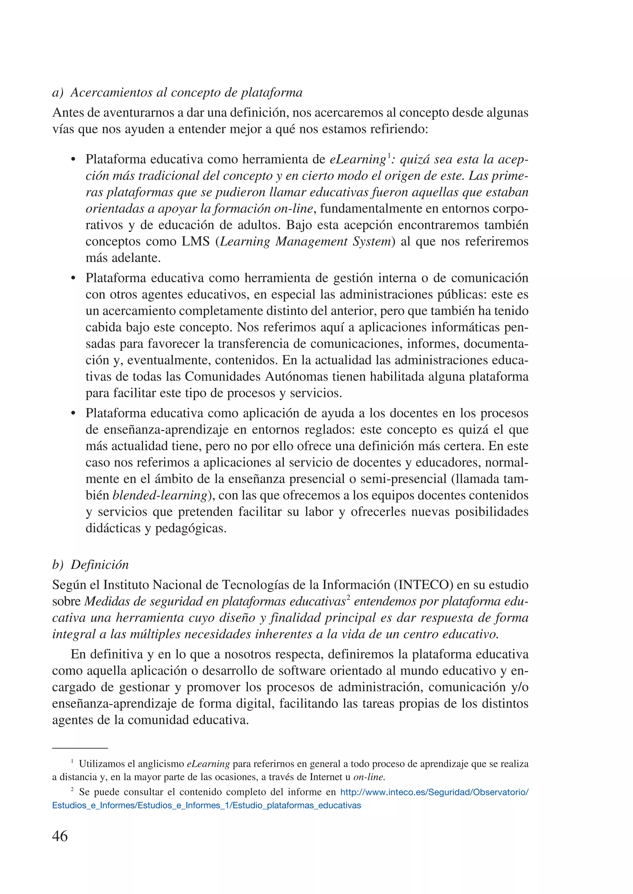 a)	 Acercamientos al concepto de plataforma
Antes de aventurarnos a dar una definición, nos acercaremos al concepto desde algunas
vías que nos ayuden a entender mejor a qué nos estamos refiriendo:

     •	 Plataforma educativa como herramienta de eLearning 1: quizá sea esta la acep-
        ción más tradicional del concepto y en cierto modo el origen de este. Las prime-
        ras plataformas que se pudieron llamar educativas fueron aquellas que estaban
        orientadas a apoyar la formación on-line, fundamentalmente en entornos corpo-
        rativos y de educación de adultos. Bajo esta acepción encontraremos también
        conceptos como LMS (Learning Management System) al que nos referiremos
        más adelante.
     •	 Plataforma educativa como herramienta de gestión interna o de comunicación
        con otros agentes educativos, en especial las administraciones públicas: este es
        un acercamiento completamente distinto del anterior, pero que también ha tenido
        cabida bajo este concepto. Nos referimos aquí a aplicaciones informáticas pen-
        sadas para favorecer la transferencia de comunicaciones, informes, documenta-
        ción y, eventualmente, contenidos. En la actualidad las administraciones educa-
        tivas de todas las Comunidades Autónomas tienen habilitada alguna plataforma
        para facilitar este tipo de procesos y servicios.
     •	 Plataforma educativa como aplicación de ayuda a los docentes en los procesos
        de enseñanza-aprendizaje en entornos reglados: este concepto es quizá el que
        más actualidad tiene, pero no por ello ofrece una definición más certera. En este
        caso nos referimos a aplicaciones al servicio de docentes y educadores, normal-
        mente en el ámbito de la enseñanza presencial o semi-presencial (llamada tam-
        bién blended-learning), con las que ofrecemos a los equipos docentes contenidos
        y servicios que pretenden facilitar su labor y ofrecerles nuevas posibilidades
        didácticas y pedagógicas.

b)	 Definición
Según el Instituto Nacional de Tecnologías de la Información (INTECO) en su estudio
sobre Medidas de seguridad en plataformas educativas 2 entendemos por plataforma edu-
cativa una herramienta cuyo diseño y finalidad principal es dar respuesta de forma
integral a las múltiples necesidades inherentes a la vida de un centro educativo.
    En definitiva y en lo que a nosotros respecta, definiremos la plataforma educativa
como aquella aplicación o desarrollo de software orientado al mundo educativo y en-
cargado de gestionar y promover los procesos de administración, comunicación y/o
enseñanza-aprendizaje de forma digital, facilitando las tareas propias de los distintos
agentes de la comunidad educativa.

     1
         Utilizamos el anglicismo eLearning para referirnos en general a todo proceso de aprendizaje que se realiza
a distancia y, en la mayor parte de las ocasiones, a través de Internet u on-line.
     2
         Se puede consultar el contenido completo del informe en http://www.inteco.es/Seguridad/Observatorio/
Estudios_e_Informes/Estudios_e_Informes_1/Estudio_plataformas_educativas


46
 