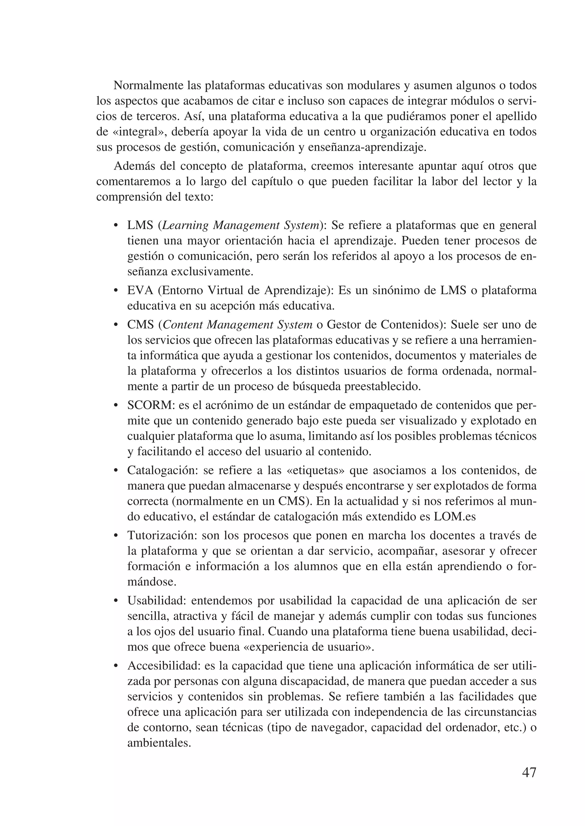 Normalmente las plataformas educativas son modulares y asumen algunos o todos
los aspectos que acabamos de citar e incluso son capaces de integrar módulos o servi-
cios de terceros. Así, una plataforma educativa a la que pudiéramos poner el apellido
de «integral», debería apoyar la vida de un centro u organización educativa en todos
sus procesos de gestión, comunicación y enseñanza-aprendizaje.
    Además del concepto de plataforma, creemos interesante apuntar aquí otros que
comentaremos a lo largo del capítulo o que pueden facilitar la labor del lector y la
comprensión del texto:

   •	 LMS (Learning Management System): Se refiere a plataformas que en general
      tienen una mayor orientación hacia el aprendizaje. Pueden tener procesos de
      gestión o comunicación, pero serán los referidos al apoyo a los procesos de en-
      señanza exclusivamente.
   •	 EVA (Entorno Virtual de Aprendizaje): Es un sinónimo de LMS o plataforma
      educativa en su acepción más educativa.
   •	 CMS (Content Management System o Gestor de Contenidos): Suele ser uno de
      los servicios que ofrecen las plataformas educativas y se refiere a una herramien-
      ta informática que ayuda a gestionar los contenidos, documentos y materiales de
      la plataforma y ofrecerlos a los distintos usuarios de forma ordenada, normal-
      mente a partir de un proceso de búsqueda preestablecido.
   •	 SCORM: es el acrónimo de un estándar de empaquetado de contenidos que per-
      mite que un contenido generado bajo este pueda ser visualizado y explotado en
      cualquier plataforma que lo asuma, limitando así los posibles problemas técnicos
      y facilitando el acceso del usuario al contenido.
   •	 Catalogación: se refiere a las «etiquetas» que asociamos a los contenidos, de
      manera que puedan almacenarse y después encontrarse y ser explotados de forma
      correcta (normalmente en un CMS). En la actualidad y si nos referimos al mun-
      do educativo, el estándar de catalogación más extendido es LOM.es
   •	 Tutorización: son los procesos que ponen en marcha los docentes a través de
      la plataforma y que se orientan a dar servicio, acompañar, asesorar y ofrecer
      formación e información a los alumnos que en ella están aprendiendo o for-
      mándose.
   •	 Usabilidad: entendemos por usabilidad la capacidad de una aplicación de ser
      sencilla, atractiva y fácil de manejar y además cumplir con todas sus funciones
      a los ojos del usuario final. Cuando una plataforma tiene buena usabilidad, deci-
      mos que ofrece buena «experiencia de usuario».
   •	 Accesibilidad: es la capacidad que tiene una aplicación informática de ser utili-
      zada por personas con alguna discapacidad, de manera que puedan acceder a sus
      servicios y contenidos sin problemas. Se refiere también a las facilidades que
      ofrece una aplicación para ser utilizada con independencia de las circunstancias
      de contorno, sean técnicas (tipo de navegador, capacidad del ordenador, etc.) o
      ambientales.

                                                                                     47
 