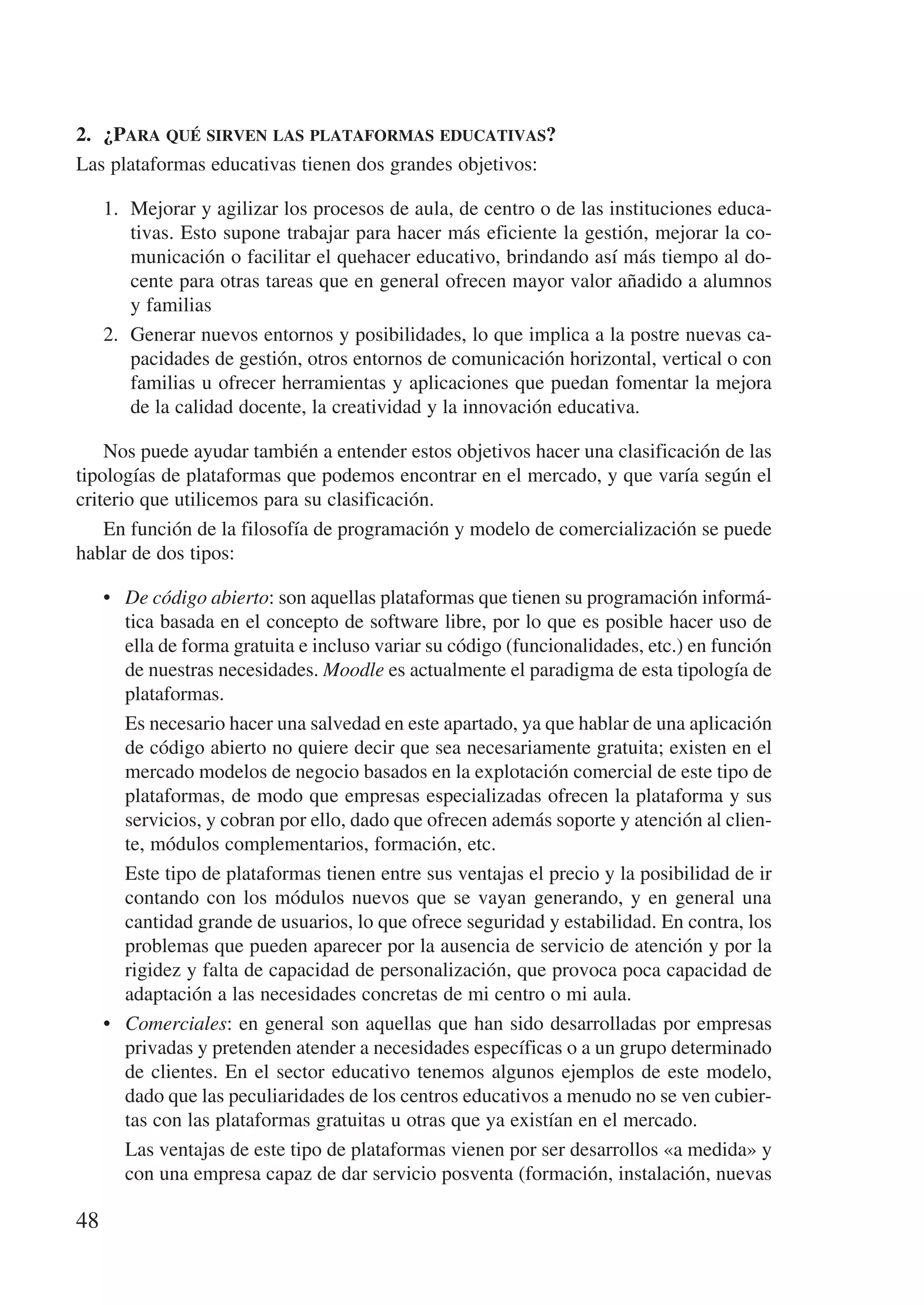 2.	 ¿Para qué sirven las plataformas educativas?
Las plataformas educativas tienen dos grandes objetivos:

     1.	 Mejorar y agilizar los procesos de aula, de centro o de las instituciones educa-
         tivas. Esto supone trabajar para hacer más eficiente la gestión, mejorar la co-
         municación o facilitar el quehacer educativo, brindando así más tiempo al do-
         cente para otras tareas que en general ofrecen mayor valor añadido a alumnos
         y familias
     2.	 Generar nuevos entornos y posibilidades, lo que implica a la postre nuevas ca-
         pacidades de gestión, otros entornos de comunicación horizontal, vertical o con
         familias u ofrecer herramientas y aplicaciones que puedan fomentar la mejora
         de la calidad docente, la creatividad y la innovación educativa.

    Nos puede ayudar también a entender estos objetivos hacer una clasificación de las
tipologías de plataformas que podemos encontrar en el mercado, y que varía según el
criterio que utilicemos para su clasificación.
    En función de la filosofía de programación y modelo de comercialización se puede
hablar de dos tipos:

     •	 De código abierto: son aquellas plataformas que tienen su programación informá-
        tica basada en el concepto de software libre, por lo que es posible hacer uso de
        ella de forma gratuita e incluso variar su código (funcionalidades, etc.) en función
        de nuestras necesidades. Moodle es actualmente el paradigma de esta tipología de
        plataformas.
     	 Es necesario hacer una salvedad en este apartado, ya que hablar de una aplicación
        de código abierto no quiere decir que sea necesariamente gratuita; existen en el
        mercado modelos de negocio basados en la explotación comercial de este tipo de
        plataformas, de modo que empresas especializadas ofrecen la plataforma y sus
        servicios, y cobran por ello, dado que ofrecen además soporte y atención al clien-
        te, módulos complementarios, formación, etc.
     	 Este tipo de plataformas tienen entre sus ventajas el precio y la posibilidad de ir
        contando con los módulos nuevos que se vayan generando, y en general una
        cantidad grande de usuarios, lo que ofrece seguridad y estabilidad. En contra, los
        problemas que pueden aparecer por la ausencia de servicio de atención y por la
        rigidez y falta de capacidad de personalización, que provoca poca capacidad de
        adaptación a las necesidades concretas de mi centro o mi aula.
     •	 Comerciales: en general son aquellas que han sido desarrolladas por empresas
        privadas y pretenden atender a necesidades específicas o a un grupo determinado
        de clientes. En el sector educativo tenemos algunos ejemplos de este modelo,
        dado que las peculiaridades de los centros educativos a menudo no se ven cubier-
        tas con las plataformas gratuitas u otras que ya existían en el mercado.
     	 Las ventajas de este tipo de plataformas vienen por ser desarrollos «a medida» y
        con una empresa capaz de dar servicio posventa (formación, instalación, nuevas

48
 