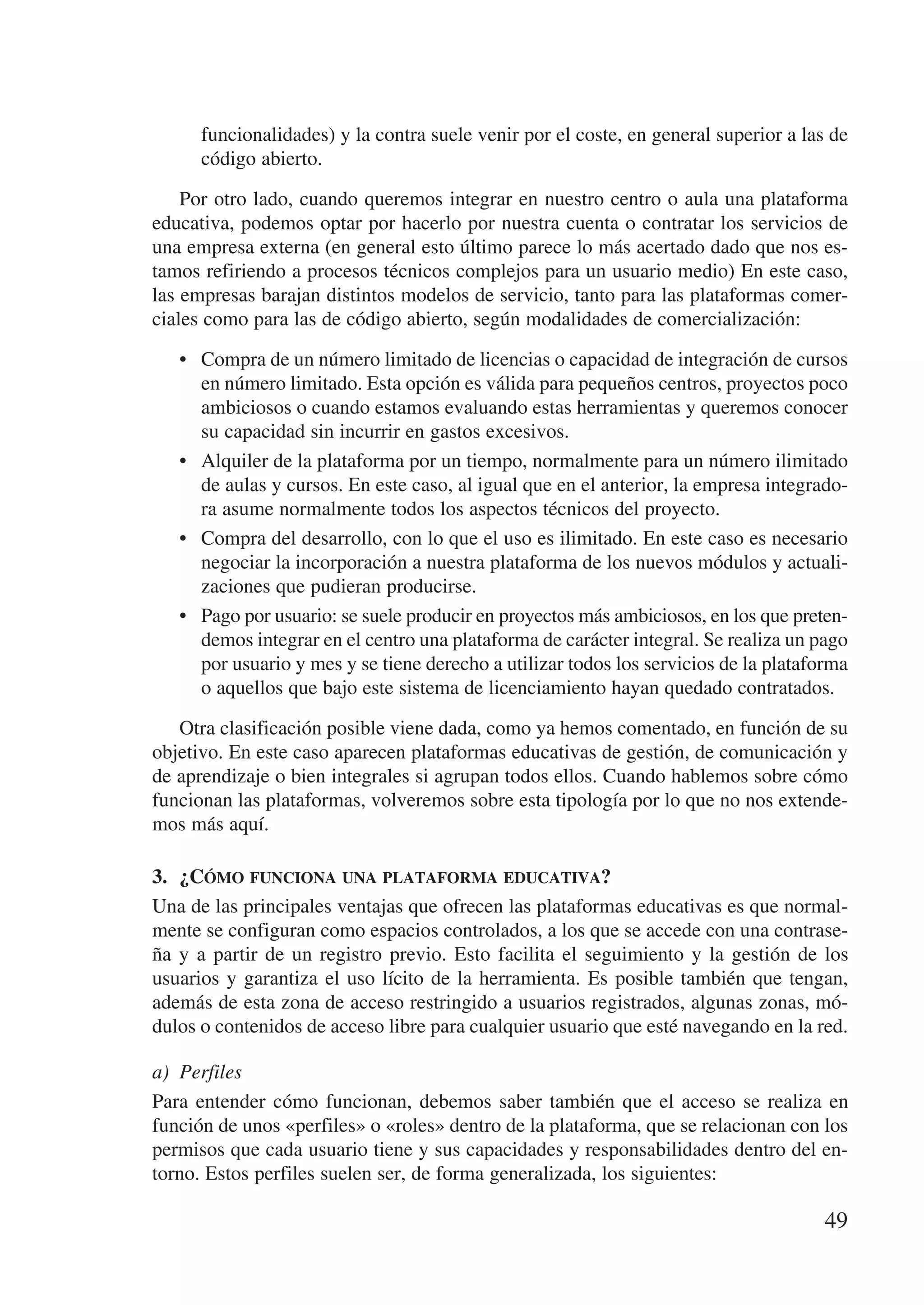 funcionalidades) y la contra suele venir por el coste, en general superior a las de
      código abierto.

    Por otro lado, cuando queremos integrar en nuestro centro o aula una plataforma
educativa, podemos optar por hacerlo por nuestra cuenta o contratar los servicios de
una empresa externa (en general esto último parece lo más acertado dado que nos es-
tamos refiriendo a procesos técnicos complejos para un usuario medio) En este caso,
las empresas barajan distintos modelos de servicio, tanto para las plataformas comer-
ciales como para las de código abierto, según modalidades de comercialización:

   •	 Compra de un número limitado de licencias o capacidad de integración de cursos
      en número limitado. Esta opción es válida para pequeños centros, proyectos poco
      ambiciosos o cuando estamos evaluando estas herramientas y queremos conocer
      su capacidad sin incurrir en gastos excesivos.
   •	 Alquiler de la plataforma por un tiempo, normalmente para un número ilimitado
      de aulas y cursos. En este caso, al igual que en el anterior, la empresa integrado-
      ra asume normalmente todos los aspectos técnicos del proyecto.
   •	 Compra del desarrollo, con lo que el uso es ilimitado. En este caso es necesario
      negociar la incorporación a nuestra plataforma de los nuevos módulos y actuali-
      zaciones que pudieran producirse.
   •	 Pago por usuario: se suele producir en proyectos más ambiciosos, en los que preten-
      demos integrar en el centro una plataforma de carácter integral. Se realiza un pago
      por usuario y mes y se tiene derecho a utilizar todos los servicios de la plataforma
      o aquellos que bajo este sistema de licenciamiento hayan quedado contratados.

   Otra clasificación posible viene dada, como ya hemos comentado, en función de su
objetivo. En este caso aparecen plataformas educativas de gestión, de comunicación y
de aprendizaje o bien integrales si agrupan todos ellos. Cuando hablemos sobre cómo
funcionan las plataformas, volveremos sobre esta tipología por lo que no nos extende-
mos más aquí.

3.	 ¿Cómo funciona una plataforma educativa?
Una de las principales ventajas que ofrecen las plataformas educativas es que normal-
mente se configuran como espacios controlados, a los que se accede con una contrase-
ña y a partir de un registro previo. Esto facilita el seguimiento y la gestión de los
usuarios y garantiza el uso lícito de la herramienta. Es posible también que tengan,
además de esta zona de acceso restringido a usuarios registrados, algunas zonas, mó-
dulos o contenidos de acceso libre para cualquier usuario que esté navegando en la red.

a)	 Perfiles
Para entender cómo funcionan, debemos saber también que el acceso se realiza en
función de unos «perfiles» o «roles» dentro de la plataforma, que se relacionan con los
permisos que cada usuario tiene y sus capacidades y responsabilidades dentro del en-
torno. Estos perfiles suelen ser, de forma generalizada, los siguientes:

                                                                                      49
 