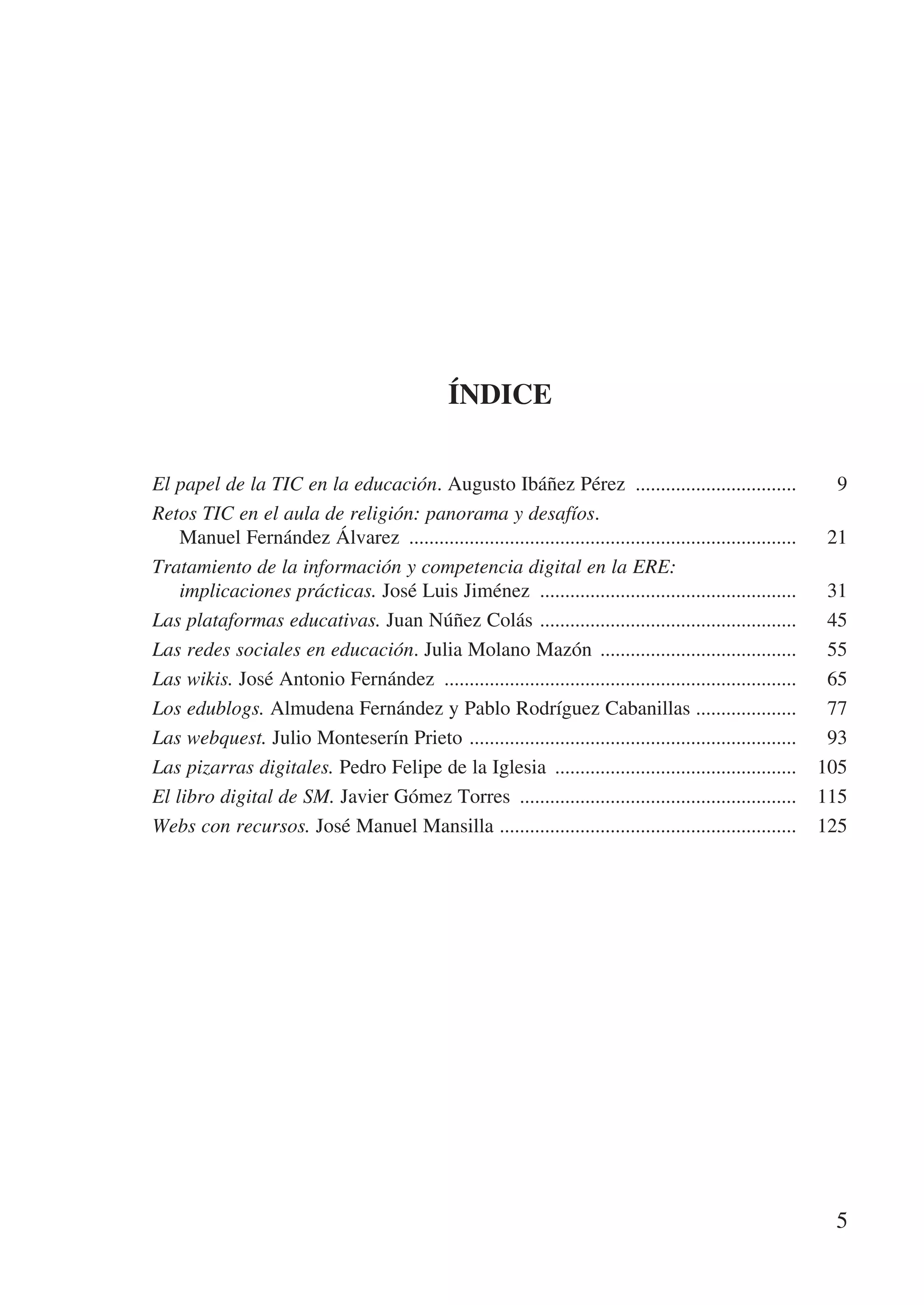 Índice


El papel de la TIC en la educación. Augusto Ibáñez Pérez .................................	                   9
Retos TIC en el aula de religión: panorama y desafíos.
    Manuel Fernández Álvarez ..............................................................................	 21
Tratamiento de la información y competencia digital en la ERE:
    implicaciones prácticas. José Luis Jiménez ....................................................	 31
Las plataformas educativas. Juan Núñez Colás . ..................................................	 45
Las redes sociales en educación. Julia Molano Mazón ........................................	 55
Las wikis. José Antonio Fernández .......................................................................	 65
Los edublogs. Almudena Fernández y Pablo Rodríguez Cabanillas ....................	 77
Las webquest. Julio Monteserín Prieto . ................................................................	 93
Las pizarras digitales. Pedro Felipe de la Iglesia .................................................	 105
El libro digital de SM. Javier Gómez Torres ........................................................	 115
Webs con recursos. José Manuel Mansilla ...........................................................	 125




                                                                                                             5
 