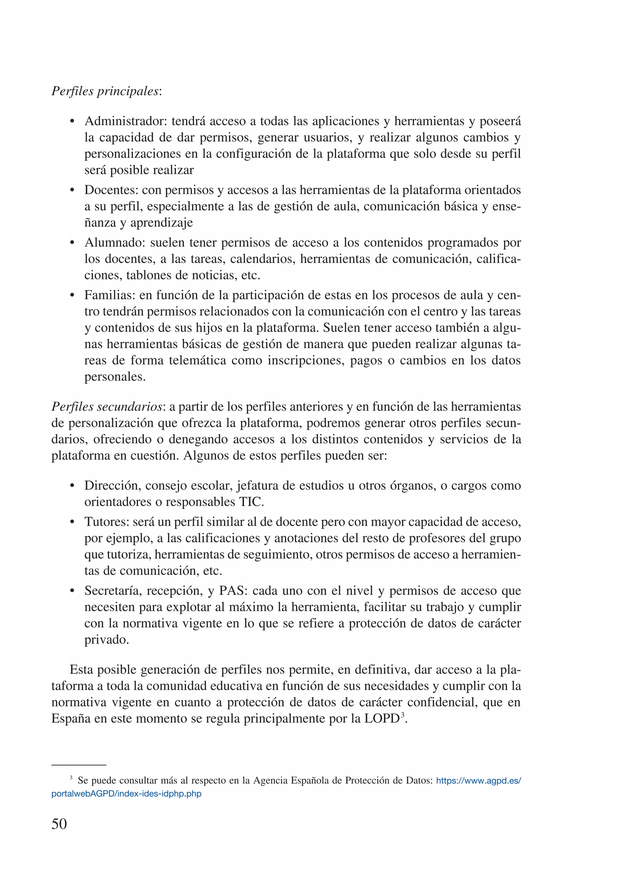 Perfiles principales:

     •	 Administrador: tendrá acceso a todas las aplicaciones y herramientas y poseerá
        la capacidad de dar permisos, generar usuarios, y realizar algunos cambios y
        personalizaciones en la configuración de la plataforma que solo desde su perfil
        será posible realizar
     •	 Docentes: con permisos y accesos a las herramientas de la plataforma orientados
        a su perfil, especialmente a las de gestión de aula, comunicación básica y ense-
        ñanza y aprendizaje
     •	 Alumnado: suelen tener permisos de acceso a los contenidos programados por
        los docentes, a las tareas, calendarios, herramientas de comunicación, califica-
        ciones, tablones de noticias, etc.
     •	 Familias: en función de la participación de estas en los procesos de aula y cen-
        tro tendrán permisos relacionados con la comunicación con el centro y las tareas
        y contenidos de sus hijos en la plataforma. Suelen tener acceso también a algu-
        nas herramientas básicas de gestión de manera que pueden realizar algunas ta-
        reas de forma telemática como inscripciones, pagos o cambios en los datos
        personales.

Perfiles secundarios: a partir de los perfiles anteriores y en función de las herramientas
de personalización que ofrezca la plataforma, podremos generar otros perfiles secun-
darios, ofreciendo o denegando accesos a los distintos contenidos y servicios de la
plataforma en cuestión. Algunos de estos perfiles pueden ser:

     •	 Dirección, consejo escolar, jefatura de estudios u otros órganos, o cargos como
        orientadores o responsables TIC.
     •	 Tutores: será un perfil similar al de docente pero con mayor capacidad de acceso,
        por ejemplo, a las calificaciones y anotaciones del resto de profesores del grupo
        que tutoriza, herramientas de seguimiento, otros permisos de acceso a herramien-
        tas de comunicación, etc.
     •	 Secretaría, recepción, y PAS: cada uno con el nivel y permisos de acceso que
        necesiten para explotar al máximo la herramienta, facilitar su trabajo y cumplir
        con la normativa vigente en lo que se refiere a protección de datos de carácter
        privado.

    Esta posible generación de perfiles nos permite, en definitiva, dar acceso a la pla-
taforma a toda la comunidad educativa en función de sus necesidades y cumplir con la
normativa vigente en cuanto a protección de datos de carácter confidencial, que en
España en este momento se regula principalmente por la LOPD 3.



     3
        Se puede consultar más al respecto en la Agencia Española de Protección de Datos: https://www.agpd.es/
portalwebAGPD/index-ides-idphp.php


50
 