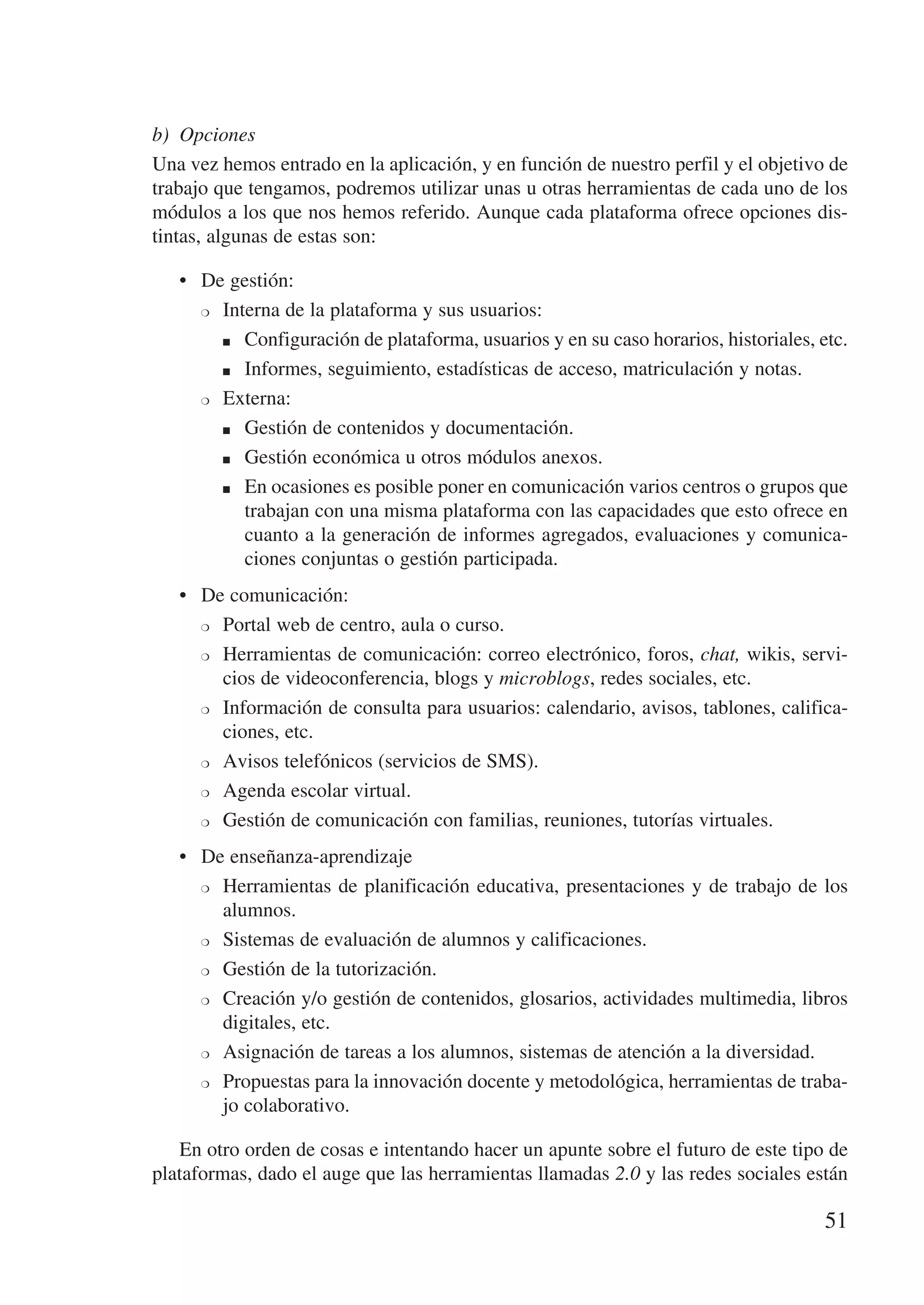 b)	 Opciones
Una vez hemos entrado en la aplicación, y en función de nuestro perfil y el objetivo de
trabajo que tengamos, podremos utilizar unas u otras herramientas de cada uno de los
módulos a los que nos hemos referido. Aunque cada plataforma ofrece opciones dis-
tintas, algunas de estas son:

   •	 De gestión:
      ❍	 Interna de la plataforma y sus usuarios:


         n	 Configuración de plataforma, usuarios y en su caso horarios, historiales, etc.


         n	 Informes, seguimiento, estadísticas de acceso, matriculación y notas.


      ❍	 Externa:


         n	 Gestión de contenidos y documentación.


         n	 Gestión económica u otros módulos anexos.


         n	 En ocasiones es posible poner en comunicación varios centros o grupos que

            trabajan con una misma plataforma con las capacidades que esto ofrece en
            cuanto a la generación de informes agregados, evaluaciones y comunica-
            ciones conjuntas o gestión participada.
   •	 De comunicación:
      ❍	 Portal web de centro, aula o curso.


      ❍	 Herramientas de comunicación: correo electrónico, foros, chat, wikis, servi-

         cios de videoconferencia, blogs y microblogs, redes sociales, etc.
      ❍	 Información de consulta para usuarios: calendario, avisos, tablones, califica-

         ciones, etc.
      ❍	 Avisos telefónicos (servicios de SMS).


      ❍	 Agenda escolar virtual.


      ❍	 Gestión de comunicación con familias, reuniones, tutorías virtuales.


   •	 De enseñanza-aprendizaje
      ❍	 Herramientas de planificación educativa, presentaciones y de trabajo de los

         alumnos.
      ❍	 Sistemas de evaluación de alumnos y calificaciones.


      ❍	 Gestión de la tutorización.


      ❍	 Creación y/o gestión de contenidos, glosarios, actividades multimedia, libros

         digitales, etc.
      ❍	 Asignación de tareas a los alumnos, sistemas de atención a la diversidad.


      ❍	 Propuestas para la innovación docente y metodológica, herramientas de traba-

         jo colaborativo.

   En otro orden de cosas e intentando hacer un apunte sobre el futuro de este tipo de
plataformas, dado el auge que las herramientas llamadas 2.0 y las redes sociales están

                                                                                      51
 