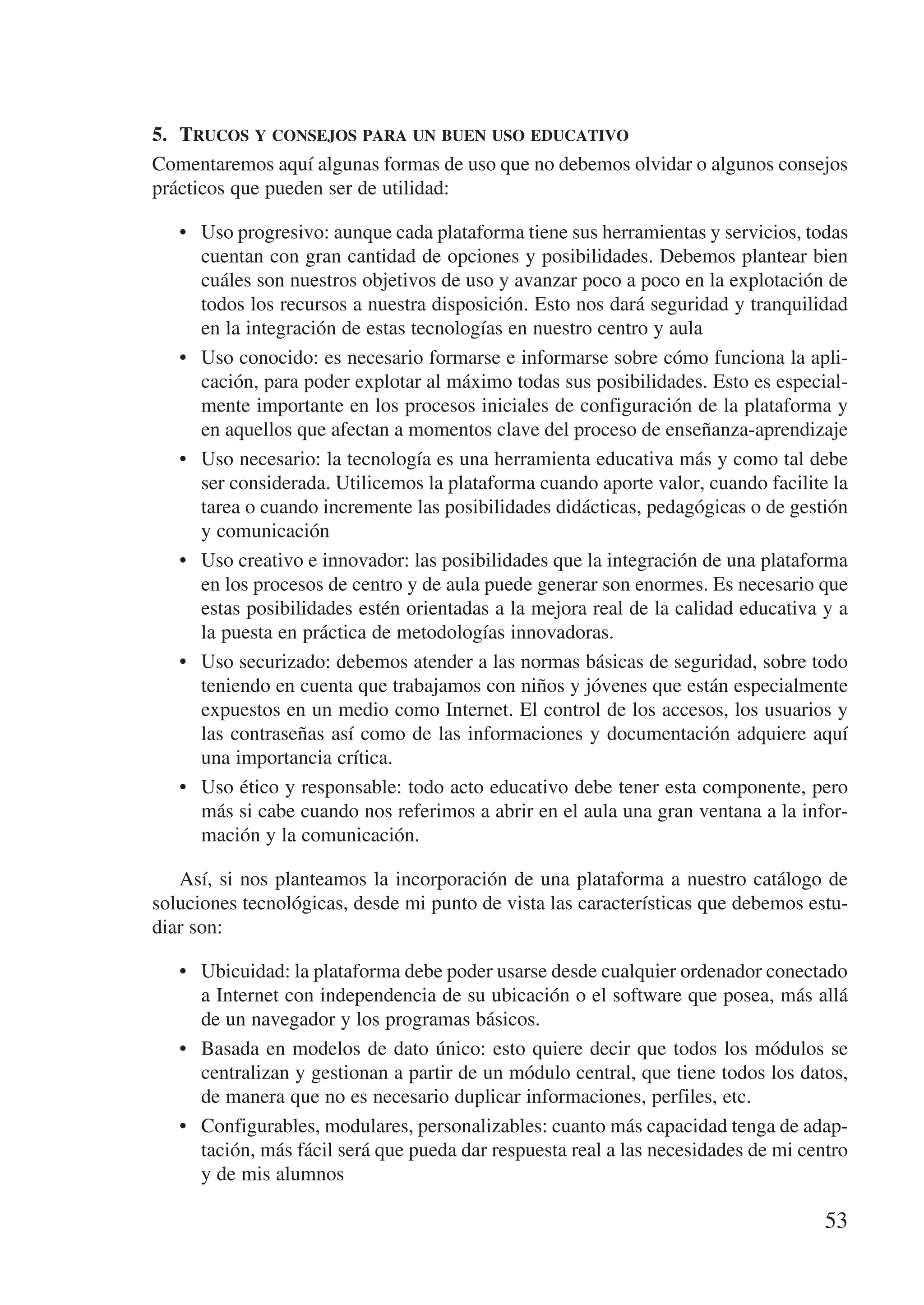 5.	 Trucos y consejos para un buen uso educativo
Comentaremos aquí algunas formas de uso que no debemos olvidar o algunos consejos
prácticos que pueden ser de utilidad:

   •	 Uso progresivo: aunque cada plataforma tiene sus herramientas y servicios, todas
      cuentan con gran cantidad de opciones y posibilidades. Debemos plantear bien
      cuáles son nuestros objetivos de uso y avanzar poco a poco en la explotación de
      todos los recursos a nuestra disposición. Esto nos dará seguridad y tranquilidad
      en la integración de estas tecnologías en nuestro centro y aula
   •	 Uso conocido: es necesario formarse e informarse sobre cómo funciona la apli-
      cación, para poder explotar al máximo todas sus posibilidades. Esto es especial-
      mente importante en los procesos iniciales de configuración de la plataforma y
      en aquellos que afectan a momentos clave del proceso de enseñanza-aprendizaje
   •	 Uso necesario: la tecnología es una herramienta educativa más y como tal debe
      ser considerada. Utilicemos la plataforma cuando aporte valor, cuando facilite la
      tarea o cuando incremente las posibilidades didácticas, pedagógicas o de gestión
      y comunicación
   •	 Uso creativo e innovador: las posibilidades que la integración de una plataforma
      en los procesos de centro y de aula puede generar son enormes. Es necesario que
      estas posibilidades estén orientadas a la mejora real de la calidad educativa y a
      la puesta en práctica de metodologías innovadoras.
   •	 Uso securizado: debemos atender a las normas básicas de seguridad, sobre todo
      teniendo en cuenta que trabajamos con niños y jóvenes que están especialmente
      expuestos en un medio como Internet. El control de los accesos, los usuarios y
      las contraseñas así como de las informaciones y documentación adquiere aquí
      una importancia crítica.
   •	 Uso ético y responsable: todo acto educativo debe tener esta componente, pero
      más si cabe cuando nos referimos a abrir en el aula una gran ventana a la infor-
      mación y la comunicación.

   Así, si nos planteamos la incorporación de una plataforma a nuestro catálogo de
soluciones tecnológicas, desde mi punto de vista las características que debemos estu-
diar son:

   •	 Ubicuidad: la plataforma debe poder usarse desde cualquier ordenador conectado
      a Internet con independencia de su ubicación o el software que posea, más allá
      de un navegador y los programas básicos.
   •	 Basada en modelos de dato único: esto quiere decir que todos los módulos se
      centralizan y gestionan a partir de un módulo central, que tiene todos los datos,
      de manera que no es necesario duplicar informaciones, perfiles, etc.
   •	 Configurables, modulares, personalizables: cuanto más capacidad tenga de adap-
      tación, más fácil será que pueda dar respuesta real a las necesidades de mi centro
      y de mis alumnos

                                                                                     53
 
