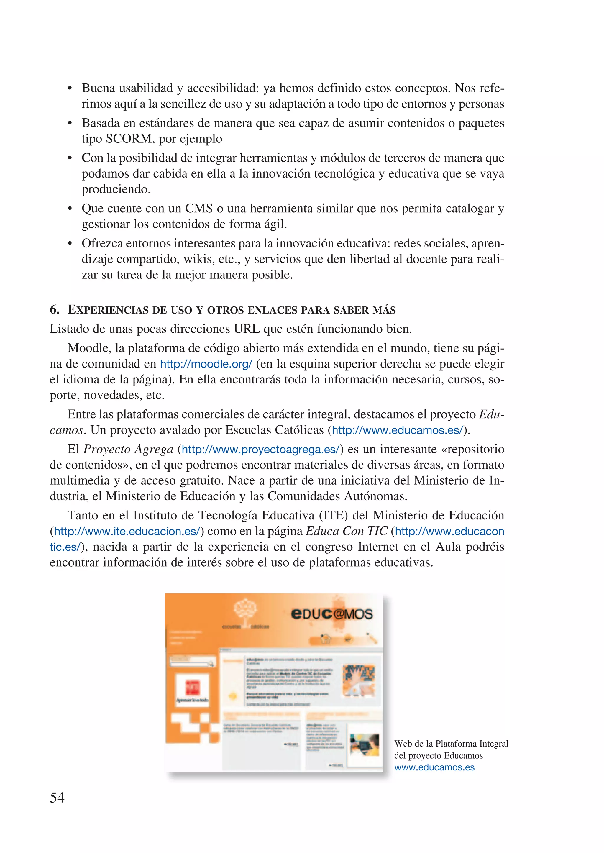 • Buena usabilidad y accesibilidad: ya hemos definido estos conceptos. Nos refe-
       rimos aquí a la sencillez de uso y su adaptación a todo tipo de entornos y personas
     • Basada en estándares de manera que sea capaz de asumir contenidos o paquetes
       tipo SCORM, por ejemplo
     • Con la posibilidad de integrar herramientas y módulos de terceros de manera que
       podamos dar cabida en ella a la innovación tecnológica y educativa que se vaya
       produciendo.
     • Que cuente con un CMS o una herramienta similar que nos permita catalogar y
       gestionar los contenidos de forma ágil.
     • Ofrezca entornos interesantes para la innovación educativa: redes sociales, apren-
       dizaje compartido, wikis, etc., y servicios que den libertad al docente para reali-
       zar su tarea de la mejor manera posible.

6.	 experiencias	de	uso	y	oTros	enlaces	para	saber	más
Listado de unas pocas direcciones URL que estén funcionando bien.
    Moodle, la plataforma de código abierto más extendida en el mundo, tiene su pági-
na de comunidad en http://moodle.org/ (en la esquina superior derecha se puede elegir
el idioma de la página). En ella encontrarás toda la información necesaria, cursos, so-
porte, novedades, etc.
    Entre las plataformas comerciales de carácter integral, destacamos el proyecto Edu-
camos. Un proyecto avalado por Escuelas Católicas (http://www.educamos.es/).
    El Proyecto Agrega (http://www.proyectoagrega.es/) es un interesante «repositorio
de contenidos», en el que podremos encontrar materiales de diversas áreas, en formato
multimedia y de acceso gratuito. Nace a partir de una iniciativa del Ministerio de In-
dustria, el Ministerio de Educación y las Comunidades Autónomas.
    Tanto en el Instituto de Tecnología Educativa (ITE) del Ministerio de Educación
(http://www.ite.educacion.es/) como en la página Educa Con TIC (http://www.educacon
tic.es/), nacida a partir de la experiencia en el congreso Internet en el Aula podréis
encontrar información de interés sobre el uso de plataformas educativas.




                                                                    Web de la Plataforma Integral
                                                                    del proyecto Educamos
                                                                    www.educamos.es


54
 