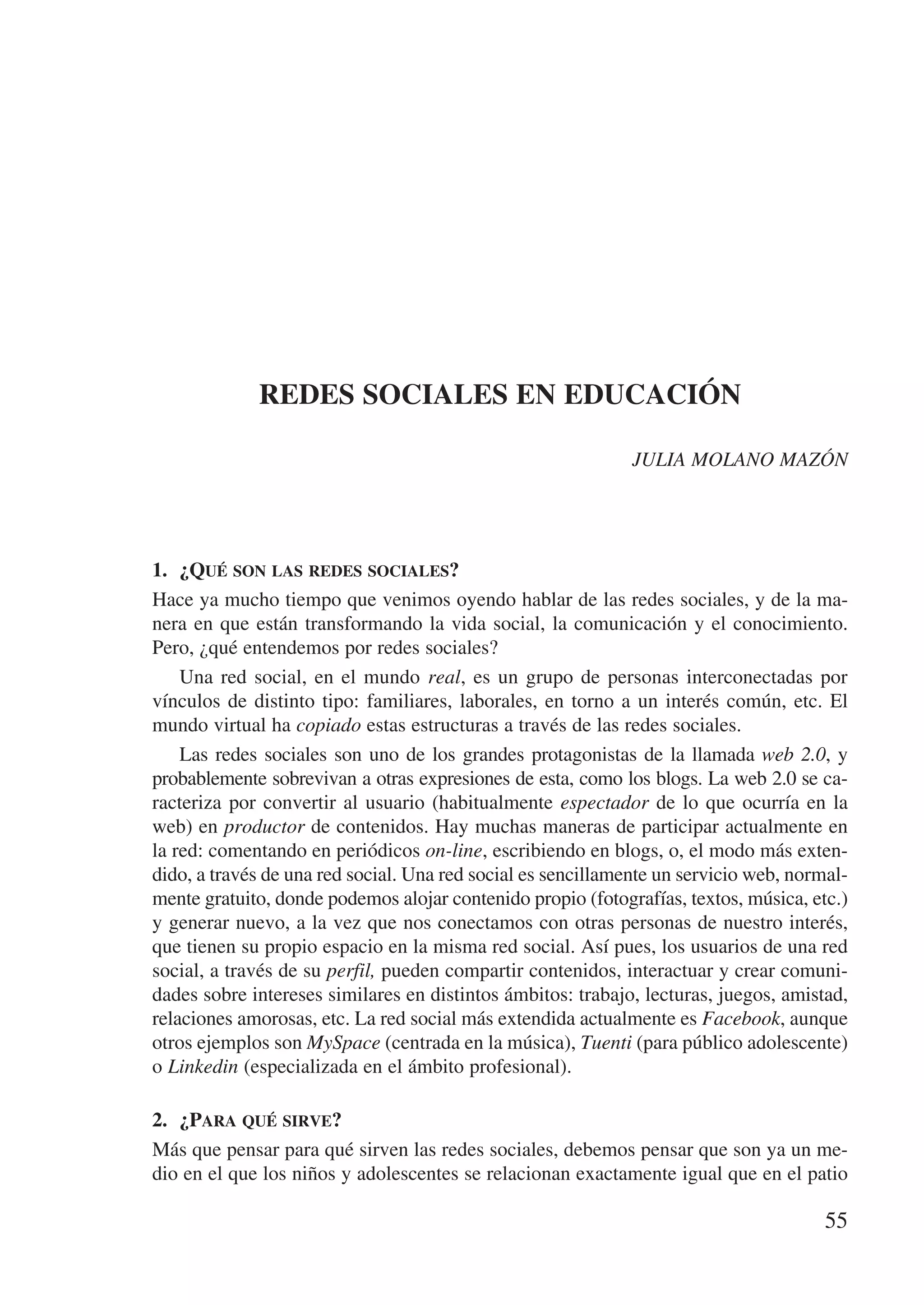 REDES SOCIALES EN EDUCACIÓN

                                                              JULIA MOLANO MAZÓN




1.	 ¿Qué son las redes sociales?
Hace ya mucho tiempo que venimos oyendo hablar de las redes sociales, y de la ma-
nera en que están transformando la vida social, la comunicación y el conocimiento.
Pero, ¿qué entendemos por redes sociales?
    Una red social, en el mundo real, es un grupo de personas interconectadas por
víncu­os de distinto tipo: familiares, laborales, en torno a un interés común, etc. El
      l
mundo virtual ha copiado estas estructuras a través de las redes sociales.
    Las redes sociales son uno de los grandes protagonistas de la llamada web 2.0, y
probablemente sobrevivan a otras expresiones de esta, como los blogs. La web 2.0 se ca-
racteriza por convertir al usuario (habitualmente espectador de lo que ocurría en la
web) en productor de contenidos. Hay muchas maneras de participar actualmente en
la red: comentando en periódicos on-line, escribiendo en blogs, o, el modo más exten-
dido, a través de una red social. Una red social es sencillamente un servicio web, normal-
mente gratuito, donde podemos alojar contenido propio (fotografías, textos, música, etc.)
y generar nuevo, a la vez que nos conectamos con otras personas de nuestro interés,
que tienen su propio espacio en la misma red social. Así pues, los usuarios de una red
social, a través de su perfil, pueden compartir contenidos, interactuar y crear comuni-
dades sobre intereses similares en distintos ámbitos: trabajo, lecturas, juegos, amistad,
relaciones amorosas, etc. La red social más extendida actualmente es Facebook, aunque
otros ejemplos son MySpace (centrada en la música), Tuenti (para público adolescente)
o Linkedin (especializada en el ámbito profesional).

2.	 ¿Para qué sirve?
Más que pensar para qué sirven las redes sociales, debemos pensar que son ya un me-
dio en el que los niños y adolescentes se relacionan exactamente igual que en el patio

                                                                                       55
 