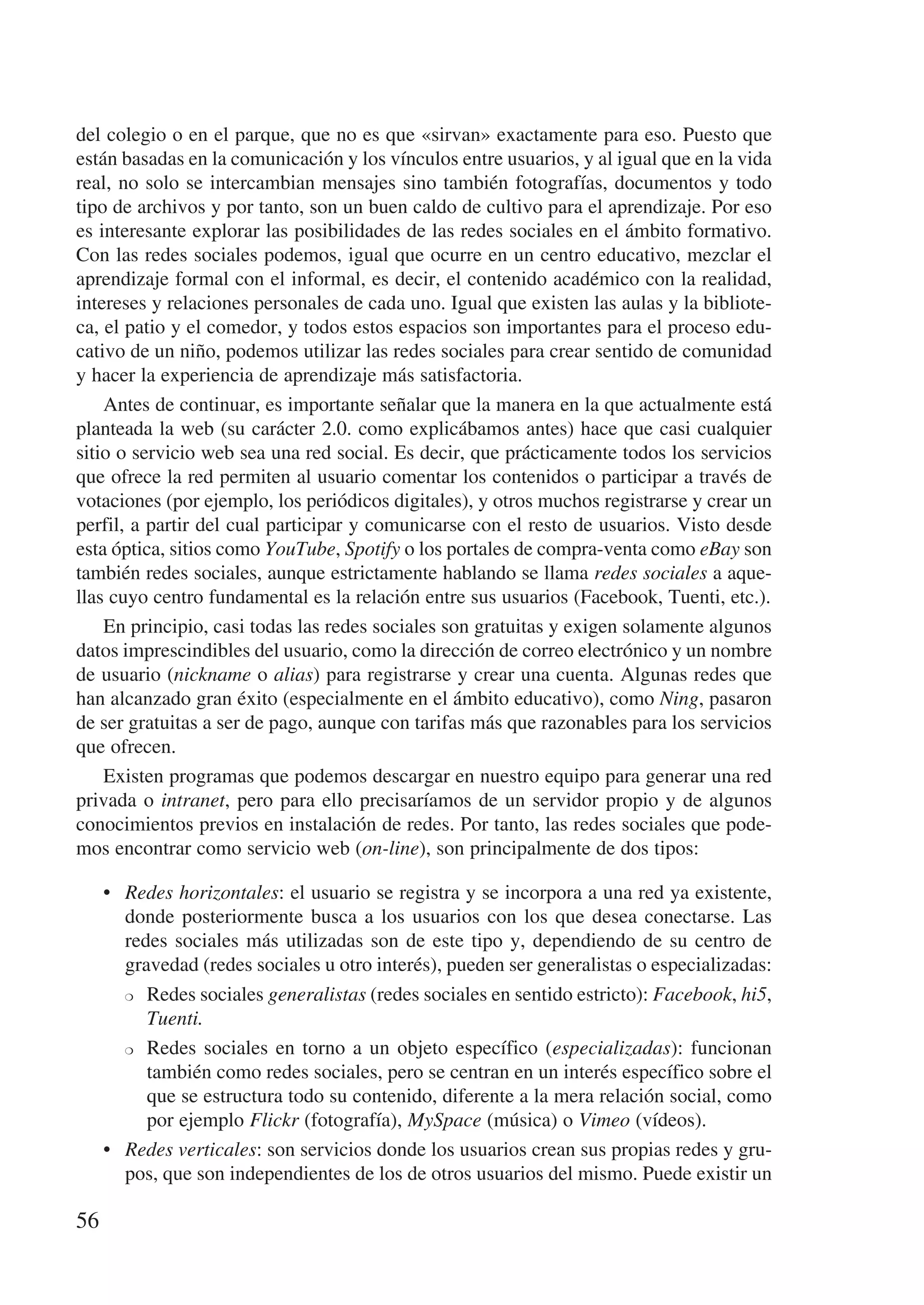 del colegio o en el parque, que no es que «sirvan» exactamente para eso. Puesto que
están basadas en la comunicación y los vínculos entre usuarios, y al igual que en la vida
real, no solo se intercambian mensajes sino también fotografías, documentos y todo
tipo de archivos y por tanto, son un buen caldo de cultivo para el aprendizaje. Por eso
es interesante explorar las posibilidades de las redes sociales en el ámbito formativo.
Con las redes sociales podemos, igual que ocurre en un centro educativo, mezclar el
aprendizaje formal con el informal, es decir, el contenido académico con la realidad,
intereses y relaciones personales de cada uno. Igual que existen las aulas y la bibliote-
ca, el patio y el comedor, y todos estos espacios son importantes para el proceso edu-
cativo de un niño, podemos utilizar las redes sociales para crear sentido de comunidad
y hacer la experiencia de aprendizaje más satisfactoria.
    Antes de continuar, es importante señalar que la manera en la que actualmente está
planteada la web (su carácter 2.0. como explicábamos antes) hace que casi cualquier
sitio o servicio web sea una red social. Es decir, que prácticamente todos los servicios
que ofrece la red permiten al usuario comentar los contenidos o participar a través de
votaciones (por ejemplo, los periódicos digitales), y otros muchos registrarse y crear un
perfil, a partir del cual participar y comunicarse con el resto de usuarios. Visto desde
esta óptica, sitios como YouTube, Spotify o los portales de compra-venta como eBay son
también redes sociales, aunque estrictamente hablando se llama redes sociales a aque-
llas cuyo centro fundamental es la relación entre sus usuarios (Facebook, Tuenti, etc.).
    En principio, casi todas las redes sociales son gratuitas y exigen solamente algunos
datos imprescindibles del usuario, como la dirección de correo electrónico y un nombre
de usuario (nickname o alias) para registrarse y crear una cuenta. Algunas redes que
han alcanzado gran éxito (especialmente en el ámbito educativo), como Ning, pasaron
de ser gratuitas a ser de pago, aunque con tarifas más que razonables para los servicios
que ofrecen.
    Existen programas que podemos descargar en nuestro equipo para generar una red
privada o intranet, pero para ello precisaríamos de un servidor propio y de algunos
conocimientos previos en instalación de redes. Por tanto, las redes sociales que pode-
mos encontrar como servicio web (on-line), son principalmente de dos tipos:

     •	 Redes horizontales: el usuario se registra y se incorpora a una red ya existente,
        donde posteriormente busca a los usuarios con los que desea conectarse. Las
        redes sociales más utilizadas son de este tipo y, dependiendo de su centro de
        gravedad (redes sociales u otro interés), pueden ser generalistas o especializadas:
        ❍	 Redes sociales generalistas (redes sociales en sentido estricto): Facebook, hi5,

           Tuenti.
        ❍	 Redes sociales en torno a un objeto específico (especializadas): funcionan

           también como redes sociales, pero se centran en un interés específico sobre el
           que se estructura todo su contenido, diferente a la mera relación social, como
           por ejemplo Flickr (fotografía), MySpace (música) o Vimeo (vídeos).
     •	 Redes verticales: son servicios donde los usuarios crean sus propias redes y gru-
        pos, que son independientes de los de otros usuarios del mismo. Puede existir un

56
 