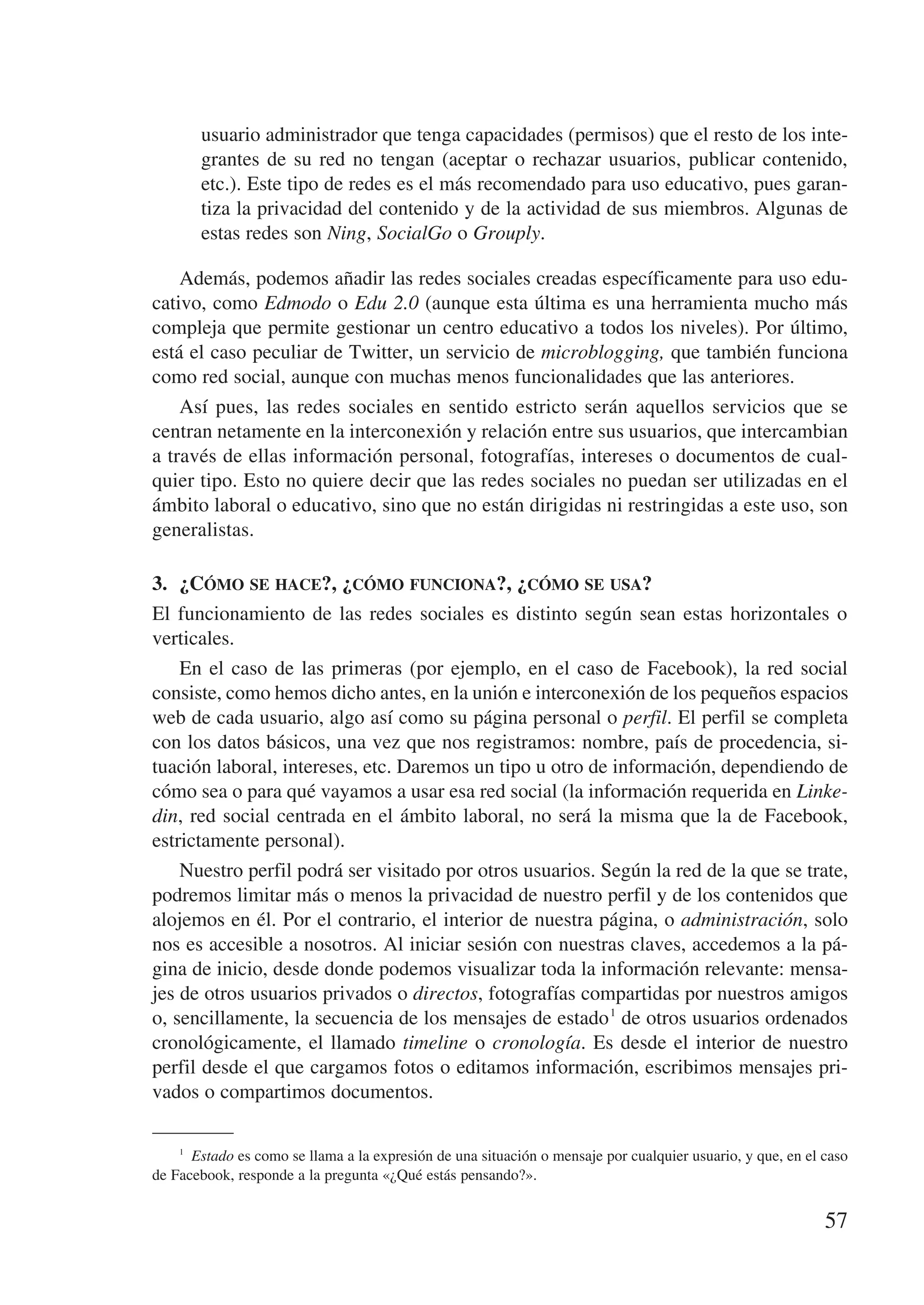 usuario administrador que tenga capacidades (permisos) que el resto de los inte-
        grantes de su red no tengan (aceptar o rechazar usuarios, publicar contenido,
        etc.). Este tipo de redes es el más recomendado para uso educativo, pues garan-
        tiza la privacidad del contenido y de la actividad de sus miembros. Algunas de
        estas redes son Ning, SocialGo o Grouply.

    Además, podemos añadir las redes sociales creadas específicamente para uso edu-
cativo, como Edmodo o Edu 2.0 (aunque esta última es una herramienta mucho más
compleja que permite gestionar un centro educativo a todos los niveles). Por último,
está el caso peculiar de Twitter, un servicio de microblogging, que también funciona
como red social, aunque con muchas menos funcionalidades que las anteriores.
    Así pues, las redes sociales en sentido estricto serán aquellos servicios que se
centran netamente en la interconexión y relación entre sus usuarios, que intercambian
a través de ellas información personal, fotografías, intereses o documentos de cual-
quier tipo. Esto no quiere decir que las redes sociales no puedan ser utilizadas en el
ámbito laboral o educativo, sino que no están dirigidas ni restringidas a este uso, son
generalistas.

3.	 ¿Cómo se hace?, ¿cómo funciona?, ¿cómo se usa?
El funcionamiento de las redes sociales es distinto según sean estas horizontales o
verticales.
    En el caso de las primeras (por ejemplo, en el caso de Facebook), la red social
consiste, como hemos dicho antes, en la unión e interconexión de los pequeños espacios
web de cada usuario, algo así como su página personal o perfil. El perfil se completa
con los datos básicos, una vez que nos registramos: nombre, país de procedencia, si-
tuación laboral, intereses, etc. Daremos un tipo u otro de información, dependiendo de
cómo sea o para qué vayamos a usar esa red social (la información requerida en Linke-
din, red social centrada en el ámbito laboral, no será la misma que la de Facebook,
estrictamente personal).
    Nuestro perfil podrá ser visitado por otros usuarios. Según la red de la que se trate,
podremos limitar más o menos la privacidad de nuestro perfil y de los contenidos que
alojemos en él. Por el contrario, el interior de nuestra página, o administración, solo
nos es accesible a nosotros. Al iniciar sesión con nuestras claves, accedemos a la pá-
gina de inicio, desde donde podemos visualizar toda la información relevante: mensa-
jes de otros usuarios privados o directos, fotografías compartidas por nuestros amigos
o, sencillamente, la secuencia de los mensajes de estado 1 de otros usuarios ordenados
cronológicamente, el llamado timeline o cronología. Es desde el interior de nuestro
perfil desde el que cargamos fotos o editamos información, escribimos mensajes pri-
vados o compartimos documentos.

    1
        Estado es como se llama a la expresión de una situación o mensaje por cualquier usuario, y que, en el caso
de Facebook, responde a la pregunta «¿Qué estás pensando?».


                                                                                                              57
 