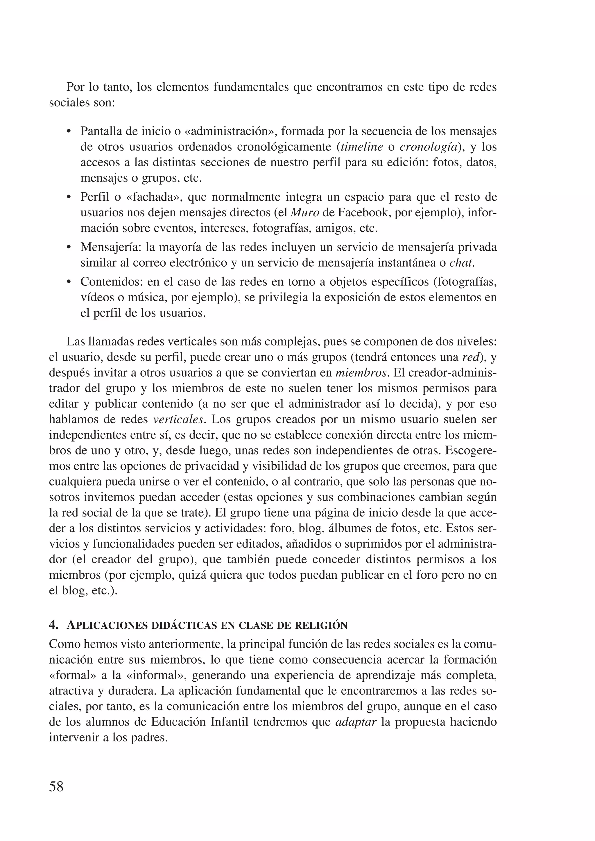 Por lo tanto, los elementos fundamentales que encontramos en este tipo de redes
sociales son:

     •	 Pantalla de inicio o «administración», formada por la secuencia de los mensajes
        de otros usuarios ordenados cronológicamente (timeline o cronología), y los
        accesos a las distintas secciones de nuestro perfil para su edición: fotos, datos,
        mensajes o grupos, etc.
     •	 Perfil o «fachada», que normalmente integra un espacio para que el resto de
        usuarios nos dejen mensajes directos (el Muro de Facebook, por ejemplo), infor-
        mación sobre eventos, intereses, fotografías, amigos, etc.
     •	 Mensajería: la mayoría de las redes incluyen un servicio de mensajería privada
        similar al correo electrónico y un servicio de mensajería instantánea o chat.
     •	 Contenidos: en el caso de las redes en torno a objetos específicos (fotografías,
        vídeos o música, por ejemplo), se privilegia la exposición de estos elementos en
        el perfil de los usuarios.

    Las llamadas redes verticales son más complejas, pues se componen de dos niveles:
el usuario, desde su perfil, puede crear uno o más grupos (tendrá entonces una red), y
después invitar a otros usuarios a que se conviertan en miembros. El creador-adminis-
trador del grupo y los miembros de este no suelen tener los mismos permisos para
editar y publicar contenido (a no ser que el administrador así lo decida), y por eso
hablamos de redes verticales. Los grupos creados por un mismo usuario suelen ser
independientes entre sí, es decir, que no se establece conexión directa entre los miem-
bros de uno y otro, y, desde luego, unas redes son independientes de otras. Escogere-
mos entre las opciones de privacidad y visibilidad de los grupos que creemos, para que
cualquiera pueda unirse o ver el contenido, o al contrario, que solo las personas que no-
sotros invitemos puedan acceder (estas opciones y sus combinaciones cambian según
la red social de la que se trate). El grupo tiene una página de inicio desde la que acce-
der a los distintos servicios y actividades: foro, blog, álbumes de fotos, etc. Estos ser-
vicios y funcionalidades pueden ser editados, añadidos o suprimidos por el administra-
dor (el creador del grupo), que también puede conceder distintos permisos a los
miembros (por ejemplo, quizá quiera que todos puedan publicar en el foro pero no en
el blog, etc.).

4.	 Aplicaciones didácticas en clase de religión
Como hemos visto anteriormente, la principal función de las redes sociales es la comu-
nicación entre sus miembros, lo que tiene como consecuencia acercar la formación
«formal» a la «informal», generando una experiencia de aprendizaje más completa,
atractiva y duradera. La aplicación fundamental que le encontraremos a las redes so-
ciales, por tanto, es la comunicación entre los miembros del grupo, aunque en el caso
de los alumnos de Educación Infantil tendremos que adaptar la propuesta haciendo
intervenir a los padres.


58
 