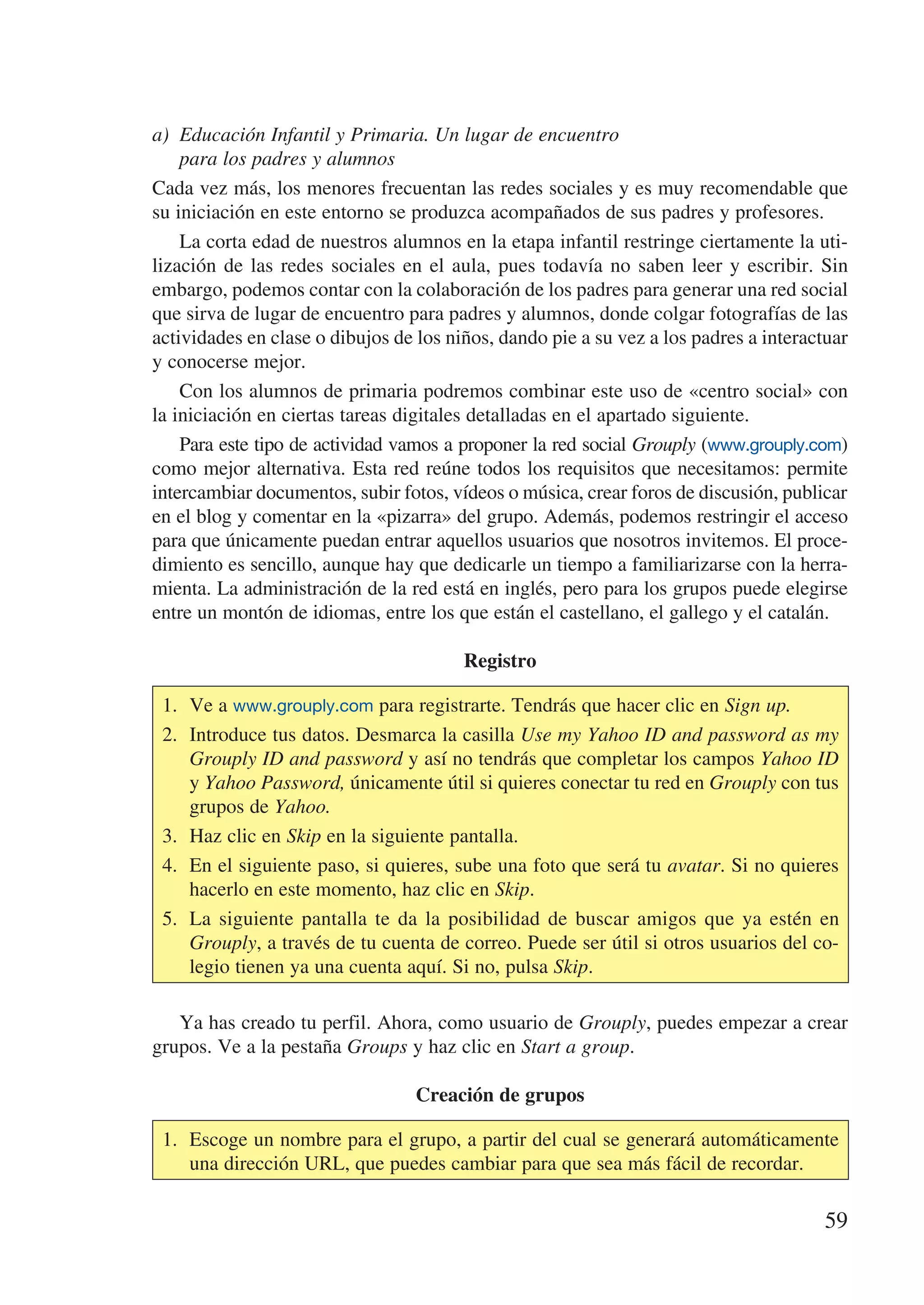 a)	 Educación Infantil y Primaria. Un lugar de encuentro
    para los padres y alumnos
Cada vez más, los menores frecuentan las redes sociales y es muy recomendable que
su iniciación en este entorno se produzca acompañados de sus padres y profesores.
    La corta edad de nuestros alumnos en la etapa infantil restringe ciertamente la uti-
lización de las redes sociales en el aula, pues todavía no saben leer y escribir. Sin
embargo, podemos contar con la colaboración de los padres para generar una red social
que sirva de lugar de encuentro para padres y alumnos, donde colgar fotografías de las
actividades en clase o dibujos de los niños, dando pie a su vez a los padres a interactuar
y conocerse mejor.
    Con los alumnos de primaria podremos combinar este uso de «centro social» con
la iniciación en ciertas tareas digitales detalladas en el apartado siguiente.
    Para este tipo de actividad vamos a proponer la red social Grouply (www.grouply.com)
como mejor alternativa. Esta red reúne todos los requisitos que necesitamos: permite
intercambiar documentos, subir fotos, vídeos o música, crear foros de discusión, publicar
en el blog y comentar en la «pizarra» del grupo. Además, podemos restringir el acceso
para que únicamente puedan entrar aquellos usuarios que nosotros invitemos. El proce-
dimiento es sencillo, aunque hay que dedicarle un tiempo a familiarizarse con la herra-
mienta. La administración de la red está en inglés, pero para los grupos puede elegirse
entre un montón de idiomas, entre los que están el castellano, el gallego y el catalán.

                                        Registro

 1.	 Ve a www.grouply.com para registrarte. Tendrás que hacer clic en Sign up.
 2.	 Introduce tus datos. Desmarca la casilla Use my Yahoo ID and password as my
     Grouply ID and password y así no tendrás que completar los campos Yahoo ID
     y Yahoo Password, únicamente útil si quieres conectar tu red en Grouply con tus
     grupos de Yahoo.
 3.	 Haz clic en Skip en la siguiente pantalla.
 4.	 En el siguiente paso, si quieres, sube una foto que será tu avatar. Si no quieres
     hacerlo en este momento, haz clic en Skip.
 5.	 La siguiente pantalla te da la posibilidad de buscar amigos que ya estén en
     Grouply, a través de tu cuenta de correo. Puede ser útil si otros usuarios del co-
     legio tienen ya una cuenta aquí. Si no, pulsa Skip.

   Ya has creado tu perfil. Ahora, como usuario de Grouply, puedes empezar a crear
grupos. Ve a la pestaña Groups y haz clic en Start a group.

                                  Creación de grupos

 1.	 Escoge un nombre para el grupo, a partir del cual se generará automáticamente
     una dirección URL, que puedes cambiar para que sea más fácil de recordar.

                                                                                      59
 