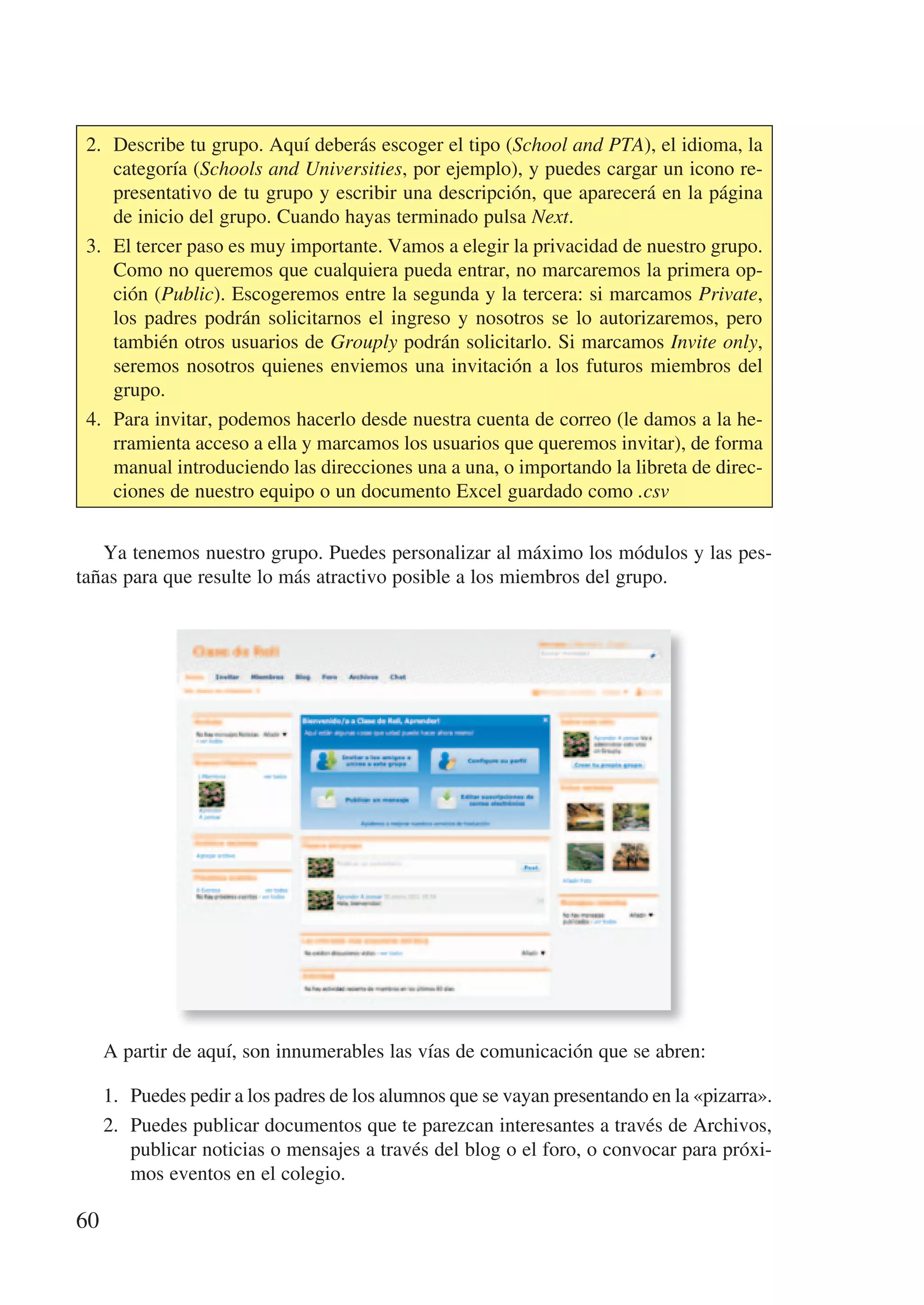 2. Describe tu grupo. Aquí deberás escoger el tipo (School and PTA), el idioma, la
    categoría (Schools and Universities, por ejemplo), y puedes cargar un icono re-
    presentativo de tu grupo y escribir una descripción, que aparecerá en la página
    de inicio del grupo. Cuando hayas terminado pulsa Next.
 3. El tercer paso es muy importante. Vamos a elegir la privacidad de nuestro grupo.
    Como no queremos que cualquiera pueda entrar, no marcaremos la primera op-
    ción (Public). Escogeremos entre la segunda y la tercera: si marcamos Private,
    los padres podrán solicitarnos el ingreso y nosotros se lo autorizaremos, pero
    también otros usuarios de Grouply podrán solicitarlo. Si marcamos Invite only,
    seremos nosotros quienes enviemos una invitación a los futuros miembros del
    grupo.
 4. Para invitar, podemos hacerlo desde nuestra cuenta de correo (le damos a la he-
    rramienta acceso a ella y marcamos los usuarios que queremos invitar), de forma
    manual introduciendo las direcciones una a una, o importando la libreta de direc-
    ciones de nuestro equipo o un documento Excel guardado como .csv


   Ya tenemos nuestro grupo. Puedes personalizar al máximo los módulos y las pes-
tañas para que resulte lo más atractivo posible a los miembros del grupo.




     A partir de aquí, son innumerables las vías de comunicación que se abren:

     1. Puedes pedir a los padres de los alumnos que se vayan presentando en la «pizarra».
     2. Puedes publicar documentos que te parezcan interesantes a través de Archivos,
        publicar noticias o mensajes a través del blog o el foro, o convocar para próxi-
        mos eventos en el colegio.

60
 
