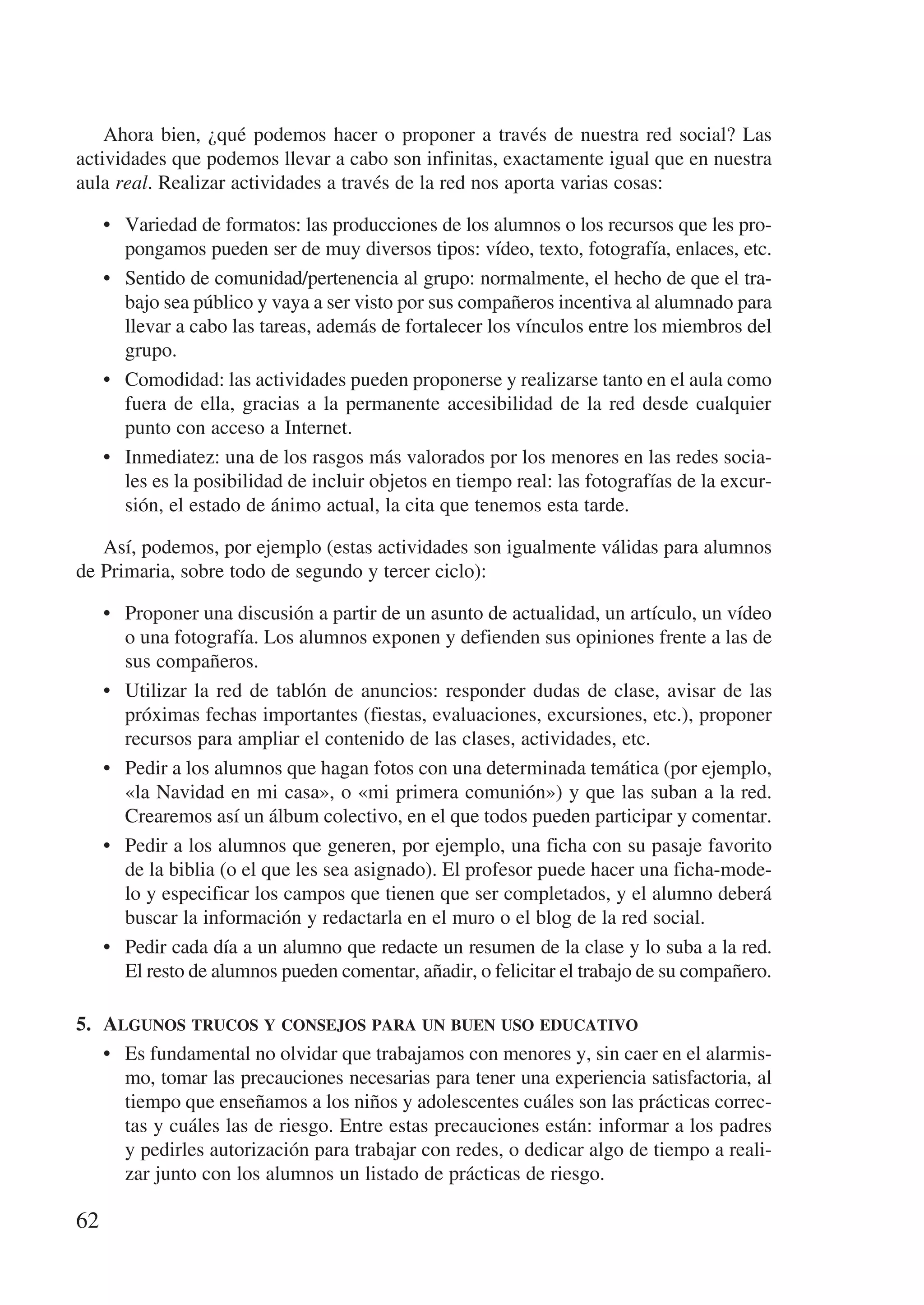 Ahora bien, ¿qué podemos hacer o proponer a través de nuestra red social? Las
actividades que podemos llevar a cabo son infinitas, exactamente igual que en nuestra
aula real. Realizar actividades a través de la red nos aporta varias cosas:

     •	 Variedad de formatos: las producciones de los alumnos o los recursos que les pro-
        pongamos pueden ser de muy diversos tipos: vídeo, texto, fotografía, enlaces, etc.
     •	 Sentido de comunidad/pertenencia al grupo: normalmente, el hecho de que el tra-
        bajo sea público y vaya a ser visto por sus compañeros incentiva al alumnado para
        llevar a cabo las tareas, además de fortalecer los vínculos entre los miembros del
        grupo.
     •	 Comodidad: las actividades pueden proponerse y realizarse tanto en el aula como
        fuera de ella, gracias a la permanente accesibilidad de la red desde cualquier
        punto con acceso a Internet.
     •	 Inmediatez: una de los rasgos más valorados por los menores en las redes socia-
        les es la posibilidad de incluir objetos en tiempo real: las fotografías de la excur-
        sión, el estado de ánimo actual, la cita que tenemos esta tarde.

   Así, podemos, por ejemplo (estas actividades son igualmente válidas para alumnos
de Primaria, sobre todo de segundo y tercer ciclo):

     •	 Proponer una discusión a partir de un asunto de actualidad, un artículo, un vídeo
        o una fotografía. Los alumnos exponen y defienden sus opiniones frente a las de
        sus compañeros.
     •	 Utilizar la red de tablón de anuncios: responder dudas de clase, avisar de las
        próximas fechas importantes (fiestas, evaluaciones, excursiones, etc.), proponer
        recursos para ampliar el contenido de las clases, actividades, etc.
     •	 Pedir a los alumnos que hagan fotos con una determinada temática (por ejemplo,
        «la Navidad en mi casa», o «mi primera comunión») y que las suban a la red.
        Crearemos así un álbum colectivo, en el que todos pueden participar y comentar.
     •	 Pedir a los alumnos que generen, por ejemplo, una ficha con su pasaje favorito
        de la biblia (o el que les sea asignado). El profesor puede hacer una ficha-mode-
        lo y especificar los campos que tienen que ser completados, y el alumno deberá
        buscar la información y redactarla en el muro o el blog de la red social.
     •	 Pedir cada día a un alumno que redacte un resumen de la clase y lo suba a la red.
        El resto de alumnos pueden comentar, añadir, o felicitar el trabajo de su compañero.

5.	 Algunos trucos y consejos para un buen uso educativo
    •	 Es fundamental no olvidar que trabajamos con menores y, sin caer en el alarmis-
       mo, tomar las precauciones necesarias para tener una experiencia satisfactoria, al
       tiempo que enseñamos a los niños y adolescentes cuáles son las prácticas correc-
       tas y cuáles las de riesgo. Entre estas precauciones están: informar a los padres
       y pedirles autorización para trabajar con redes, o dedicar algo de tiempo a reali-
       zar junto con los alumnos un listado de prácticas de riesgo.

62
 