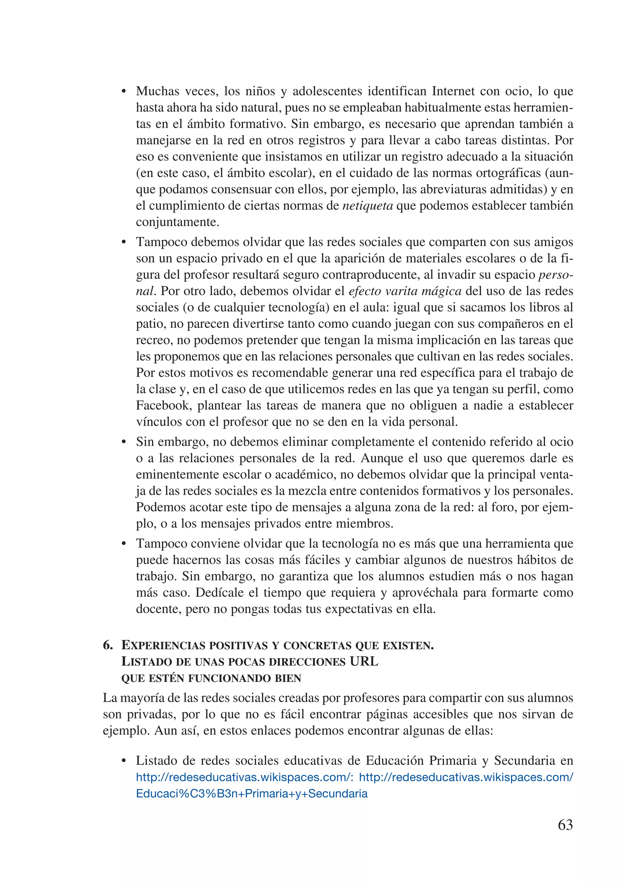 •	 Muchas veces, los niños y adolescentes identifican Internet con ocio, lo que
      hasta ahora ha sido natural, pues no se empleaban habitualmente estas herramien-
      tas en el ámbito formativo. Sin embargo, es necesario que aprendan también a
      manejarse en la red en otros registros y para llevar a cabo tareas distintas. Por
      eso es conveniente que insistamos en utilizar un registro adecuado a la situación
      (en este caso, el ámbito escolar), en el cuidado de las normas ortográficas (aun-
      que podamos consensuar con ellos, por ejemplo, las abreviaturas admitidas) y en
      el cumplimiento de ciertas normas de netiqueta que podemos establecer también
      conjuntamente.
   •	 Tampoco debemos olvidar que las redes sociales que comparten con sus amigos
      son un espacio privado en el que la aparición de materiales escolares o de la fi-
      gura del profesor resultará seguro contraproducente, al invadir su espacio perso-
      nal. Por otro lado, debemos olvidar el efecto varita mágica del uso de las redes
      sociales (o de cualquier tecnología) en el aula: igual que si sacamos los libros al
      patio, no parecen divertirse tanto como cuando juegan con sus compañeros en el
      recreo, no podemos pretender que tengan la misma implicación en las tareas que
      les proponemos que en las relaciones personales que cultivan en las redes sociales.
      Por estos motivos es recomendable generar una red específica para el trabajo de
      la clase y, en el caso de que utilicemos redes en las que ya tengan su perfil, como
      Facebook, plantear las tareas de manera que no obliguen a nadie a establecer
      vínculos con el profesor que no se den en la vida personal.
   •	 Sin embargo, no debemos eliminar completamente el contenido referido al ocio
      o a las relaciones personales de la red. Aunque el uso que queremos darle es
      eminentemente escolar o académico, no debemos olvidar que la principal venta-
      ja de las redes sociales es la mezcla entre contenidos formativos y los personales.
      Podemos acotar este tipo de mensajes a alguna zona de la red: al foro, por ejem-
      plo, o a los mensajes privados entre miembros.
   •	 Tampoco conviene olvidar que la tecnología no es más que una herramienta que
      puede hacernos las cosas más fáciles y cambiar algunos de nuestros hábitos de
      trabajo. Sin embargo, no garantiza que los alumnos estudien más o nos hagan
      más caso. Dedícale el tiempo que requiera y aprovéchala para formarte como
      docente, pero no pongas todas tus expectativas en ella.

6.	 Experiencias positivas y concretas que existen. 	
    Listado de unas pocas direcciones URL
   que estén funcionando bien
La mayoría de las redes sociales creadas por profesores para compartir con sus alumnos
son privadas, por lo que no es fácil encontrar páginas accesibles que nos sirvan de
ejemplo. Aun así, en estos enlaces podemos encontrar algunas de ellas:

   •	 Listado de redes sociales educativas de Educación Primaria y Secundaria en
      http://redeseducativas.wikispaces.com/: http://redeseducativas.wikispaces.com/
      Educaci%C3%B3n+Primaria+y+Secundaria

                                                                                      63
 