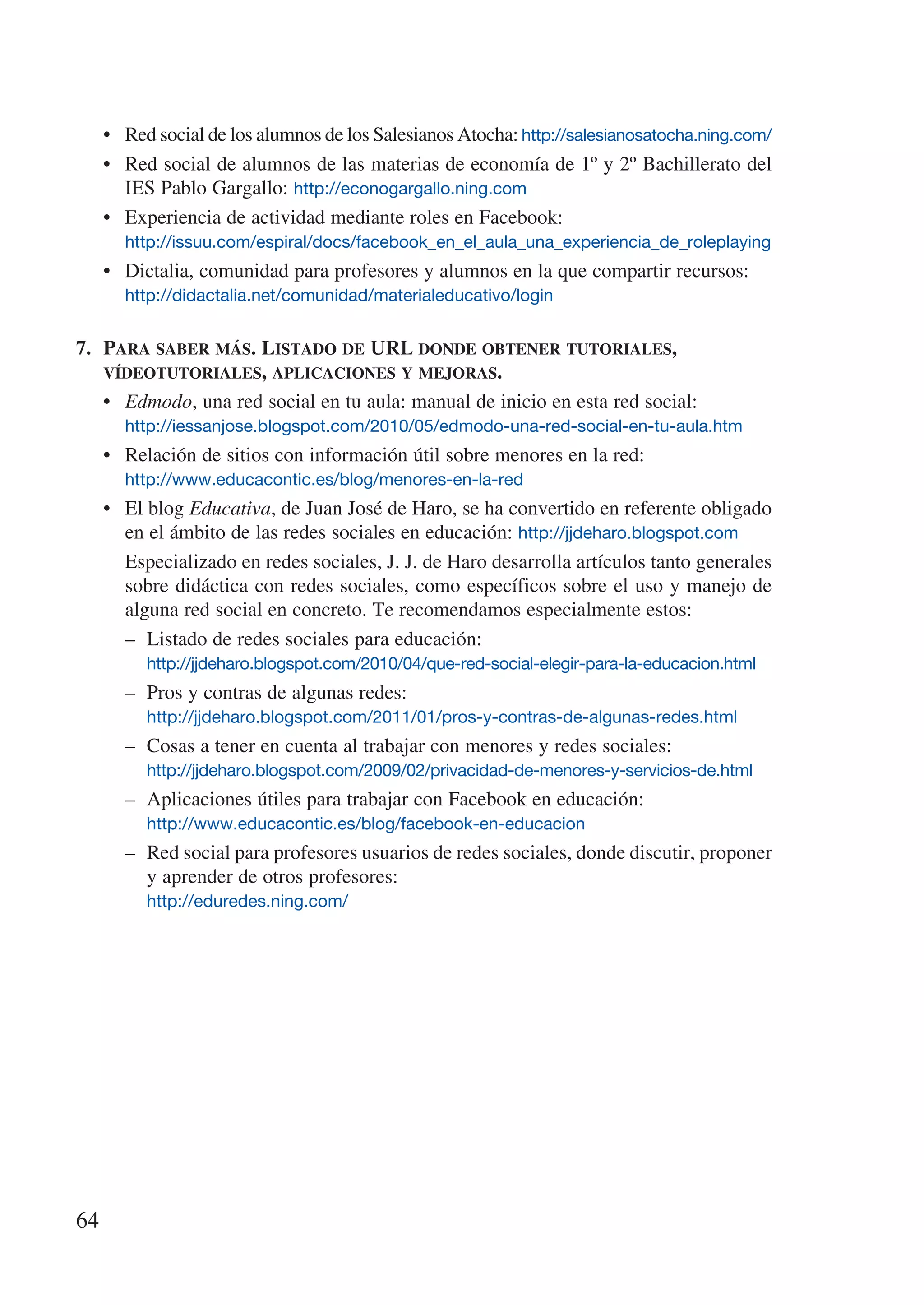•	 Red social de los alumnos de los Salesianos Atocha: http://salesianosatocha.ning.com/
     •	 Red social de alumnos de las materias de economía de 1º y 2º Bachillerato del
        IES Pablo Gargallo: http://econogargallo.ning.com
     •	 Experiencia de actividad mediante roles en Facebook:
       http://issuu.com/espiral/docs/facebook_en_el_aula_una_experiencia_de_roleplaying
     •	 Dictalia, comunidad para profesores y alumnos en la que compartir recursos:
       http://didactalia.net/comunidad/materialeducativo/login


7.	 Para saber más. Listado de URL donde obtener tutoriales,
    vídeotutoriales, aplicaciones y mejoras.
    •	 Edmodo, una red social en tu aula: manual de inicio en esta red social:
       http://iessanjose.blogspot.com/2010/05/edmodo-una-red-social-en-tu-aula.htm
     •	 Relación de sitios con información útil sobre menores en la red:
       http://www.educacontic.es/blog/menores-en-la-red
     •	 El blog Educativa, de Juan José de Haro, se ha convertido en referente obligado
        en el ámbito de las redes sociales en educación: http://jjdeharo.blogspot.com
     	 Especializado en redes sociales, J. J. de Haro desarrolla artículos tanto generales
        sobre didáctica con redes sociales, como específicos sobre el uso y manejo de
        alguna red social en concreto. Te recomendamos especialmente estos:
        –	 Listado de redes sociales para educación:
        	 http://jjdeharo.blogspot.com/2010/04/que-red-social-elegir-para-la-educacion.html
        –	 Pros y contras de algunas redes:
       	 http://jjdeharo.blogspot.com/2011/01/pros-y-contras-de-algunas-redes.html
       –	   Cosas a tener en cuenta al trabajar con menores y redes sociales:
       	    http://jjdeharo.blogspot.com/2009/02/privacidad-de-menores-y-servicios-de.html
       –	   Aplicaciones útiles para trabajar con Facebook en educación:
       	    http://www.educacontic.es/blog/facebook-en-educacion
       –	   Red social para profesores usuarios de redes sociales, donde discutir, proponer
            y aprender de otros profesores:
       	 http://eduredes.ning.com/




64
 
