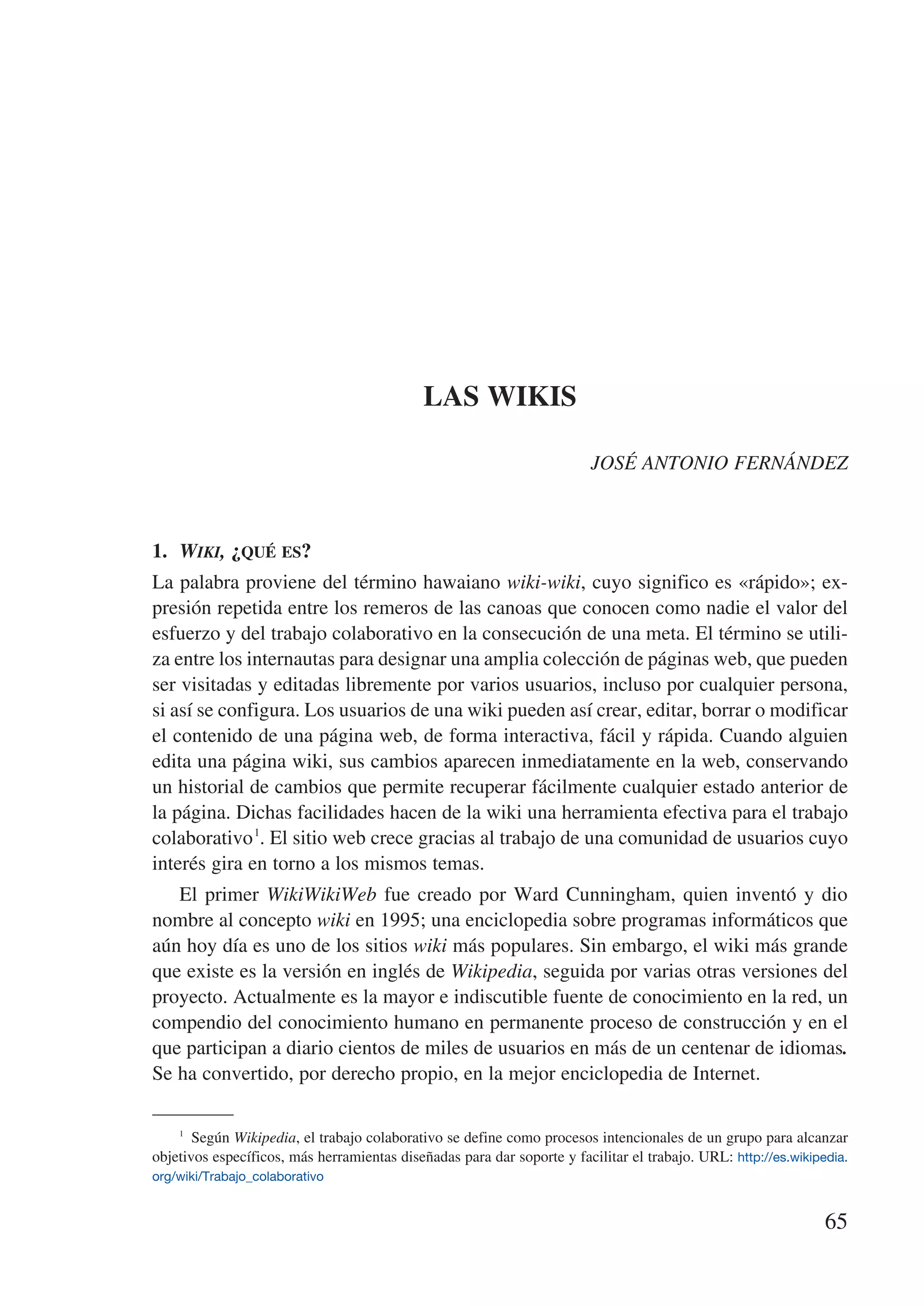 LAS WIKIS

                                                                         JOSÉ ANTONIO FERNÁNDEZ



1.	 Wiki, ¿qué es?
La palabra proviene del término hawaiano wiki-wiki, cuyo significo es «rápido»; ex-
presión repetida entre los remeros de las canoas que conocen como nadie el valor del
esfuerzo y del trabajo colaborativo en la consecución de una meta. El término se utili-
za entre los internautas para designar una amplia colección de páginas web, que pueden
ser visitadas y editadas libremente por varios usuarios, incluso por cualquier persona,
si así se configura. Los usuarios de una wiki pueden así crear, editar, borrar o modificar
el contenido de una página web, de forma interactiva, fácil y rápida. Cuando alguien
edita una página wiki, sus cambios aparecen inmediatamente en la web, conservando
un historial de cambios que permite recuperar fácilmente cualquier estado anterior de
la página. Dichas facilidades hacen de la wiki una herramienta efectiva para el trabajo
colaborativo 1. El sitio web crece gracias al trabajo de una comunidad de usuarios cuyo
interés gira en torno a los mismos temas.
   El primer WikiWikiWeb fue creado por Ward Cunningham, quien inventó y dio
nombre al concepto wiki en 1995; una enciclopedia sobre programas informáticos que
aún hoy día es uno de los sitios wiki más populares. Sin embargo, el wiki más grande
que existe es la versión en inglés de Wikipedia, seguida por varias otras versiones del
proyecto. Actualmente es la mayor e indiscutible fuente de conocimiento en la red, un
compendio del conocimiento humano en permanente proceso de construcción y en el
que participan a diario cientos de miles de usuarios en más de un centenar de idiomas.
Se ha convertido, por derecho propio, en la mejor enciclopedia de Internet.

    1
       Según Wikipedia, el trabajo colaborativo se define como procesos intencionales de un grupo para alcanzar
objetivos específicos, más herramientas diseñadas para dar soporte y facilitar el trabajo. URL: http://es.wikipedia.
org/wiki/Trabajo_colaborativo


                                                                                                                65
 